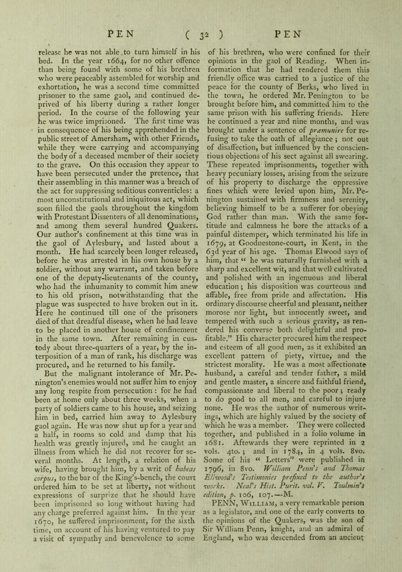 release he was not able to turn himself in his bed. In the year 1664, for no other offence than being found with some of his brethren who were peaceably assembled for worship and exhortation, he was a second time committed prisoner to the same gaol, and continued de- prived of his liberty during a rather longer period. In the course of the following year he was twice imprisoned. The first time was in consequence of his being apprehended in the public street of Amersham, with other Friends, while they were carrying and accompanying the body of a deceased member of their society to the grave. On this occasion they appear to have been persecuted under the pretence, that their assembling in this manner was a breach of the act for suppressing seditious conventicles: a most unconstitutional and iniquitous act, which soon filled the gaols throughout the kingdom with Protestant Dissenters of all denominations, and among them several hundred Quakers. Our author’s confinement at this time was in the gaol of Aylesbury, and lasted about a month. He had scarcely been longer released, before he was arrested in his own house by a soldier, without any warrant, and taken before one of the deputy-lieutenants of the county, who had the inhumanity to commit him anew to his old prison, notwithstanding that the plague was suspected to have broken out in it. Here he continued till one of the prisoners died of that dreadful disease, when he had leave to be placed in another house of confinement in the same town. After remaining in cus- tody about three-quarters of a year, by the in- terposition of a man of rank, his discharge was procured, and he returned to his family. But the malignant intolerance of Mr. Pe- nington’s enemies would not suffer him to enjoy any long respite from persecution : for he had been at home only about three weeks, when a party of soldiers came to his house, and seizing him in bed, carried him away to Aylesbury gaol again. He was now shut up for a year and a half, in rooms so cold and damp that his health was greatly injured, and he caught an illness from which he did not recover for se- veral months. At length, a relation of his wife, having brought him, by a writ of habeas corpus, to the bar of the King’s-bench, the court ordered him to be set at liberty, not without expressions of surprize that he should have been imprisoned so long without having had any charge preferred against him. In the year 1670, he suffered imprisonment, for the sixth time, on account of his having ventured to pay a visit of sympathy and benevolence to some of his brethren, who were confined for their opinions in the gaol of Reading. When in- formation that he had rendered them this friendly office was carried to a justice of the peace for the county of Berks, who lived in the town, he ordered Mr. Penington to be brought before him, and committed him to the same prison with his suffering friends. Here he continued a year and nine months, and was brought under a sentence of preemunire for re- fusing to take the oath of allegiance ; not out of disaffection, but influenced by the conscien- tious objections of his sect against all swearing. These repeated imprisonments, together with heavy pecuniary losses, arising from the seizure of his property to discharge the oppressive fines which were levied upon him, Mr. Pe- nington sustained with firmness and serenity, believing himself to be a sufferer for obeying God rather than man. With the same for- titude and calmness he bore the attacks of a painful distemper, which terminated his life in 1679, at Goodnestone-court, in Kent, in the 63 d year of his age. Thomas El wood says of him, that “ he was naturally furnished with a sharp and excellent wit, and that well cultivated and polished with an ingenuous and liberal education; his disposition was courteous and affable, free from pride and affectation. His ordinary discourse cheerful and pleasant, neither morose nor light, but innocently sweet, and tempered with such a serious gravity, as ren- dered his converse both delightful and pro- fitable.” His character procured him the respect and esteem of all good men, as it exhibited an excellent pattern of piety, virtue, and the strictest morality. He was a most affectionate husband, a careful and tender father, a mild and gentle master, a sincere and faithful friend, compassionate and liberal to the poor; ready to do good to all men, and careful to injure none. Fie was the author of numerous writ- ings, which are highly valued by the society of which he was a member. They were collected together, and published in a folio volume in 168r. Aftewards they were reprinted in 2 vols. 4to. ; and in 1784, in 4 vols. 8vo. Some of his “ LetLers” were published in 1796, in 8vo. William Penn's and Thomas Ellwood's Testimonies prefixed to the author's works. Neal's Hist. Pur it. vol. V. Toutmin's edition, p. 106, 107.—M. PENN, William, a very remarkable person as a legislator, and one of the early converts to the opinions of the Quakers, was the son of Sir William Penn, knight, and an admiral of England, who was descended from an ancient