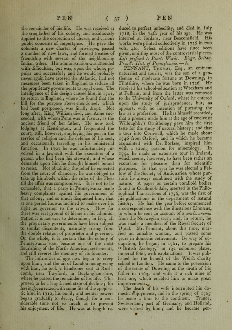 the remainder of his life. lie was received as the tru$ father of his colony, and assiduously applied to the correction of abuses, and various public concerns of importance. He gave the colonists a new charter of privileges, passed a number of new laws, and formed treaties of friendship with several of the neighbouring Indian tribes. His administration was attended with difficulties, but was, upon the whole, po- pular and successful; and he would probably never again have crossed the Atlantic, had not measures been taken in England to reduce all the proprietary governments to regal ones. The intelligence of this design caused him, in 1701, to return to England ; where he found that the bill for the purpose above-mentioned, which had been postponed, was finally dropt. Not long after, King William died, and Anne suc- ceeded, with whom Penn was in favour, as the ancient friend of her father. He now took lodgings at Kensington, and frequented the court, still, however, employing his pen in the service of religion and the defence of his sect, and occasionally travelling in his ministerial function. In 1707 he was unfortunately in- volved in a law-suit with the executors of a person who had been his steward, and whose demands upon him he thought himself bound to resist. Not obtaining the relief he expected from the court of chancery, he was obliged to take up his abode within the rules of the Fleet till the affair was compromised. It is not to be concealed, that a party in Pennsylvania made heavy complaints against his government of that colony, and so much disquieted him, that at one period he.was inclined to make over his right as governor to the crown. How far there was real ground of blame in his adminis- tration it is not easy to determine ■, in fact, all the proprietary governments have been subject to similar discontents, naturally arising from the double relation of proprietor and governor. On the whole, it is certain that the colony of Pennsylvania ‘soon became one of the most flourishing of the Nortn-American settlements, and still reveres the memory of its founder. The infirmities of age now began to creep upon him j and the air of London not agreeing with him, he took a handsome seat at Rush- comb, near Twyford, in Buckinghamshire, where he passed the remainder of his life. This proved to be a lengthened state of decline 5 for haying beep seized with some fits of the apoplec- tic kind in 1712, his bodily and mental powers began gradually to decay, though for a con- siderable time not so much as to prevent his enjoyment of life. He was at length re- duced to perfect imbecility, and died in July 1718, in the 74th year of his age. He was interred at Jordans, near Beaconsfield. His works were printed collectively in 1726 in two vols. 4to. Select editions have since been given, omitting most of the controversial pieces. Life prefixed to Perm's Works. Biogr. Britan. Proud's Hist, of Pennsylvania. — A. PENNANT, Thomas, Esq., an eminent naturalist and tourist, was the son of a gen- tleman of moderate fortune at Downing, in Flintshire, where he was born in 1726. He received his school-education at Wrexham and at Fulham, and from the latter was removed to the University of Oxford, where he entered upon the study of jurisprudence, but, as appears, with no intention of pursuing the law as a profession. He has himself recorded,, that a present made him at the age of twelve of Willoughby’s Ornithology gave him the first taste for the study of natural history ; and that a tour into Cornwall, which he made about 1746 from Oxford, and in which he became acquainted with Dr. Borlase, inspired him with a strong passion for mineralogy. In 1754 he made an extensive tour in Ireland, which seems, however, to have been rather an excursion for pleasure than for scientific purposes. In that year he was elected a Fel- low of the Society of Antiquaries, whose pur- suits he always combined with the study of nature. A paper on certain coralloid bodies found in Coalbrook-dale, inserted in the Philo- sophical Transactions of 175*7, was the first of his publications in the department of natural history. Fie had the year before commenced a correspondence with the illustrious Linnseus, to whom he sent an account of a concha anomia from the Norwegian seas 5 and, in return, he was made a member of the Royal Society of Upsal. Mr. Pennant, about this time, mar- ried an amiable woman, and passed some years in domestic retirement. By way of oc- cupation, he began, in 1761, to prepare his “ British Zoology,” in 132 coloured plates, imperial folio, with explanations. It was pub- lished for the benefit of the Welsh charity school in London. Fie came to the possession of the estate of Downing at the death of his father in 1763, and with it a rich mine of lead ore, which enabled him to make great improvements.^ The death of his wife interrupted his do- mestic Arjoyments, and in the spring of 1765 he made a tour to the continent. France, Switzerland, part of Germany, and Holland, were visited by. him ; and he became per- *