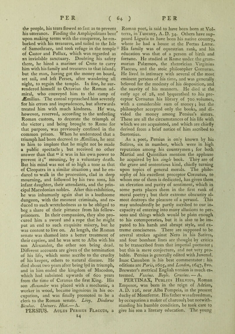 the people, his tears flowed so fast as to prevent his utterance. Finding the Amphipolitans bent* upon making terms with the conqueror, he em- barked with his treasures, and sailed to the Isle of Samothrace, and took refuge in the temple of Castor and Pollux, which was regarded as an inviolable sanctuary. Doubting his safety there, he hired a mariner of Crete to carry him with his family and treasures to that island; but the man, having got the money on boardj set sail, and left Perses, after wandering all night, to regain the temple. In fine, he sur- rendered himself to Octavius the Roman ad- miral, who conveyed him to the camp of jEmilius. The consul reproached him severely for his errors and imprudences, but afterwards treated him with much kindness. He was, however, reserved, according to the unfeeling Roman custom, to decorate the triumph of the victor; and being brought to Rome for that purpose, was previously confined in the common prison. When he understood that a triumph had been decreed to iEmilius, he sent to him to implore that he might not be made a public spectacle ; but received no other answer than that “ it was in his own power to prevent itmeaning, by a voluntary death. But his mind was not of so high a tone as that of Cleopatra in a similar situation ; and he en- dured to walk in the procession, clad in deep mourning, and followed by his two sons, his infant daughter, their attendants, and the prin- cipal Macedonian nobles. After this exhibition, he was inhumanly again shut in a loathsome dungeon, with the meanest criminals, and re- duced to such wretchedness as to be obliged to beg a share of their pittance from his fellow- prisoners. In their compassion, they also pro- cured him a sword and a rope that he might put an end to such exquisite misery, but he was content to live on. At length, the Roman senate was shamed into a better treatment of their captive, and he was sent to Alba with his son Alexander, the other son being dead. Different accounts are given of the termination of his life, which some ascribe to the cruelty of his keeper, others to natural disease. He died about two years after being led in triumph, and in him ended the kingdom of Macedon, which had subsisted upwards of 600 years from the time of Caranus the first King. His son Alexander was placed with a mechanic, a worker in wood, became ingenious in his oc- cupation, and was finally promoted to be a clerk to the Roman senate. Livy, Diodorus Siculus. Univers. Hist.—A. PERSIUS. Aulus Persius Flaccus, a *4 Roman poet, is said to have been born at Vo!- terra, in Tuscany, A. D. 34. Others have sup- posed Liguria to have been his native country, where he had a house at the Portus Lunje. His family was of equestrian rank, and his education was that of a person of birth and fortune. He studied at Rome under the gram- marian Palasmon, the rhetorician Virginius Flaccus, and the stoic philosopher Cornutus. He lived in intimacy with several of the most eminent persons of his time, and was generally beloved for the modesty of his disposition, and the suavity of his manners. He died at the early age of 28, and bequeathed to his pre- ceptor Cornutus his library of 700 volumes, with a considerable sum of money ; but the philosopher accepted only the books, and di- vided the money among Persius’s sisters. These are all the circumstances of his life with which we are acquainted, and which are chiefly derived from a brief notice of him ascribed to Suetonius. As a poet, Persius is only known by his Satires, six in number, which were in high reputation among his countrymen ; for both Martial and Quintilian mention the applause he acquired by his single book. They are of the grave and sententious kind, chiefly turning upon topics of general morals. The philo- sophy of his excellent preceptor Cornutus, to whom one of them is dedicated, has given them an elevation and purity of sentiment, which in some parts places them in the first rank of moral poetry; but their extreme obscurity al- most destroys the pleasure of a perusal. This may undoubtedly be partly ascribed to our in- capacity of entering into many allusions to per- sons and things which would be plain enough to his cotemporaries, but it is also to be im- puted to his harsh and abrupt style, and ex- treme conciseness. There arc supposed to be several strokes against Nero in his Satires, and four bombast lines arc thought by critics to be transcribed from that imperial poetaster; but this is mere conjecture, and not very pro- bable. Persius is generally edited with Juvenal. Isaac Casaubon is his best commentator: his editions are Paris, 1605, and London, 1647, 8vo, Brewster’s metrical English version is much es- teemed. Vossius. Bayle. Crusius. — A. PERTINAX, Publius Helvius, Roman Emperor, was born in the reign of Adrian, A.D. 126, near Alba Pompeia, in the present duchy of Montferrat. His father wasafreedman, by occupation a maker of charcoal; but notwith- standing his humble condition, he took care to give his son a literary education. The young