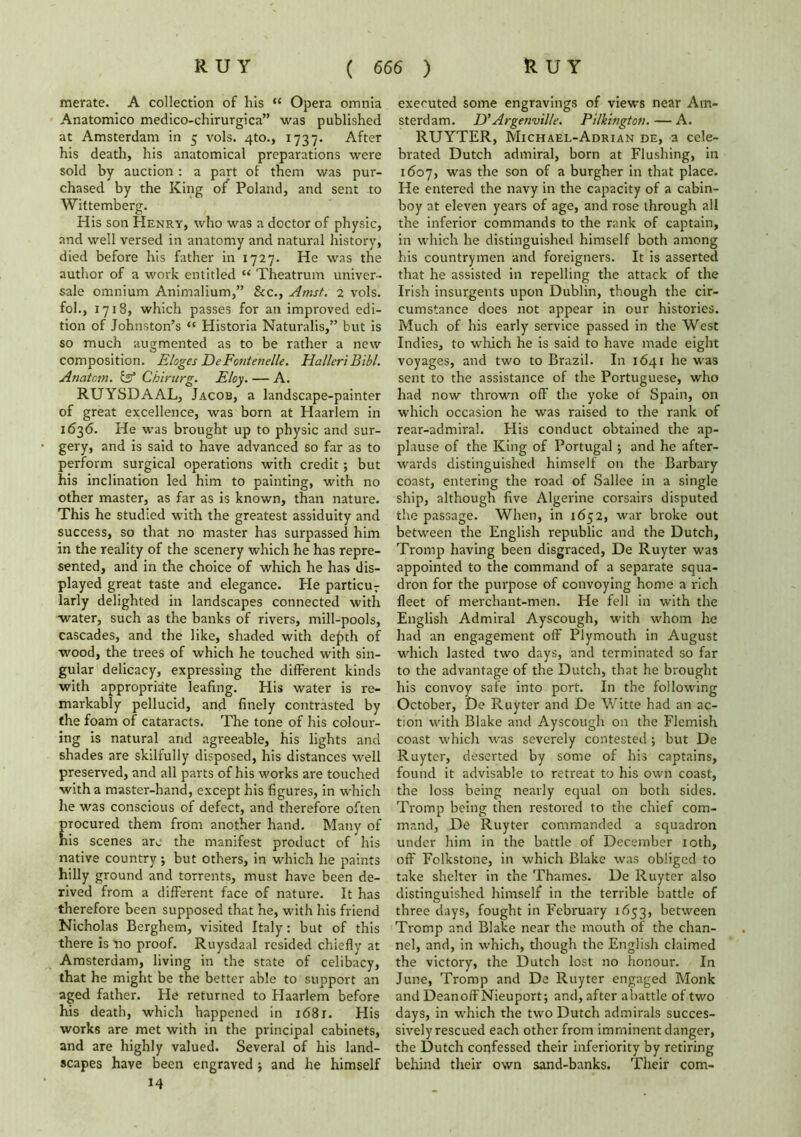 merate. A collection of his <c Opera omnia Anatomico medico-chirurgica” was published at Amsterdam in 5 vols. 4to., 1737. After his death, his anatomical preparations were sold by auction : a part of them was pur- chased by the King of Poland, and sent to Wittemberg. His son Henry, who was a doctor of physic, and well versed in anatomy and natural history, died before his father in 1727. He was the author of a work entitled w Theatrum univer- sale omnium Animalium,” &c., Amst. 2 vols. fob, 1718, which passes for an improved edi- tion of Johnston’s “ Historia Naturalis,” but is so much augmented as to be rather a new composition. Eloges JDeFontenelle. HalleriBibl. Anatom. & Cbirurg. Eloy. — A. RUYSDAAL, Jacob, a landscape-painter of great excellence, was born at Haarlem in 1636. He was brought up to physic and sur- gery, and is said to have advanced 60 far as to perform surgical operations with credit; but his inclination led him to painting, with no other master, as far as is known, than nature. This he studied with the greatest assiduity and success, so that no master has surpassed him in the reality of the scenery which he has repre- sented, and in the choice of which he has dis- played great taste and elegance. Pie particu7 larly delighted in landscapes connected with water, such as the banks of rivers, mill-pools, cascades, and the like, shaded with de£th of wood, the trees of which he touched with sin- gular delicacy, expressing the different kinds with appropriate leafing. His water is re- markably pellucid, and finely contrasted by the foam of cataracts. The tone of his colour- ing is natural and agreeable, his lights and shades are skilfully disposed, his distances well preserved, and all parts of his works are touched with a master-hand, except his figures, in which he was conscious of defect, and therefore often rocured them from another hand. Many of is scenes arc the manifest product of his native country; but others, in which he paints hilly ground and torrents, must have been de- rived from a different face of nature. It has therefore been supposed that he, with his friend Nicholas Berghem, visited Italy: but of this there is no proof. Ruysdaal resided chiefly at Amsterdam, living in the state of celibacy, that he might be the better able to support an aged father. He returned to Haarlem before his death, which happened in 1681. His works are met with in the principal cabinets, and are highly valued. Several of his land- scapes have been engraved j and he himself 14 executed some engravings of views near Am- sterdam. D’ Argenville. Pilkington.—A. RUYTER, Michael-Adrian de, a cele- brated Dutch admiral, born at Flushing, in 1607, was the son of a burgher in that place. He entered the navy in the capacity of a cabin- boy at eleven years of age, and rose through all the inferior commands to the rank of captain, in which he distinguished himself both among his countrymen and foreigners. It is asserted that he assisted in repelling the attack of the Irish insurgents upon Dublin, though the cir- cumstance does not appear in our histories. Much of his early service passed in the West Indies, to which he is said to have made eight voyages, and two to Brazil. In 1641 he was sent to the assistance of the Portuguese, who had now thrown off the yoke of Spain, on which occasion he was raised to the rank of rear-admiral. His conduct obtained the ap- plause of the King of Portugal ; and he after- wards distinguished himself on the Barbary coast, entering the road of Sallee in a single ship, although five Algerine corsairs disputed the passage. When, in 1652, war broke out between the English republic and the Dutch, Tromp having been disgraced, De Ruyter was appointed to the command of a separate squa- dron for the purpose of convoying home a rich fleet of merchant-men. He fell in with the English Admiral Ayscough, with whom he had an engagement off Plymouth in August which lasted two days, and terminated so far to the advantage of the Dutch, that he brought his convoy safe into port. In the following October, De Ruyter and De Witte had an ac- tion with Blake and Ayscough on the Flemish coast which was severely contested ; but De Ruyter, deserted by some of his captains, found it advisable to retreat to his own coast, the loss being nearly equal on both sides. Tromp being then restored to the chief com- mand, De Ruyter commanded a squadron under him in the battle of December 10th, off Folkstone, in which Blake was obliged to take shelter in the Thames. De Ruyter also distinguished himself in the terrible battle of three days, fought in February 1653, between Tromp and Blake near the mouth of the chan- nel, and, in which, though the English claimed the victory, the Dutch lost no honour. In June, Tromp and De Ruyter engaged Monk and Deanoff Nieuport; and, after abattle of two days, in which the two Dutch admirals succes- sively rescued each other from imminent danger, the Dutch confessed their inferiority by retiring behind their own sand-banks. Their com-