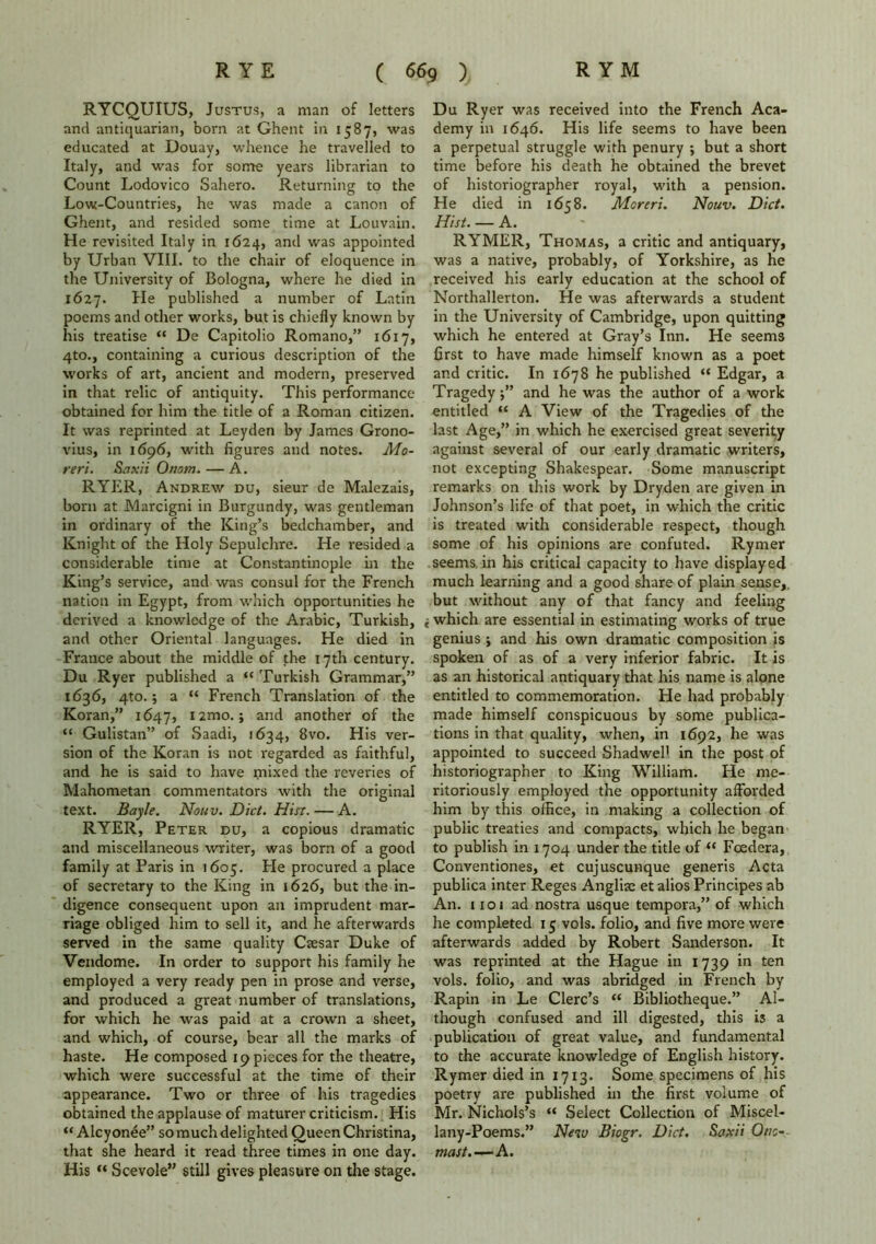 RYCQUIUS, Justus, a man of letters and antiquarian, born at Ghent in 1587, was educated at Douay, whence he travelled to Italy, and was for some years librarian to Count Lodovico Sahero. Returning to the Low-Countries, he was made a canon of Ghent, and resided some time at Louvain. He revisited Italy in 1624, and was appointed by Urban VIII. to the chair of eloquence in the University of Bologna, where he died in 1627. He published a number of Latin poems and other works, but is chiefly known by his treatise “ De Capitolio Romano,” 1617, 4to., containing a curious description of the works of art, ancient and modern, preserved in that relic of antiquity. This performance obtained for him the title of a Roman citizen. It was reprinted at Leyden by James Grono- vius, in 1696, with figures and notes. Mo- reri. Saxii Onom.— A. RYER, Andrew du, sieur de Malezais, born at Marcigni in Burgundy, was gentleman in ordinary of the King’s bedchamber, and Knight of the Holy Sepulchre. He resided a considerable time at Constantinople in the King’s service, and was consul for the French nation in Egypt, from which opportunities he derived a knowledge of the Arabic, Turkish, and other Oriental languages. He died in France about the middle of the 17th century. Du Ryer published a “ Turkish Grammar,” 1636, 4to.; a “ French Translation of the Koran,” 1647, I2m°. > and another of the “ Gulistan” of Saadi, 1634, 8vo. His ver- sion of the Koran is not regarded as faithful, and he is said to have mixed the reveries of Mahometan commentators with the original text. Bayle. Nouv. Diet. Hist. — A. RYER, Peter du, a copious dramatic and miscellaneous writer, was born of a good family at Paris in 1605. He procured a place of secretary to the King in 1626, but the in- digence consequent upon an imprudent mar- riage obliged him to sell it, and he afterwards served in the same quality Caesar Duke of Vendome. In order to support his family he employed a very ready pen in prose and verse, and produced a great number of translations, for which he was paid at a crown a sheet, and which, of course, bear all the marks of haste. He composed 19 pieces for the theatre, which were successful at the time of their appearance. Two or three of his tragedies obtained the applause of maturer criticism. His “ Alcy onee” so much delighted Queen Christina, that she heard it read three times in one day. His “ Scevole” still gives pleasure on the stage. Du Ryer was received into the French Aca- demy in 1646. His life seems to have been a perpetual struggle with penury ; but a short time before his death he obtained the brevet of historiographer royal, with a pension. He died in 1658. Moreri. Nouv. Diet. Hist. — A. RYMER, Thomas, a critic and antiquary, was a native, probably, of Yorkshire, as he received his early education at the school of Northallerton. He was afterwards a student in the University of Cambridge, upon quitting which he entered at Gray’s Inn. He seems first to have made himself known as a poet and critic. In 1678 he published “ Edgar, a Tragedyand he was the author of a work entitled “ A View of the Tragedies of the last Age,” in which he exercised great severity against several of our early dramatic writers, not excepting Shakespear. Some manuscript remarks on this work by Dryden are given in Johnson’s life of that poet, in which the critic is treated with considerable respect, though some of his opinions are confuted. Rymer seems, in his critical capacity to have displayed much learning and a good share of plain sense,, but without any of that fancy and feeling i which are essential in estimating works of true genius j and his own dramatic composition is spoken of as of a very inferior fabric. It is as an historical antiquary that his name is alone entitled to commemoration. He had probably made himself conspicuous by some publica- tions in that quality, when, in 1692, he was appointed to succeed Shadwel1 in the post of historiographer to King William. He me- ritoriously employed the opportunity afforded him by this office, in making a collection of public treaties and compacts, which he began to publish in 1704 under the title of “ Foedera, Conventiones, et cujuscunque generis Acta publica inter Reges Angliae et alios Principes ab An. 1101 ad nostra usque tempora,” of which he completed 15 vols. folio, and five more were afterwards added by Robert Sanderson. It was reprinted at the Hague in 1739 in ten vols. folio, and was abridged in French by Rapin in Le Clerc’s “ Bibliotheque.” Al- though confused and ill digested, this is a publication of great value, and fundamental to the accurate knowledge of English history. Rymer died in 17x3. Some specimens of his poetry are published in the first volume of Mr. Nichols’s “ Select Collection of Miscel- lany-Poems.” New Biogr. Diet. Saxii Otic- mast.—A.