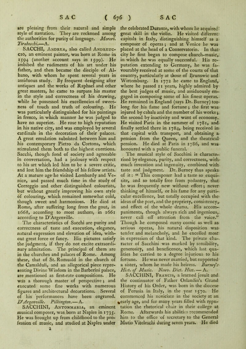 are pleasing from their natural and simple style of narration. They are reckoned among the authorities for purity of language. Moreri. Tiraboschi.—A. SACCHI, Andrea, also called Andreuc- cio, an eminent painter, was born at Rome in 1594 (another account says in 1599). He imbibed the rudiments of his art under his father, and then became the disciple of Al- bano, with whom he spent several years in assiduous study. By frequent designing after antiques and the works of Raphael and other great masters, he came to surpass his master in the style and correctness of his drawing, while he possessed his excellencies of sweet- ness of touch and truth of colouring. He was particularly distinguished for his paintings in fresco, in which manner he was judged to have no superior. He rose to high reputation in his native city, and was employed by several cardinals in the decoration of their palaces. A great emulation subsisted between him and his contemporary Pietro da Cortona, which stimulated them both to the highest exertions. Sacchi, though fond of society and agreeable in conversation, had a jealousy with respect to his art which led him to be a severe critic, and lost him the friendship of his fellow artists. At a mature age1 he visited Lombardy and Ve- nice, and passed much time in the study of Correggio and other distinguished colourists, but without greatly improving his own style of colouring, which remained somewhat cold, though sweet and harmonious. He died at Rome, after suffering long from the gout, in 1668, according to most authors, in 1661 according to D’Argenville. The characteristics of Sacchi are purity and correctness of taste and execution, elegance, natural expression and elevation of idea, with- out great force or fancy. His pictures satisfy the judgment, if they do not excite extraordi- nary admiration. The principal of them are in the churches and palaces of Rome. Among these, that of St. Romuald in the church of the Camalduli, and an allegorical piece repre- senting Divine Wisdom in theBarberini palace, are mentioned as first-rate compositions. He was a thorough master of perspective ; and executed some fine works with numerous figures and architectural decorations. Several of his performances have been engraved. D'Argenville. Pilkington.—A. SACCHINI, Antonmaria, an eminent musical composer, was born at Naples in 1735. He was brought up from childhood to the pro- fession of music, and studied at Naples under 2 the celebrated Durante, with whom he acquired great skill in the violin. He visited different capitals in Italy, distinguishing himself as a composer of operas •, and at Venice he was placed at the head of a Conservatorio. In that city he first began to compose church-music, in which he was equally successful. His re- putation extending to Germany, he was fa- vourably received at some of the courts of that country, particularly at those of Brunswic and Wirtemburg. In 1772 he came to England, where he passed 11 years, highly admired by the best judges of music, and assiduously en- gaged in composing some of his finest operas. He remained in England (says Dr. Burney) too long for his fame and fortune ; the first was injured by cabals and the number of his works ; the second by inactivity and want of economy. He visited Paris in the summer of 1781, and finally settled there in 1784, being received in that capital with transport, and obtaining a pension from the Queen, and the theatrical- pension. He died at Paris in 1786, and was honoured with a public funeral. The musical style of Sacchini is characte- rised by elegance, purity, and correctness, with' much invention and ingenuity, combined with taste and judgment. Dr. Burney thus speaks of it: “ This composer had a taste so exqui- site, and so totally free from pedantry, that he was frequently new without effort; never thinking of himself, or his fame for any parti- cular excellence, but totally occupied with the ideas of the poet, and the propriety, consistency,, and effect of the whole drama. His accom- paniments, though always rich and ingenious,, never call off attention from the voice.” Though he composed many comic as well as serious operas, his natural disposition was tender and melancholy, and he excelled most in expression of that kind. The private cha- racter of Sacchini was marked by sensibility, generosity, and beneficence, which last qua- lities he carried to a degree injurious to his fortune. He was never married, but supported a sister, whom he made his heiress. Burney’s Hist, of Music. Nouv. Diet. Hist. — A. SACCHINI, Francis, a learned jesuit and the continuator of Father Orlandin’s Grand History of his Order, was born in the diocese of Perusia in Italy, in the year 1570. He commenced his noviciate in the society at an %early age, and for many years filled with repu- tation the rhetorical chair in their college at Rome. Afterwards his abilities recommended him to the office of secretary to the General Mutio Viteleschi during seven years. He died