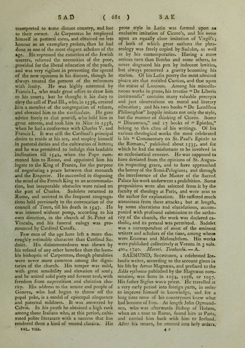 transported to some distant country, and lost to their owner. At Carpentras he employed himself in pastoral cares, and obtained no less honour as an exemplary prelate, than he had done as one of the most elegant scholars of the age. He repressed the extortion of the Jewish Usurers, relieved the necessities of the poor, provided for the liberal education of the youth, and was very vigilant in preventing the spread of the new opinions in his diocese, though he always treated the persons of the reformers with lenity. He was highly esteemed by Francis I., who made great offers to draw him to his court; but he thought it his duty to Obey the call of Paul III., who, in 1536* created him a member of the congregation of reform, and elevated him to the -cardinalate. He gave advice freely to that pontiff, who held him in great esteem, and took him to Nice in 1558, when he had a conference with Charles V. and Francis I. It was still the Cardinal’s principal desire to reside at his see, and employ himself in pastoral duties and the cultivation of letters; and he was permitted to indulge this laudable inclination till 1542, when the Pope sum- moned him to Rome, and appointed him his legate to the King of France, for the purpose of negotiating a peace between that monarch and the Emperor. He succeeded in disposing the mind of the French King to an accommoda- tion, but insuperable obstacles were raised on the part of Charles. Sadoleto returned to Rome, and assisted in the frequent congrega- tions held previously to the convocation of the council of Trent, till his death in 1547. He was interred without pomp, according to his own direction, in the church of St. Peter ad Vincula, and his funeral eulogy was pro- nounced by Cardinal Caraffa. Few men of the age have left a more tho- roughly estimable character than Cardinal Sa- doiet. His disinterestedness was shewn by his refusal of any other benefice than the hum- ble bishopric of Carpentras, though pluralities were never more common among the digni- taries of the church. His temper was mild, with great sensibility and elevation of soul; and he united solid piety and fervent zeal, with freedom from superstition and Christian cha- rity. His address to the senate and people of Geneva, who had begun to throw off the papal yoke, is a model of episcopal eloquence and paternal mildness. It was answered by Calvin. In his youth he obtained a high rank among those Italians who, at this period, culti- vated polite literature with a success that has rendered them a kind of second classics. His VOL. VIM. prose style in Latin was formed upon aa exclusive imitation of Cicero’s, and his verse upon an equally close imitation of Virgil’s; ot both of which great authors the phra- seology was freely copied by Sadolet, as well as by his contemporaries. Having a more serious turn than Bernbo and some others, he never disgraced his pen by indecent levities, but always preserved a gravity becoming his station. Of his Latin poetry the most admired pieces are that entitled Curtius, and that upon the statue of Laocoon. Among his miscella- neous works in prose, his treatise “ De Liberis instituendis” contains many valuable precepts and just observations on moral and literary education ; and his two books “ De Laudibus Philosophise” happily imitate not only the style, but the manner of thinking of Cicero. Some “ Discourses,” and 17 books of “ Epistles,” belong to this class of his writings. Of his various theological works the most celebrated is his “ Commentary on St. Paul’s Epistle to the Romans,” published about 1535, and for which he had the misfortune to be involved in an ecclesiastical censure. He was supposed to have deviated from the opinions of St. Augus- tin respecting grace, and to have approached the heresy of the Semi-Pelagians; and through the interference of the Master of the Sacred Palace his work underwent a prohibition. Some propositions were also selected from it by the faculty of theology at Paris, and were sent to the author for explanation. He suffered much uneasiness from these attacks; but at length, by some alterations and elucidations, accom- panied with profound submission to the autho- rity of the church, the work was declared ca- tholic, and its perusal was permitted. Sadolet was a correspondent of most of the eminent writers and scholars of the time, among whom were Erasmus and Melanchthon. His work* were published collectively at Verona in. 3 vols. 4to., 1740. Moreri. Tiraboschi. — A. SAEMUND, Sigfusson, a celebrated Ice- landic writer, according to the account given in his life by Arnas Magnseus, and prefixed to the Edda rythmica published by the Magmean com- mission, was born in 1054, 1056, or 1057. FI is father Sigfus was a priest. He travelled at a very early period into foreign parts, in order to improve himseif in knowledge, and for a long time none of his countrymen knew what had become of him. At length John Ogmund- sen, who was afterwards Bishop of Holum, when on a tour to Rome, found him at Paris, and carried him back with him to Iceland. After his return, he entered into holy orders, 4 s