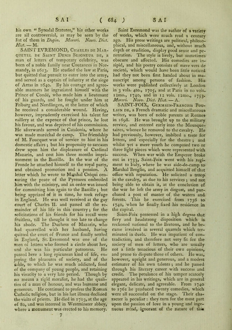 his own M Synodal Statutes,” his other works are all controversial, as may be seen by the list of them in Dupin. Moreri. Nouv. Diet. Hist. — M. SAINT EVREMOND, Charles de Mar- QUETEL DE SAINT DENIS SEIGNEUR DE, 2 man of letters of temporary celebrity, was born of a noble family near Coutances in Nor- mandy, in 1613. He studied the law at Paris, but quitted that pursuit to enter into the army, and served as a captain of infantry at the siege of Arras in 1640. By his courage and agree- able manners he ingratiated himself with the Prince of Conde, who made him a lieutenant of his guards, and he fought under him at Friburg and Nordlingen, at the latter of which he received a considerable wound. Having, however, imprudently exercised his talent for raillery at the expence of that prince, he lost his favour, and was deprived of his commission. He afterwards served in Catalonia, where he was made marechal de camp. The friendship of M. Foucquet was of service to him in his domestic affairs ; but his propensity to sarcasm drew upon him the displeasure of Cardinal Mazarin, and cost him three months impri- sonment in the Bastille. In the war of the Fronde he attached himself to the royal party, and obtained promotion and a pension. A letter which he wrote to Marshal Crequi cen- suring the peace of the Pyrenees embroiled him with the ministry, and an order was issued for committing him again to the Bastille ; but being apprized of it in time, he took refuge in England. He was well received at the gay court of Charles II. and passed all the re- mainder of his life in this country ; for the solicitations of his friends for his recall were fruitless, till he thought it too late to change his abode. The Duchess of Mazarin, who had quarrelled with her husband, having quitted the court of France and finally settled in England, St. Evremond was one of the men of letters who formed a circle about her, and she was his particular patroness. He passed here a long epicurean kind of life, en- joying the pleasures of society, and of the table, to which he was much addicted, fond of the company of young people, and retaining his vivacity to a very late period. Though by no means a rigid moralist, he had the quali- ties of a man of honour, and was humane and generous. He continued to profess the Roman Catholic religion, but in his last illness declined the visits of priests. He died in 1703, at the age of 80, and was interred in Westminster abbey, where a monument was erected to his memory. * 7 Saint Evremond was the author of a variety of works, which were much read a century ago. His prose writings are political, philoso- phical, and miscellaneous, and, without much depth or erudition, display good sense and pe- netration. The style is lively, but sometimes obscure and affected. His comedies are in- sipid, and his poetry consists of mere vers de societe, which would have been little noticed had they not been first handed about in ma- nuscript among persons of fashion. His works were published collectively at London in 3 vols. 4to., 1705, and at Paris in 10 vols, nrao., 1740, and in 12 vols. i2mo., 1753. Moreri. Nouv. Diet. Hist. — A. SAINT-FOIX, Germain-Francois Pou- Lain de, a French dramatic and miscellaneous writer, was born of noble parents at Rennes in 1698. He was brought up to the military service, and entered early into the Mousque- taires, whence he removed to the cavalry. Fie had previously, however, imbibed a taste for letters, and especially for the theatre ; and whilst yet a mere youth he composed two or three light pieces which were represented with success. When war with the Emperor broke out in 1733, Saint-Foix went with his regi- ment to Italy, where he was aide-de-camp to Marshal Broglio, and acquitted himself of that office with reputation. He solicited a troop in the cavalry, as due to his services ; and not being able to obtain it, at the conclusion of the war he left the army in disgust, and pur- chased a post of master of the waters and forests. This he exercised from 1736 to 1740, when he finally fixed his residence in the capital. Saint-Foix possessed in a high degree that fiery and headstrong disposition which is reckoned national to the Bretons, and he be- came involved in several quarrels which ter- minated in duels. He was impatient of con- tradiction, and therefore not very fit for the society of men of letters, who are usually not a little tenacious of their own opinions, and prone to dispute those of others. He was, however, upright and generous, and a modest estimater of his own talents ; and he passed through his literary career with success and credit. The petulance of his temper scarcely appeared in his writings, which are in general elegant, delicate, and agreeable. From 1740 to 1761 he produced twenty comedies, which were all successful on the stage. Their cha- racter is peculiar : they turn for the most part upon the passion of love in a young and inge- nuous mind, ignorant of the nature of this