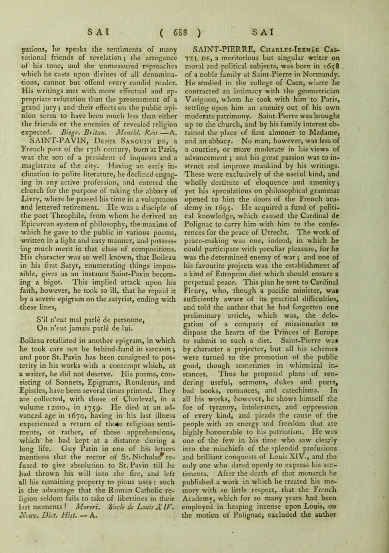 pations, he speaks the sentiments of many rational friends of revelation; the arrogance of his tone, and the unmeasured reproaches which he casts upon divines of all denomina- tions, cannot but ofFend every candid reader. His writings met with more effectual and ap- propriate refutation than the presentment of a grand jury ; and their effects on the public opi- nion seem to have been much less than either the friends or the enemies of revealed religion expected. Biogr. Britan. Monthl. Rev. —A. SAINT-PAVIN, Denis Sanguin de, a Trench poet of the 17th century, born at Paris, was the son of a president of inquests and a magistrate of the city. Having an early in- clination fo polite literature, he declined engag- ing in any active profession, and entered the church for the purpose of taking the abbacy of Livry, where he passed his time in a voluptuous and lettered retirement. He was a disciple of the poet Theophile, from whom he derived an Epicurean system of philosophy, the maxims of which he gave to the public in various poems, written in a light and easy manner, and possess- ing much merit in that class of compositions. His character was so well known, that Boileau in his first Satyr, enumerating things impos- sible, gives as an instance Saint-Pavin becom- ing a bigot. This implied attack upon his faith, however, he took so ill, that he repaid it by a severe epigram on the satyrist, ending with .these lines, S’il n’eut mal parle de personne. On n’eut jamais parle de lui. Boileau retaliated in another epigram, in which he took care not be behind-hand in sarcasm ; and poor St. Pavin has been consigned to pos- terity in his works with a contempt which, as a writer, he did not deserve. His poems, con- sisting of Sonnets, Epigrams, Rondeaus, and Epistles, have been several times printed. They are collected, with those of Charleval, in a volume i2mo., in 1759. He died at an ad- vanced age in 1670, having in his last illness experienced a return of tho4e religious senti- ments, or rather, of those apprehensions, which he had kept at a distance during a long life. Guy Patin in one of his letters mentions that the rector of St. Nicholas* re- fused to give absolution to St. Pavin till he had thrown his will into the fire, and left all his remaining property to pious uses : such is the advantage that the Roman Catholic re- ligion seldom fails to take of libertines in their last moments ! Moreri. Siec/e de Louis XIV. Ncuv, Diet. Hiit. — A. SAINT-PIERRE, Chari.es-Irenee Cas- tel de, a meritorious but singular writer on moral and political subjects, was born in 1658 of a noble family at Saint-Pierre in Normandy. He studied in the college of Caen, where he contracted an intimacy with the geometrician Varignon, whom he took with him to Paris, settling upon him an annuity out of his own moderate patrimony. Saint-Pierre was brought up to the church, and by his family interest ob- tained the place of first almoner to Madame, and an abbacy. No man, however, was less of a courtier, or more moderate' in his views of advancement ; and his great passion was to in- struct and improve mankind by his writings. These were exclusively of the useful kind, and wholly destitute of eloquence and amenity •, yet his speculations on philosophical grammar opened to him the doors of the French aca- demy in 1695. He acquired a fund of politi- cal knowledge, which caused the Cardinal de Polignac to carry him with him to the confe- rences for the peace of Utrecht. The work of peace-making was one, indeed, in which he could participate with peculiar pleasure, for he was the determined enemy of war; and one of his favourite projects was the establishment of a kind of European diet which should ensure a perpetual peace. This plan he sent to Cardinal Fleury, who, though a pacific minister, was sufficiently aware of its practical difficulties, and told the author that he had forgotten one preliminary article, which was, the dele- gation of a company of missionaries to dispose the hearts of the Princes of Europe to submit to such a diet. Saint-Pierre wa* by character a projector, but all his schemes were turned to the promotion of the public good, though sometimes in whimsical in- stances. Thus he proposed plans of ren- dering useful, sermons, dukes and peers, bad books, romances, and catechisms. In all his works, however, he shows himself the foe of tyranny, intolerance, and oppression of every kind, and pleads the cause of the people with an energy and freedom that are highly honourable to his patriotism. He was one of the few in his time who saw clearly into the mischiefs of the splendid profusions and brilliant conquests of Louis XIV., and the only one who dared openly to express his sen- timents. After the death of that monarch he published a work in which he treated his me- mory with so little respect, that the French Academy, which for so many years had been employed in heaping incense upon Louis, on the motion of Polignac, excluded the author