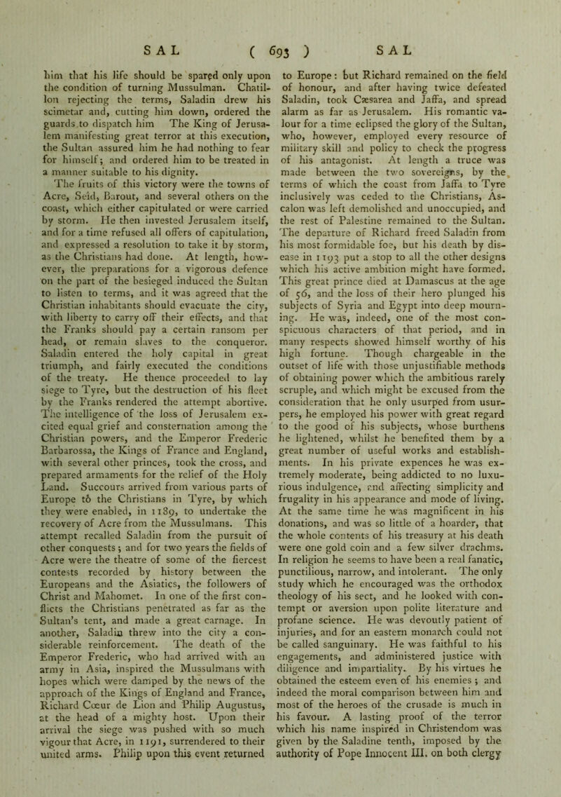 him that his life should be spared only upon the condition of turning Mussulman. Chatil- lon rejecting the terms, Saladin drew his scimetar and, cutting him down, ordered the guards to dispatch him The King of Jerusa- lem manifesting great terror at this execution, the Sultan assured him he had nothing to fear for himself; and ordered him to be treated in a manner suitable to his dignity. The fruits of this victory were the towns of Acre, Seid, Barout, and several others on the coast, which either capitulated or were carried by storm. He then invested Jerusalem itself, and for a time refused all offers of capitulation, and expressed a resolution to take it by storm, as the Christians had done. At length, how- ever, the preparations for a vigorous defence on the part of the besieged induced the Sultan to listen to terms, and it was agreed that the Christian inhabitants should evacuate the city, with liberty to carry ofF their effects, and that the Franks should pay a certain ransom per head, or remain slaves to the conqueror. Saladin entered the holy capital in great triumph, and fairly executed the conditions of the treaty. He thence proceeded to lay siege to Tyre, but the destruction of his fleet by the Franks rendered the attempt abortive. The intelligence of the loss of Jerusalem ex- cited equal grief and consternation among the Christian powers, and the Emperor Frederic Barbarossa, the Kings of France and England, with several other princes, took the cross, and prepared armaments for the relief of the Holy Land. Succours arrived from various parts of Europe t& the Christians in Tyre, by which they were enabled, in 1189, t0 undertake the recovery of Acre from the Mussulmans. This attempt recalled Saladin from the pursuit of other conquests ; and for two years the fields of Acre were the theatre of some of the fiercest contests recorded by history between the Europeans and the Asiatics, the followers of Christ and Mahomet. In one of the first con- flicts the Christians penetrated as far as the Sultan’s tent, and made a great carnage. In another, Saladin threw into the city a con- siderable reinforcement. The death of the Emperor Frederic, who had arrived with an army in Asia, inspired the Mussulmans with hopes which were damped by the news of the approach of the Kings of England and France, Richard Coeur de Lion and Philip Augustus, at the head of a mighty host. Upon their arrival the siege was pushed with so much vigour that Acre, in 1191, surrendered to their united arms. Philip upon this event returned to Europe: but Richard remained on the field of honour, and after having twice defeated Saladin, took Caesarea and Jaffa, and spread alarm as far as Jerusalem. His romantic va- lour for a time eclipsed the glory of the Sultan, who, however, employed every resource of military skill and policy to check the progress of his antagonist. At length a truce was made between the two sovereigns, by the terms of which the coast from Jaffa to Tyre inclusively was ceded to the Christians, As- calon was left demolished and unoccupied, and the rest of Palestine remained to the Sultan. The departure of Richard freed Saladin from his most formidable foe, but his death by dis- ease in 1193 put a stop to all the other designs which his active ambition might have formed. This great prince died at Damascus at the age of 56, and the loss of their hero plunged his subjects of Syria and Egypt into deep mourn- ing. He was, indeed, one of the most con- spicuous characters of that period, and in many respects showed himself worthy of his high fortune. Though chargeable in the outset of life with those unjustifiable methods of obtaining power which the ambitious rarely scruple, and which might be excused from the consideration that he only usurped from usur- pers, he employed his power with great regard to the good of his subjects, whose burthens he lightened, whilst he benefited them by a great number of useful works and establish- ments. In his private expences he was ex- tremely moderate, being addicted to no luxu- rious indulgence, and affecting simplicity and frugality in his appearance and mode of living. At the same time he was magnificent in his donations, and was so little of a hoarder, that the whole contents of his treasury at his death were one gold coin and a few silver drachms. In religion he seems to have been a real fanatic, punctilious, narrow, and intolerant. The only study which he encouraged was the orthodox theology of his sect, and he looked with con- tempt or aversion upon polite literature and profane science. He was devoutly patient of injuries, and for an eastern monarch could not be called sanguinary. He was faithful to his engagements, and administered justice with diligence and impartiality.. By his virtues he obtained the esteem even of his enemies ; and indeed the moral comparison between him and most of the heroes of the crusade is much in his favour. A lasting proof of the terror which his name inspired in Christendom was given by the Saladine tenth, imposed by the authority of Pope Innocent III, on both clergy