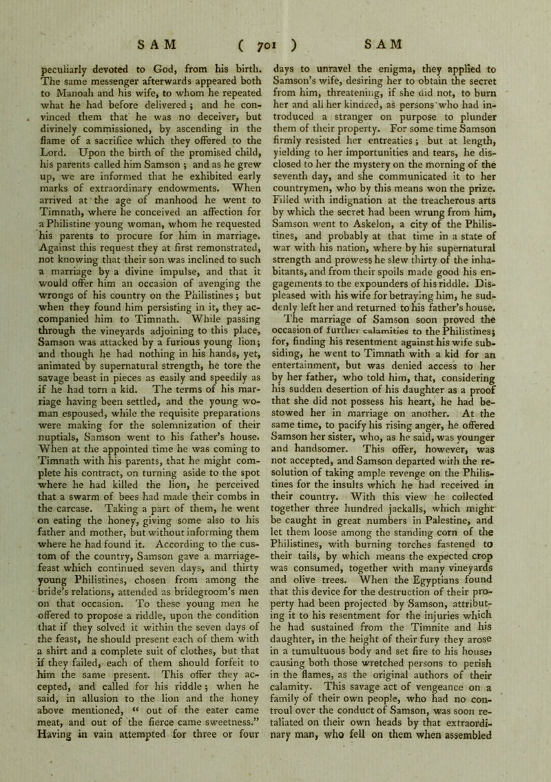 peculiarly devoted to God, from his birth. The same messenger afterwards appeared both to Manoah and his wife, to whom he repeated what he had before delivered ; and he con- . vinced them that he was no deceiver, but divinely commissioned, by ascending in the flame of a sacrifice which they offered to the Lord. Upon the birth of the promised child, his parents called him Samson ; and as he grew up, we are informed that he exhibited early marks of extraordinary endowments. When arrived at the age of manhood he went to Timnath, where he conceived an affection for a Philistine young woman, whom he requested his parents to procure for him in marriage. Against this request they at first remonstrated, not knowing that their son was inclined to such a marriage by a divine impulse, and that it would offer him an occasion of avenging the wrongs of his country on the Philistines; but when they found him persisting in it, they ac- companied him to Timnath. While passing through the vineyards adjoining to this place, Samson was attacked by a furious young lion; and though he had nothing in his hands, yet, animated by supernatural strength, he tore the savage beast in pieces as easily and speedily as if he had torn a kid. The terms of his mar- riage having been settled, and the young wo- man espoused, while the requisite preparations were making for the solemnization of their nuptials, Samson went to his father’s house. When at the appointed time he was coming to Timnath with his parents, that he might com- plete his contract, on turning aside to the spot where he had killed the lion, he perceived that a swarm of bees had made their combs in the carcase. Taking a part of them, he went on eating the honey, giving some also to his father and mother, but without informing them where he had found it. According to the cus- tom of the country, Samson gave a marriage- feast which continued seven days, and thirty young Philistines, chosen from among the bride’s relations, attended as bridegroom’s men on that occasion. To these young men he offered to propose a riddle, upon the condition that if they solved it within the seven days of the feast, he should present each of them with a shirt and a complete suit of clothes, but that if they failed, each of them should forfeit to him the same present. This offer they ac- cepted, and called for his riddle ; when he said, in allusion to the lion and the honey above mentioned, “ out of the eater came meat, and out of the fierce came sweetness.” Having in vain attempted for three or four days to unravel the enigma, they applied to Samson’s wife, desiring her to obtain the secret from him, threatening, if she tad not, to burn her and aliher kindred, as persons'who had in- troduced a stranger on purpose to plunder them of their property. For some time Samson firmly resisted her entreaties ; but at length, yielding to her importunities and tears, he dis- closed to her the mystery on the morning of the seventh day, and she communicated it to her countrymen, who by this means won the prize. Filled with indignation at the treacherous arts by which the secret had been wrung from him, Samson went to Askelon, a city of the Philis- tines, and probably at that time in a state of war with his nation, where by his supernatural strength and prowess he slew thirty of the inha- bitants, and from their spoils made good his en- gagements to the expounders of his riddle. Dis- pleased with his wife for betraying him, he sud- denly left her and returned to his father’s house. The marriage of Samson soon proved the occasion of further calamities to the Philistines; for, finding his resentment against his wife sub- siding, he went to Timnath with a kid for an entertainment, but was denied access to her by her father, who told him, that, considering his sudden desertion of his daughter as a proof that she did not possess his heart, he had be- stowed her in marriage on another. At the same time, to pacify his rising anger, he offered Samson her sister, who, as he said, was younger and handsomer. This offer, however, was not accepted, and Samson departed with the re- solution of taking ample revenge on the Philis- tines for the insults which he had received in their country. With this view he collected together three hundred jackalls, which might be caught in great numbers in Palestine, and let them loose among the standing corn of the Philistines, with burning torches fastened to their tails, by which means the expected crop was consumed, together with many vineyards and olive trees. When the Egyptians found that this device for the destruction of their pro- perty had been projected by Samson, attribut- ing it to his resentment for the injuries which he had sustained from the Timnite and his daughter, in the height of their fury they arose in a tumultuous body and set fire to his house* causing both those wretched persons to perish in the flames, as the original authors of their calamity. This savage act of vengeance on a family of their own people, who had no con- troul over the conduct of Samson, was soon re- taliated on their own heads by that extraordi- nary man, who fell on them when assembled