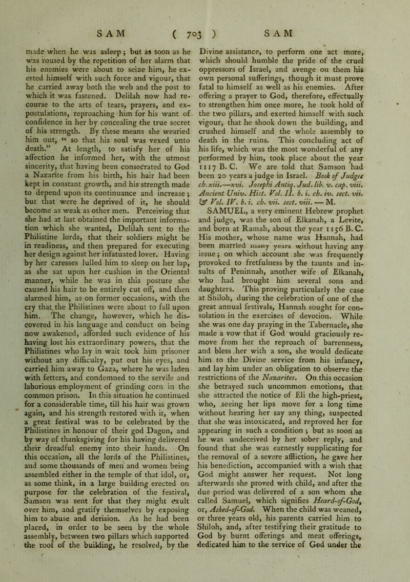 made when he was asleep ; but as soon as he was roused by the repetition of her alarm that his enemies were about to seize him, he ex- erted himself with such force and vigour, that he carried away both the web and the post to which it was fastened. Delilah now had re- course to the arts of tears, prayers, and ex- postulations, reproaching him for his want of confidence in her by concealing the true secret of his strength. By these means she wearied him out, “ so that his soul was vexed unto death.” At length, to satisfy her of his affection he informed her, with the utmost sincerity, that having been consecrated to God a Nazarite from his birth, his hair had been kept in constant growth, and his strength made to depend upon its continuance and increase ; but that were he deprived of it, he should become as weak as other men. Perceiving that she had at last obtained the important informa- tion which she wanted, Delilah sent to the Philistine lords, that their soldiers might be in readiness, and then prepared for executing her design against her infatuated lover. Having by her caresses lulled him to sleep on her lap, as she sat upon her cushion in the Oriental manner, while he was in this posture she caused his hair to be entirely cut off, and then alarmed him, as on former occasions, with the cry that the Philistines were about to fall upon him. The change, however, which he dis- covered in his language and conduct on being now awakened, afforded such evidence of his having lost his extraordinary powers, that the Philistines who lay in wait took him prisoner without any difficulty, put out his eyes, and carried him away to Gaza, where he was laden with fetters, and condemned to the servile and laborious employment of grinding corn in the common prison. In this situation he continued for a considerable time, till his hair was grown again, and his strength restored with it, when a great festival was to be celebrated by the Philistines in honour of their god Dagon, and by way of thanksgiving for his having delivered .their dreadful enemy into their hands. On this occasion, all the lords of the Philistines, and some thousands of men and women being assembled either in the temple of that idol, or, as some think, in a large building erected on purpose for the celebration of the festival, Samson was sent for that they might exult over him, and gratify themselves by exposing him to abuse and derision. As he had been placed, in order to be seen by the whole assembly, between two pillars which supported the roof of the building, he resolved, by the Divine assistance, to perform one act more, which should humble the pride of the cruel oppressors of Israel, and avenge on them his own personal sufferings, though it must prove fatal to himself as well as his enemies. After offering a prayer to God, therefore, effectually to strengthen him once more, he took hold of the two pillars, and exerted himself with such vigour, that he shook down the building, and crushed himself and the whole assembly to death in the ruins. This concluding act of his life, which was the most wonderful of any performed by him, took place about the year 1117B. C. We are told that Samson had been 20 years a judge in Israel. Book of Judges ch.xiii.—xv't. Josephi Antiq. Jud. lib. v. cap. viii. Ancient Univ. Hist. Vol. II. b. i. ch. iv. sect. vii. & Vol. IV. b. i. ch. vii. sect. viii. — M. SAMUEL, a very eminent Hebrew prophet and judge, was the son of Elkanah, a Levite, and born at Ramah, about the year 1156 B. C. His mother, whose name was Hannah, had been married many years w.ithout having any issue; on which account she was frequently provoked to fretfulness by the taunts and in- sults of Peninnah, another wife of Elkanah, who had brought him several sons and daughters. This proving particularly the case at Shiloh, during the celebration of one of the great annual festivals, Hannah sought for con- solation in the exercises of devotion. While she was one day praying in the Tabernacle, she made a vow that if God would graciously re- move from her the reproach of barrenness, and bless her with a son, she would dedicate him to the Divine service from his infancy, and lay him under an obligation to observe the restrictions of the Nazarites. On this occasion she betrayed such uncommon emotions, that she attracted the notice of Eli the high-priest, who, seeing her lips move for a long time without hearing her say any thing, suspected that she was intoxicated, and reproved her for appearing in such a condition j but as soon as he was undeceived by her sober reply, and found that she was earnestly supplicating for the removal of a severe affliction, he gave her his benediction, accompanied with a wish that God might answer her request. Not long afterwards she proved with child, and after the due period was delivered of a son whom she called Samuel, which signifies Heard-of-Gody or, Asked-of-God. When the child was weaned, or three years old, his parents carried him to Shiloh, and, after testifying their gratitude to God by burnt offerings and meat offerings, dedicated him to the service of God under the