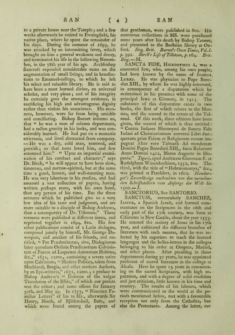 to a private house near the Temple ; and a few weeks afterwards he retired to Fresingfield, his native place, where he spent the remainder of his days. During the summer of 1693, he was attacked by an intermitting fever, which brought on him a general weakness and decay, and terminated his life in the following Novem- ber, in the 78th year of his age. Archbishop Sancroft expended considerable sums on the augmentation of small livings, and in benefac- tions to Emanuel-college, to which he left his select and valuable library. He is said to have been a most learned divine, an universal scholar, and very pious ; and of his integrity he certainly gave the strongest evidence, in sacrificing his high and advantageous dignity rather than violate his conscience. His man- ners, however, were far from being amiable and conciliating. Bishop Burnet informs us, that “ he was a man of solemn deportment, had a sullen gravity in his looks, and was con- siderably learned. He had put on a monastic strictness, and lived abstracted from company. — He was a dry, cold man, reserved, and peevish; so that none loved him, and few esteemed him.” “ Upon an impartial exami- nation of his conduct and character,” says Dr. Birch, “ he will appear to have been slow, timorous, and narrow-spirited, but at the same time a good, honest, and well-meaning man. He was very laborious in his studies, and had amassed a vast collection of papers, having written perhaps more, with his own hand, than any person of his time. But the three sermons which he published give us a very low idea of his taste and judgment, and are more suitable to a disciple of Bishop Andrews, than a cotemporary of Dr. Tillotson.” These sermons were published at different times, and reprinted together in 1694, 8vo. His few other publications consist of a Latin dialogue, composed jointly by himself, Mr. George Da- venport, and another of his friends, and en- titled, “ Fur Pnedestinatus, sive, Dialogismus inter quendum Ordinis Praedicantium Calvinis- tam et Furem ad Laqueum damnatum Habitus, &c.,” 1651, i2mo., containing a severe satire upon Calvinism-, 11 Modern Politics, taken from Machiavel, Borgia, and other modern Authors, by an Eye-witness,” 1652, i2mo.; a preface to Bishop Andrew's “ Defence of the vulgar Translation of the Bible,” of which our prelate was the editor; and some offices for January 30th, and May 29. In 1757, “ Nineteen Fa- miliar Letters” of his to Mr., afterwards Sir Henry, North, of Milden-hall, Bart., and which were found among the papers of that gentleman, were published in 8vo. His numerous collections in MS. were purchased some years after his death by Bishop Tanner, and presented to the Bodleian library at Ox- ford. Biog. Brit. Burnet’s Own Times, Vol.I. p. 392. Birch’s Life of Tillotson, p. 164. Brit. Biog. — M. SANCTA FIDE, Hieronymus a, was a converted Jew, who, among his own people, had been known by the name of Joshua Lurki. He was physician to Pope Bene- dict XIII., by whom he was highly esteemed, in consequence of a disputation which he maintained in his presence with some of the principal Jews at Gironne, in 1413. The substance of this disputation exists in two books, the first of which relates to the Mes- sias, and the second to the errors of the Tal- mud. Of this work, three editions have been given, the second of which is thus entitled : “ Contra Judaeos Hieronymi de Sancta Fide Iudaei ad Christianismum conversi Libri duo : quorum prior Fidem et Religionem eorum im- pugnat Alter vero Talmuth Ad mandatum Domini Papae Benedicti XIII., facta Relatione Anno Domini 1412, Mense Augusto in His- pani3.” Tiguri, apud Andraeam Gisnerum F. et Rodolphum Wissenbachium, 1552, 8vo. The third, with the title of “ Hebraeomastyx,” &c., was printed at Frankfort, in 1602. Hamber- ger’s Zuverldssige naebruhten von den vornebm- sten Scbriftstellcrn vom Aufange der Welt bis 1500. — J. SANCTORIUSj'Sce SANTORIO. SANCTUIS, vernacularly SANCHEZ, Jasper, a Spanish Jesuit, and learned com- mentator on the Scriptures in the 16th and early part of the 17th century, was born at Cifuentes in New Castile, about the year 1553. He entered the society of Jesus in his 17th year, and cultivated the different branches of literature with such success, that he was se- lected by his superiors to teach the learned languages and the belles-lettres in the colleges belonging to his order at Oropesa, Madrid, and other places. After presiding in these departments during 30 years, he was appointed professor of sacred literature in the college at Alcala. Here he spent 13. years in comment- ing on the sacred Scriptures, with high re- putation, and with a degree of solid erudition and just criticism, little known in his time and country. The results of his labours, which were communicated to the world at the pe- riods mentioned below, met with a favourable reception not only from the Catholics, but also the Protestants. Among the latter, our