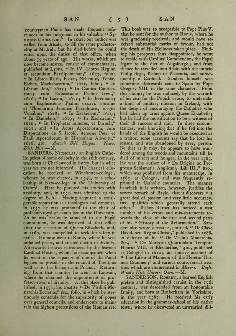 l countryman Poole has made frequent refe- rences to his judgment in his valuable « Sy- nopsis Criticorum.” In 1628, our author was called from Alcala, to fill the same professor- ship at Madrid •, but he died before he could enter upon the duties of that office, when about 75 years of age. His works, which are now become scarce, consist of commentaries, published at Lyons, “ In IV. Libros Regum et secundum Paralipomenon,” 1623, f°ii° > “ In Libros Ruth, Esdrae, Nehemise, Tobioe, Esther, Machabaeorum,” 1625, f°ho; “ In Librum Job,” 1625 ; “ In Cantica Cantico- rum; cum Expositione Psalmi lxvii.,” 1616; “In Isaiam,” 16x5; “In Jeremiam; cum Explicatione Psalmi cxxxvi. ej usque et Threnorum Jeremiae Paraphrasis, elegiis Versibus,” 1618 j “ In Ezekielem,” 1619; “ In Danielem,” 1619; “ In Zachariam,” 1616; “ In Prophetas minores, et Baruch,” 1621 ; and “ In Actus Apostolorum, cum Disputatione de S. Jacobi, itemque Petri et Pauli Apostolorum in Hispaniam Adventu,” 1616, 4to. Antonii Bibl. Hispan. Nouv. Diet. Hist. — M. SANDERS, Nicholas, an English Catho- lic priest of some celebrity in the 16th century, was born at Charlewood in Surry, but in what year we are not informed. His classical edu- cation he received at Winchester-college; whence he was elected, in 1548, to a scho- larship of New-college in the University of Oxford. Here he pursued his studies with assiduity, and, in 1551, was admitted to the degree of B.A. Having acquired a consi- derable reputation as a theologian and canonist, in 1557 he was promoted to the chair of professor-royal of canon law in the University. As he was zealously attached to the Papal communion, he was deprived of that office after the accession of Queen Elizabeth, and, in 1560, was compelled to seek for safety in exile. He now went to Rome, where he was ordained priest, and created doctor of divinity. Afterwards he was patronized by the learned Cardinal Hosius, whom he accompanied when he went in the capacity of one of the Papal legates to preside in the council of Trent, as well as to his bishopric in Poland. Return- ing from that country he went to Louvain, where he obtained the appointment of pro- fessor-royal of divinity. At this place he pub- lished, in 1571, his treatise “ De Visibili Mo- narchia Ecclesiae,” See., folio, in which he stre- nuously contends for the superiority of popes over general councils, and endeavours to main- tain the highest pretensions of the Roman see. This book was so acceptable to Pope Pius V. that he sent for the author to Rome, where he was graciously received, and would have re- ceived substantial marks of favour, had not the death of His Holiness taken place. Find- ing his prospects thus disappointed, he went to reside with Cardinal Commendon, the Papal legate to the diet of Augsburgh; and from thence he travelled into Spain with the nuncio Philip Sega, Bishop of Placentia, and subse- quently a Cardinal. Sanders himself was sometime afterwards sent to Spain by Pope Gregory XIII. in the same character. From this country he was induced, by the warmth of his zeal for the Popish cause, to undertake a kind of military mission in Ireland, with the design of encouraging the Catholics who had taken up arms against Queen Elizabeth; but he had the mortification to be a witness of their ill success and ruin. In these circum- stances, well knowing that if he fell into the hands of the English he would be executed as a traitor, some accounts say that he lost his senses, and was abandoned by every person. Be that as it may, he appears to have wan- dered among the woods and mountains till he died of misery and hunger, in the year 1583. He was the author of “ De Origine ac Pro- gressu Schismatis Anglicani, Lib. III.,” 8vo., which was published from his manuscript, in 1585, at Cologne, and was frequently re- printed in Catholic countries. The manner in which it is written, however, justifies the severe remark of Bayle, that it discovers “ a great deal of passion and very little accuracy, two qualities which generally attend each other.” Bishop Burnet has noticed a vast number of his errors and mis-statements to- wards the close of the first and second parts of his “ History of the Reformation.” San- ders also wrote a treatise, entitled, “ De Clave David, seu Regno Christi,” published in 1588, in defence of his “ De Visibili Monarchia, &c.,” “ De Martyrio Quorundam Tempore Henrici VIII. et Elizabethae,” 4to., published at Cologne in 1610; an abusive account of “ The Life and Manners of the Heretic Tho- mas Cranmerand various controversial trea- tises which are enumerated in Moreri. Bayle. Wood's Hist. Univer. Oxon.—M. SANDERSON, Robert, a learned English prelate and distinguished casuist in the 17th century, was descended from an honourable family, and born at Rotherham in Yorkshire, in the year 1587. He received his early education in the grammar-school of his native town, where he discovered an unwearied dili-