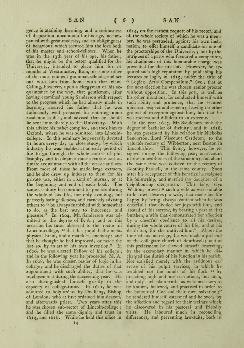 gence in attaining learning, and a seriousness of disposition uncommon for his age, accom- panied with great modesty, and an obligingness of behaviour which secured him the love both of his master and school-fellows. When he was in the 13th year of his age, his father, that he might be the better qualified for the University, intended to place him for \i months at Westminster, Eton, or some other of the more eminent grammar-schools, and set out with him from home with that view. Calling, however, upon a clergyman of his ac- quaintance by the way, that gentleman, after having examined young Sanderson with respect to the progress which he had already made in learning, assured his father that he was sufficiently well prepared for entering upon academic studies, and advised that he should be sent immediately to the University. Wfih this advice his father complied, and took him to Oxford, where he was admitted into Lincoln- college. In this seminary he generally devoted Ii hours every day to close study; by which industry he was enabled at an early period of life to go through the whole course of phi- losophy, and to obtain a most accurate and in- timate acquaintance with all the ciassic authors. From most of these he made large extracts, and he also drew up indexes to them for his private use, either in a kind of journal, or at the beginning and end of each book. The same assiduity he continued to practise during the whole of his life, not only avoiding, but perfectly hating idleness, and earnestly advising others to “ be always furnished with somewhat to do, as the best way to innocence and pleasure.” In 1604, Mr. Sanderson was ad- mitted to the degree of B. A.; and on this occasion his tutor observed to the rector of Linedn-college, “ that his pupil had a meta- physical brain, and a matchless memory : and that he thought he had improved, or made the last so, by an art of his own invention.” In 1606, he was elected Fellow of his college ; and in the following year he proceeded M. A. In 1608, he was chosen reader of logic in his college; and he discharged the duties of that appointment with such ability, that he was re-chosen to it during the succeeding year. He also distinguished himself greatly in the capacity of college-tutor. In 1611, he was admitted to holy orders by Dr. King, Bishop of London, who at first ordained him deacon, and afterwards priest. Two years after this he was chosen sub-rector of Lincoln-college ; and he filled the same dignity and trust in 1614, and 1616. While he held this office in *4 1614, on the earnest request of his rector, and of the whole society of which he was a mem- ber, he was persuaded, against his own incli- nation, to offer himself a candidate for one of the proctorships of the University; but by the intrigues of a party who favoured a competitor, his attainment of this honourable charge was prevented for the present. However, he ac- quired such high reputation by publishing his lectures on logic, in 1615, under the title of “ Logicte Artis Compendium,” 8vo., that at the next election he was chosen senior proctor without opposition. In this post, as well as his other situations, he conducted himself with such ability and prudence, that he secured universal respect and esteem; leaving no other ground of exception against him, but that he was modest and diffident to an extreme. In the year 1617, Mr. Sanderson took the degree of bachelor of divinity; and in 1618, he was presented by his relation Sir Nicholas Sanderson, Lord Viscount Castleton, to the valuable rectory of Wibberton, near Boston in Lincolnshire. This living, however, he re- signed during the following year, on account of the unhealthiness of the situation ; and about the same time was collated to the rectory of Bootlxby Pannell, in the same county. Soon after his acceptance of this benefice he resigned his fellowship, and married the daughter of a neighbouring clergyman. This lady, says Walton, proved “ such a wife as was suitable to his own desires; a wife, that made his life happy by being always content when he was cheerful ; that divided her joys with him, and abated of his sorrow, by bearing a part of that burthen, a wife that demonstrated her affection by a cheerful obedience to all his desires, during the whole course of his life, and at his death too, for she outlived him.” About the time of his marriage, he was made a prebend of the collegiate church of Southwell; and of this preferment he shewed himself deserving, by the exemplary manner in which he dis- charged the duties of his function in his parish. Not satisfied merely with the assiduous ex- ercise of his pulpit services, in which he troubled not the minds of his flock “ by preaching high and useless notions, but stlch, and only such plain truths as were necessary to be known, believed, and practised in order to the honour of God and their own salvation ;” he rendered himself esteemed and beloved, by the affection and regard for their welfare which he discovered in his pastoral and friendly visits. He laboured much in reconciling differences, and preventing law-suits, both in