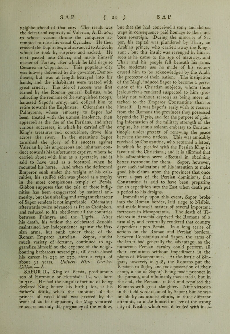 neighbourhood of that city. The result was the defeat and captivity of Valerian, A. D. 260, to whose vacant throne the conqueror at- tempted to raise his vassal Cyriades. He then crossed the Euphrates, and advanced to Antioch, which he took by surprize and sacked. He next passed into Cilicia, and made himself master of Tarsus, after which he laid siege to Caesarea in Cappadocia. This populous city was braveiy defended by the governor, Demos- thenes, but was at length betrayed into his hands, and the inhabitants were treated with great cruelty. The tide of success was first turned by the Roman general Balistus, who collecting the remains of the vanquished troops, harassed Sapor’s army, and obliged him to retire towards the Euphrates. Odenathus the Palmyrene, whose embassy to Sapor had been treated with the utmost insolence, then appeared as the foe of the Persians, and after various successes, in which he carried off the King’s treasures and concubines, drove him across the river. In the meantime Sapor tarnished the glory of his success against Valerian by his ungenerous and inhuman con- duct towards his unfortunate captive, whom he carried about with him as a spectacle, and is said to have used as a footstool when he mounted his horse. And when the dethroned Emperor sunk under the weight of his cala- mities, his stuffed skin was placed as a trophy in the most conspicuous temple of Persia. Gibbon supposes that the tale of these indig- nities has been exaggerated by national ani- mosity; but the unfeeling and arrogant character of Sapor renders it not improbable. Odenathus afterwards twice advanced as far as Ctesiphon, and reduced to his obedience ail the countries between Palmyra and the Tigris. After his death, his widow the celebrated Zenobia maintained her independence against the Per- sian arms, but sunk under those of the Roman Emperor Aurelian. Sapor, amidst much variety of fortune, continued to ag- grandize himself at the expence of the neigh- bouring barbarous sovereigns, till death closed his career in 271 or 272, after a reign of about 31 years. Univers. Hist. Crevier. Gibbon. — A. SAPOR II., King of Persia, posthumous son of Hormouz or Hormisdas II., was born in 310. He had the singular fortune of being declared King before his birth; for, at his father’s death, when the ambition of the princes of royal blood was excited by the want of an heir apparent, the Magi ventured to assert not only the pregnancy of the widow, but that she had conceived a son ; and the sa- traps in consequence paid homage to their un- born sovereign. During the minority of Sa- por, his capital was plundered by i hair, an Arabian prince, who carried away the King’s aunt ; but this insult was revenged by him as soon as he came to the age of maturity, and Thair and his people fell beneath his arms. The moderate use he made of his victory caused him to be acknowledged by the Arabs the protector of their nation. The instigation of the Magi, induced Sapor to become a perse- cutor of iiis Christian subjects, whom those jealous rivals rendered suspected to him (pro- bably not without reason) as being more at- tached to the Emperor Constantine than to himself. It was Sapor’s early wish to recover from the Romans the provinces they possessed beyond the Tigris, and for the purpose of gain- ing information of the military strength of the empire, he sent a solemn embassy to Constan- tinople under pretext of renewing the peace between the two nations. This was amicably received by Constantine, who returned a letter, in which he pleaded with the Persian King in favour of the Christians; and it is affirmed that his admonitions were effectual in obtaining better treatment for them. Sapor, however, gave such indications of his intention to make good his claims upon the provinces that once were a part of the Persian dominio”s, that Constantine is said to have been preparing for an expedition into the East when death put a period to his designs. Immediately upon this event, Sapor broke into the Roman border, laid siege to Nisibis, and made himself master of several important- fortresses in Mesopotamia. The death of Ti- ridates in Armenia deprived the Romans of a firm ally, and eventually rendered that country dependent upon Persia. In a long series of actions on the Roman and Persian borders, between Constantius and Sapor, the arms of the latter had generally the advantage, as the numerous Persian cavalry could perform all their evolutions without impediment in the plains of Mesopotamia. At the battle of Sin- gara, however, in 348, the Romans put the Persians to flight, and took possession of their camp, a son of Sapor’s being made prisoner in the pursuit, and inhumanly massacred ; but in the end, the Persians rallied and repulsed the Romans with great slaughter. Nine victories in the field were claimed by Sapor ; but he was unable by his utmost efforts, in three different attempts, to make himself master of the strong city of Nisibis which was defended with insu—
