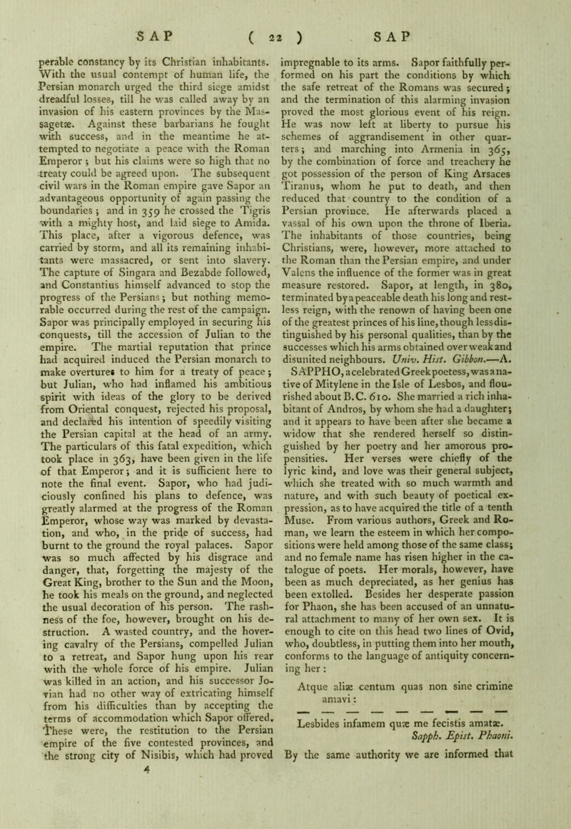 perablc constancy by its Christian inhabitants. With the usual contempt of human life, the Persian monarch urged the third siege amidst dreadful losses, till he was called away by an invasion of his eastern provinces by the Mas- sagetae. Against these barbarians he fought with success, and in the meantime he at- tempted to negotiate a peace with the Roman Emperor ; but his claims were so high that no treaty could be agreed upon. The subsequent civil wars in the Roman empire gave Sapor an advantageous opportunity of again passing the boundaries ; and in 359 he crossed the Tigris with a mighty host, and laid siege to Amida. This place, after a vigorous defence, was carried by storm, and all its remaining inhabi- tants were massacred, or sent into slavery. The capture of Singara and Bezabde followed, and Constantius himself advanced to stop the progress of the Persians; but nothing memo- rable occurred during the rest of the campaign. Sapor was principally employed in securing his conquests, till the accession of Julian to the empire. The martial reputation that prince had acquired induced the Persian monarch to make overture* to him for a treaty of peace; but Julian, who had inflamed his ambitious spirit with ideas of the glory to be derived from Oriental conquest, rejected his proposal, and declared his intention of speedily visiting the Persian capital at the head of an army. The particulars of this fatal expedition, which took place in 363, have been given in the life of that Emperor; and it is sufficient here to note the final event. Sapor, who had judi- ciously confined his plans to defence, was greatly alarmed at the progress of the Roman Emperor, whose way was marked by devasta- tion, and who, in the pride of success, had burnt to the ground the royal palaces. Sapor was so much affected by his disgrace and danger, that, forgetting the majesty of the Great King, brother to the Sun and the Moon, he took his meals on the ground, and neglected the usual decoration of his person. The rash- ness of the foe, however, brought on his de- struction. A wasted country, and the hover- ing cavalry of the Persians, compelled Julian to a retreat, and Sapor hung upon his rear with the whole force of his empire. Julian was killed in an action, and his successor Jo- vian had no other way of extricating himself from his difficulties than by accepting the terms of accommodation which Sapor offered, 'i'hese were, the restitution to the Persian empire of the five contested provinces, and the strong city of Nisibis, which had proved 4 impregnable to its arms. Sapor faithfully per- formed on his part the conditions by which the safe retreat of the Romans was secured; and the termination of this alarming invasion proved the most glorious event of his reign. He was now left at liberty to pursue his schemes of aggrandisement in other quar- ters ; and marching into Armenia in 365, by the combination of force and treachery he got possession of the person of King Arsaces Tiranus, whom he put to death, and then reduced that country to the condition of a Persian province. He afterwards placed a vassal of his own upon the throne of Iberia. The inhabitants of those countries, being Christians, were, however, more attached to the Roman than the Persian empire, and under Valcns the influence of the former was in great measure restored. Sapor, at length, in 380, terminated byapeaceable death his long and rest- less reign, with the renown of having been one of the greatest princes of his line, though less dis- tinguished by his personal qualities, than by the successes which his arms obtained over weak and disunited neighbours. Univ. Hist. Gibbon.—A. SAPPHO, acelebrated Greek poetess, was a na- tive of Mitylene in the Isle of Lesbos, and flou- rished about B.C. 610. She married a rich inha- bitant of Andros, by whom she had a daughter; and it appears to have been after she became a widow that she rendered herself so distin- guished by her poetry and her amorous pro- pensities. Her verses were chiefly of the lyric kind, and love was their general subject, which she treated with so much warmth and nature, and with such beauty of poetical ex- pression, as to have acquired the title of a tenth Muse. From various authors, Greek and Ro- man, we learn the esteem in which her compo- sitions were held among those of the same class; and no female name has risen higher in the ca- talogue of poets. Her morals, however, have been as much depreciated, as her genius has been extolled. Besides her desperate passion for Phaon, she has been accused of an unnatu- ral attachment to many of her own sex. It is enough to cite on this head two lines of Ovid, who, doubtless, in putting them into her mouth, conforms to the language of antiquity concern- ing her: Atque alias centum quas non sine crimine amavi: Lesbides infamem qute me fecistis amatae. Sapph. Epist. Phaotii. By the same authority we are informed that