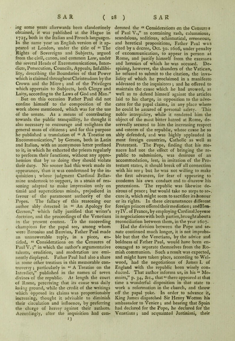 mg some years afterwards been clandestinely obtained, it was published at the Hague in 1725, both in the Italian and French languages. In the same year an English version of it ap- peared at London, under the title of “ The Rights of Sovereigns and Subjects, argued from the civil, canon, and common Law, under the several Heads of Excommunications, Inter- dicts, Persecution, Councils, Appeals, Infallibi- lity, describing the Boundaries of that Power which is claimed throughout Christendom by the Crown and the Mitre ; and of the Privileges which appertain to Subjects, both Clergy and Laity, according to the Laws of God and Man.” But on this occasion Father Paul did not confine himself to the composition of the work above mentioned, which was for the use of the senate. As a means of contributing towards the public tranquillity, he thought it also necessary to encourage and enlighten the general mass of citizens •, and for this purpose he published a translation of “ A Treatise on Excommunication,” by Gerson, both in Latin and Italian, with an anonymous letter prefixed to it, in which he exhorted the priests regularly to perform their functions, without any appre- hension that by so doing they should violate their duty. No sooner had this work made its appearance, than it was condemned by the in- quisition ; whose judgment Cardinal Bellar- mine undertook to support, in a strain of rea- soning adapted to make impression only on timid and superstitious minds, prejudiced in favour of the paramount authority of the Popes. The fallacy of this reasoning our author ably detected in “ An Apology for Gerson,” which fully justified that writer’s doctrine, and the proceedings of the Venetians in the present contest. To the succeeding champions for the papal see, among whom were Baronius and Bzovius, Father Paul made an unanswerable reply, in a piece, en- titled, “ Considerations on the Censures of Paul V. •,” in which the author’s argumentative talents, erudition, and moderation are emi- nently displayed. Father Paul had also a share in some other treatises in this memorable con- troversy ; particularly in <c A Treatise on the Interdict,” published in the names of seven divines of the republic. At length the court of Rome, perceiving that its cause was daily losing ground, while the credit of the writings which opposed its claims was proportionally increasing, thought it advisable to diminish their circulation and influence, by preferring the charge of heresy against their authors. Accordingly, after the inquisition had con- *3 demned the “ Considerations on the Censure s of Paul V.,” as containing rash, calumnious, scandalous, seditious, schismatical, erroneous, and heretical propositions, Father Paul was cited by a decree, Oct. 30. 1606, under penalty of excommunication, to appear in person at Rome, and justify himself from the excesses and heresies of which he was accused. De- spising, however, the thunders of the Vatican, he refused to submit to the citation, the inva- lidity of which he proclaimed in a manifesto addressed to the inquisitors ; and he offered to maintain the cause which he had avowed, as well as to defend himself against the articles laid to his charge, in opposition to the advo- cates for the papal claims, in any place where he could be assured of personal safety. This noble intrepidity, while it rendered him the object of the most bitter hatred at Rome, de- servedly secured to him the increasing respect and esteem of the republic, whose cause he so ably defended, and was highly applauded in most foreign countries, Catholic as well as Protestant. The Pope, finding that his me- naces had not the effect of bringing the re- public to submission, was desirous of an accommodation, lest, in imitation of the Pro- testant states, it should break off all connection with his see ; but he was not willing to make the first advances, for fear of appearing to condemn his own conduct and to disavow his pretensions. The republic was likewise de- sirous of peace; but would take no steps to se-. cure it, which might seem to sacrifice its honour or its rights. In these circumstances different foreign princes offered their mediation; andHen- ry IV. of France, by employing Cardinal Joyeuse in negociationswith both parties,broughtabouta reconciliation between them, in the year 1607. Had the division between the Pope and se- nate continued much longer, it is not improba- ble but that the Venetians, by the advice and boldness of Father Paul, would have been en- couraged to separate themselves from the Ro- mish communion. Such a result was expected, and might have taken place, according to Wel- wood, had the negotiations of James I. of England with the republic been wisely con- ducted. That author informs us, in his “ Me- moirs,” p. 34, &c., that “there appeared at that time a wonderful disposition in that state to work a reformation in the church, and throw off the papal yoke. In order to advance it, King James dispatched Sir Henry Wotton his ambassador to Venice ; and hearing that Spain had declared for the Pope, he declared for the Venetians; and acquainted Justiniani, their