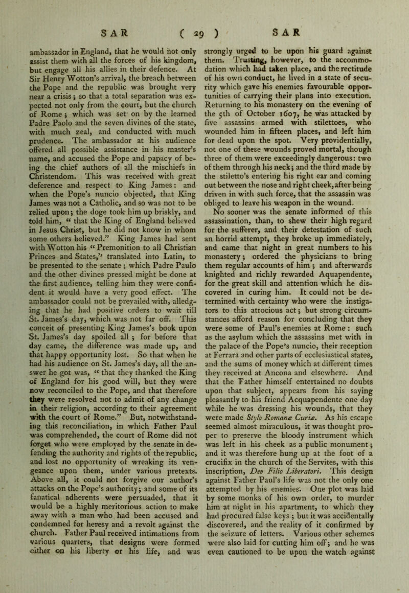 ambassador in England, that he would hot only assist them with all the forces of his kingdom, but engage all his allies in their defence. At Sir Henry Wotton’s arrival, the breach between the Pope and the republic was brought very near a crisis; so that a total separation was ex- pected not only from the court, but the church of Rome ; which was set- on by the learned Padre Paolo and the seven divines of the state, with much zeal, and conducted with much prudence. The ambassador at his audience offered all possible assistance in his master’s name, and accused the Pope and papacy of be- ing the chief authors of all the mischiefs in Christendom. This was received with great ■deference and respect to King James: and when the Pope’s nuncio objected, that King James was not a Catholic, and so was not to be relied upon; the doge took:him up briskly, and told him, “ that the King of England believed in Jesus Christ, but he did not know in whom some others believed.” King James had sent withWottonhis “Premonition to all Christian Princes and States,’’ translated into Latin, to be presented to the senate ; which Padre Paulo and the other divines pressed might be done at the first audience, telling him they were confi- dent it would have a very good effect. The ambassador could not be prevailed with, alledg- ing that he had positive orders to wait till St. James’s day, which was not far off. This conceit of presenting King James’s book upon St. James’s day spoiled all ; for before that day came, the difference was made up, and that happy opportunity lost. So that when he had his audience on St. James’s day, all the an- swer he got was, “ that they thanked the King of England for his good will, but they were now reconciled to the Pope, and that therefore they were resolved not to admit of any change in their religion, according to their agreement with the court of Rome.” But, notwithstand- ing this reconciliation, in which Father Paul was comprehended, the court of Rome did not forget who were employed by the senate in de- fending the authority and rights of the republic, and lost no opportunity of wreaking its ven- geance upon them, under various pretexts. Above all, it could not forgive our author’s attacks on the Pope’s authority; and some of its fanatical adherents were persuaded, that it would be a highly meritorious action to make away with a man who had been accused and condemned for heresy and a revolt against the church. Father Paul received intimations from various quarters, that designs were formed either on his liberty or his life, and was strongly urged to be upon his guard against them. Trusting, however, to the accommo- dation which had taken place, and the rectitude of his own conduct, he lived in a state of secu- rity which gave his enemies favourable oppor- tunities of carrying their plans into execution. Returning to his monastery on the evening of the 5th of October 1607, he was attacked by five assassins armed with stilettoes, who wounded him in fifteen places, and left him for dead upon the spot. Very providentially, not one of these wounds proved mortal, though three of them were exceedingly dangerous: two of them through his neck; and the third made by the stiletto’s entering his right ear and coming out between the nose and right cheek,after being driven in with such force, that the assassin was obliged to leave his weapon in the wound. No sooner was the senate informed of this assassination, than, to shew their high regard for the sufferer, and their detestation of such an horrid attempt, they broke up immediately, and came that night in great numbers to his monastery; ordered the physicians to bring them regular accounts of him ; and afterwards knighted and richly rewarded Aquapendente, for the great skill and attention which he dis- covered in curing him. It could not be de- termined with certainty who were the instiga- tors to this atrocious act; but strong circum- stances afford reason for concluding that they were some of Paul’s enemies at Rome : such as the asylum which the assassins met with in the palace of the Pope’s nuncio, their reception at Ferrara and other parts of ecclesiastical states, and the sums of money which at different times they received at Ancona and elsewhere. And that the Father himself entertained no doubts upon that subject, appears from his saying pleasantly to his friend Acquapendente one day while he was dressing his wounds, that they were made Stylo Romans Curia. As his escape seemed almost miraculous, it was thought pro- per to preserve the bloody instrument which was left in his cheek as a public monument; and it was therefore hung up at the foot of a crucifix in the church of the Servites, with this inscription, Deo Filio Liberatori. This design against Father Paul’s life was not the only one attempted by his enemies. One plot was laid by some monks of his own order, to murder him at night in his apartment, to which they had procured false keys ; but it was accidentally discovered, and the reality of it confirmed by the seizure of letters. Various other schemes were also laid for cutting him off; and he was even cautioned to be upon the watch against