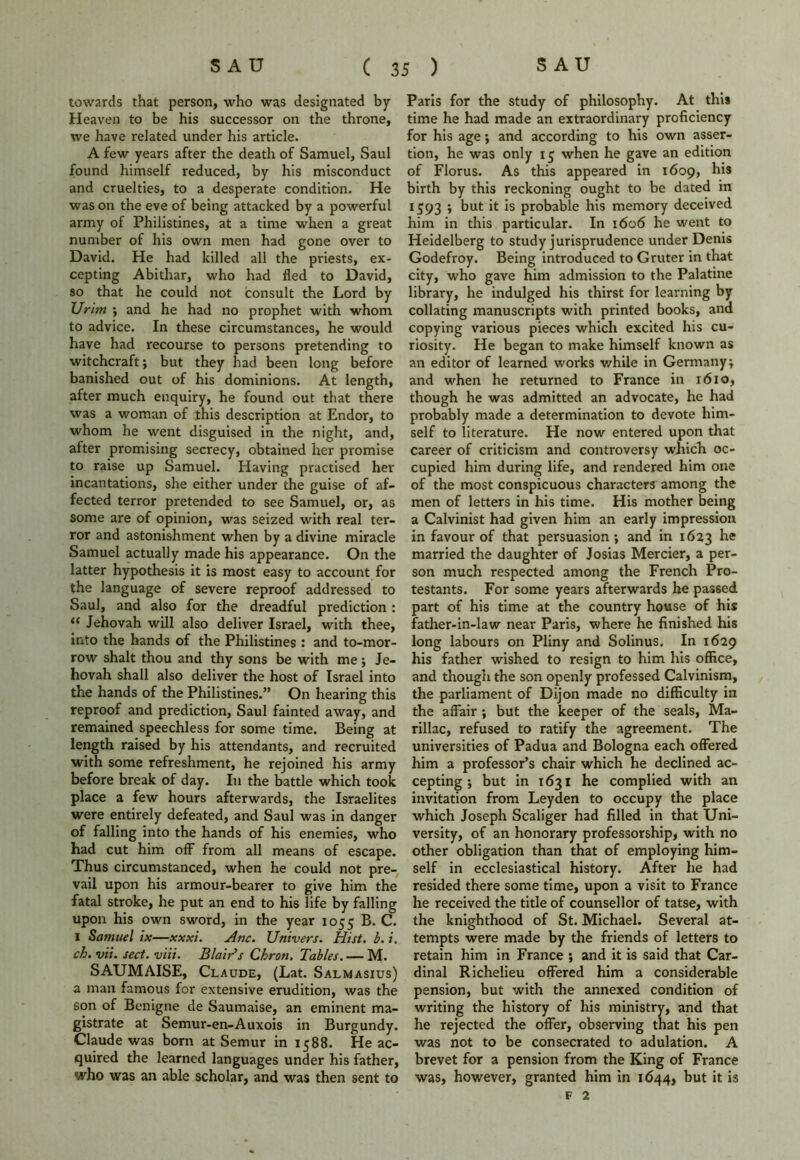 towards that person, who was designated by Heaven to be his successor on the throne, we have related under his article. A few years after the death of Samuel, Saul found himself reduced, by his misconduct and cruelties, to a desperate condition. He was on the eve of being attacked by a powerful army of Philistines, at a time when a great number of his own men had gone over to David. He had killed all the priests, ex- cepting Abithar, who had fled to David, so that he could not consult the Lord by Urim ; and he had no prophet with whom to advice. In these circumstances, he would have had recourse to persons pretending to witchcraft; but they had been long before banished out of his dominions. At length, after much enquiry, he found out that there was a woman of this description at Endor, to whom he went disguised in the night, and, after promising secrecy, obtained her promise to raise up Samuel. Having practised her incantations, she either under the guise of af- fected terror pretended to see Samuel, or, as some are of opinion, was seized with real ter- ror and astonishment when by a divine miracle Samuel actually made his appearance. On the latter hypothesis it is most easy to account for the language of severe reproof addressed to Saul, and also for the dreadful prediction : “ Jehovah will also deliver Israel, with thee, into the hands of the Philistines : and to-mor- row shalt thou and thy sons be with me; Je- hovah shall also deliver the host of Israel into the hands of the Philistines.” On hearing this reproof and prediction, Saul fainted away, and remained speechless for some time. Being at length raised by his attendants, and recruited with some refreshment, he rejoined his army before break of day. In the battle which took place a few hours afterwards, the Israelites were entirely defeated, and Saul was in danger of falling into the hands of his enemies, who had cut him off from all means of escape. Thus circumstanced, when he could not pre- vail upon his armour-bearer to give him the fatal stroke, he put an end to his life by falling upon his own sword, in the year 1055 B. C. I Samuel ix—xxxi. Atic. Univers. Hist. b. i. ch.vii. sect. viii. Blair's Chron, Tables. — M. SAUMAISE, Claude, (Lat. Salmasius) a man famous for extensive erudition, was the 6on of Bcnigne de Saumaise, an eminent ma- gistrate at Semur-en-Auxois in Burgundy. Claude was born at Semur in 1588. He ac- quired the learned languages under his father, who was an able scholar, and was then sent to Paris for the study of philosophy. At this time he had made an extraordinary proficiency for his age; and according to his own asser- tion, he was only 15 when he gave an edition of Florus. As this appeared in 1609, his birth by this reckoning ought to be dated in 1593 ; but it is probable his memory deceived him in this particular. In 1606 he went to Heidelberg to study jurisprudence under Denis Godefroy. Being introduced to Gruter in that city, who gave him admission to the Palatine library, he indulged his thirst for learning by collating manuscripts with printed books, and copying various pieces which excited his cu- riosity. He began to make himself known as an editor of learned works while in Germany; and when he returned to France in 1610, though he was admitted an advocate, he had probably made a determination to devote him- self to literature. He now entered upon that career of criticism and controversy which oc- cupied him during life, and rendered him one of the most conspicuous characters among the men of letters in his time. His mother being a Calvinist had given him an early impression in favour of that persuasion; and in 1623 he married the daughter of Josias Mercier, a per- son much respected among the French Pro- testants. For some years afterwards he passed part of his time at the country house of his father-in-law near Paris, where he finished his long labours on Pliny and Solinus. In 1629 his father wished to resign to him his office, and though the son openly professed Calvinism, the parliament of Dijon made no difficulty in the affair ; but the keeper of the seals, Ma- rillac, refused to ratify the agreement. The universities of Padua and Bologna each offered him a professor’s chair which he declined ac- cepting ; but in 1631 he complied with an invitation from Leyden to occupy the place which Joseph Scaliger had filled in that Uni- versity, of an honorary professorship, with no other obligation than that of employing him- self in ecclesiastical history. After he had resided there some time, upon a visit to France he received the title of counsellor of tatse, with the knighthood of St. Michael. Several at- tempts were made by the friends of letters to retain him in France ; and it is said that Car- dinal Richelieu offered him a considerable pension, but with the annexed condition of writing the history of his ministry, and that he rejected the offer, observing that his pen was not to be consecrated to adulation. A brevet for a pension from the King of France was, however, granted him in 1644, but it is f 2