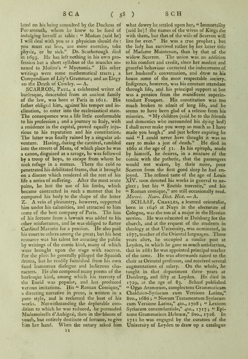 lated on his being consulted by the Duchess of Porismouth, whom he knew to be fond of indulging herself at table : “ Madam (said he) I will deal with you as a physician should do : you must eat less, use more exercise, take physic, or be sick.” Dr. Scarborough died in 1693. He has left'nothing in his own pro- fession but a short syllabus of the muscles an- nexed to Molins’s “ Myotomia.” His other writings were some mathematical tracts; a Compendium of Lily's Grammar; and an Elegy on the Death of Cowley. — A. SCARRON, Paul, a celebrated writer of burlesque, descended from an ancient family of the law, was born at Paris in 1611. His father obliged him, against his temper and in- clination, to enter into the ecclesiastical state. The consequence was a life little conformable to his profession ; and a journey to Italy, with a residence in the capital, proved equally inju- rious to his reputation and his constitution. The latter was finally ruined by a singular ad- venture. Having, during the carnival, rambled into the streets of Mans, of which place he was a canon, disguised as a savage, he was followed by a troop of boys, to escape from whom he took refuge in a morass. There the cold so penetrated his debilitated frame, that it brought on a disease which rendered all the rest of his life a series of suffering. After the most acute pains, he lost the use of his limbs, which became contracted in such a manner that he compared his body to the shape of the letter Z. A vein of pleasantry, however, supported him under his calamities, and attracted to him some of the best company of Paris. The loss of his fortune from a lawsuit was added to his other misfortunes, and he was obliged to flatter Cardinal Mazarin for a pension. He also paid his court to others among the great; but his best resource was his talent for amusing the public by writings of the comic kind, many of which were brought upon the stage with success. For the plots he generally pillaged the Spanish drama, but he readily furnished from his own fund humorous dialogue and ludicrous cha- racters. He also composed many poems of the burlesque kind, among which his travesty of the Eneid was popular, and has produced various imitations. His “ Roman Comique,” a diverting narrative in prose, is written in a pure style, and is reckoned the best of his works. Notwithstanding the deplorable con- dition to which he was reduced, he persuaded Mademoiselle d’Aubigr.e, then in the bloom of youth, but entirely destitute of fortune, to give him her hand. When the notary asked him 11 what dowry he settled upon her, “ Immortality (said he)! the names of the wives of Kings die with them, but that of the wife of Scarron will live for ever.” He was a true prophet; but the lady has survived rather by her latter title of Madame Maintenon, than by that of the widow Scarron. The union was an addition to his comfort and credit, since her modest and graceful behaviour corrected the indecorums of her husband’s conversation, and drew to his house some of the most respectable society. Indigence, however, was his constant attendant through life, and his principal support at last was a pension from the munificent superin- tendant Fouquet. His constitution was too much broken to admit of long life, and he seems to have been glad of a release from his miseries. “ My children (said he to the friends and domestics who surrounded his dying bed) I shall never make you weep so much as I have made you laugh;” and just before expiring he said “ I could never have thought it was so easy to make a jest of death.” He died in 1660 at the age of 51. In his epitaph, made by himself, he desires, in a mixture of the comic with the pathetic, that the passengers would not waken, by their noise, poor Scarron from the first good sleep he had en- joyed. The refined taste of the age of Louis XIV. soon devoted his works in general to ne- glect ; but his “ Ene'fde travestie,” and his “ Roman comique,” are still occasionally read. Moreri. Nouv. Diet. Hist. — A. SCHAAF, Charles, a learned orientalist, born in 1646 at Nuys in the electorate of Cologne, was the son of a major in the Hessian service. He was educated at Duisburg for the church, and at the request of the students in theology at that University, was nominated, in 1677, teacher of the Oriental languages. Three years after, he occupied a similar post at Leyden, in which he gave so much satisfaction, that in 1681 he was appointed principal teacher of the same. He was afterwards raised to the chair as Oriental professor, and received several augmentations of salary. On the whole, he taught in that department three years at Duisburg, and fifty at Leyden. He died in 1729, at the age of 83. Schaaf published “ Opps Aranueum, complectens Grammaticam Chaldaico-Syriacam cum Versione Latina,” 8vo., 1686; “ Novum Testamentum Syriacum cum Versione Latina,” 4to., 1708 ; “ Lexicon Syriacum concordantiale,” 410., 1717; “ Epi- tome Grammatices Hebnete,” 8vo., 1716. In 1711 he was engaged by the curators of the University of Leyden to draw up a catalogue