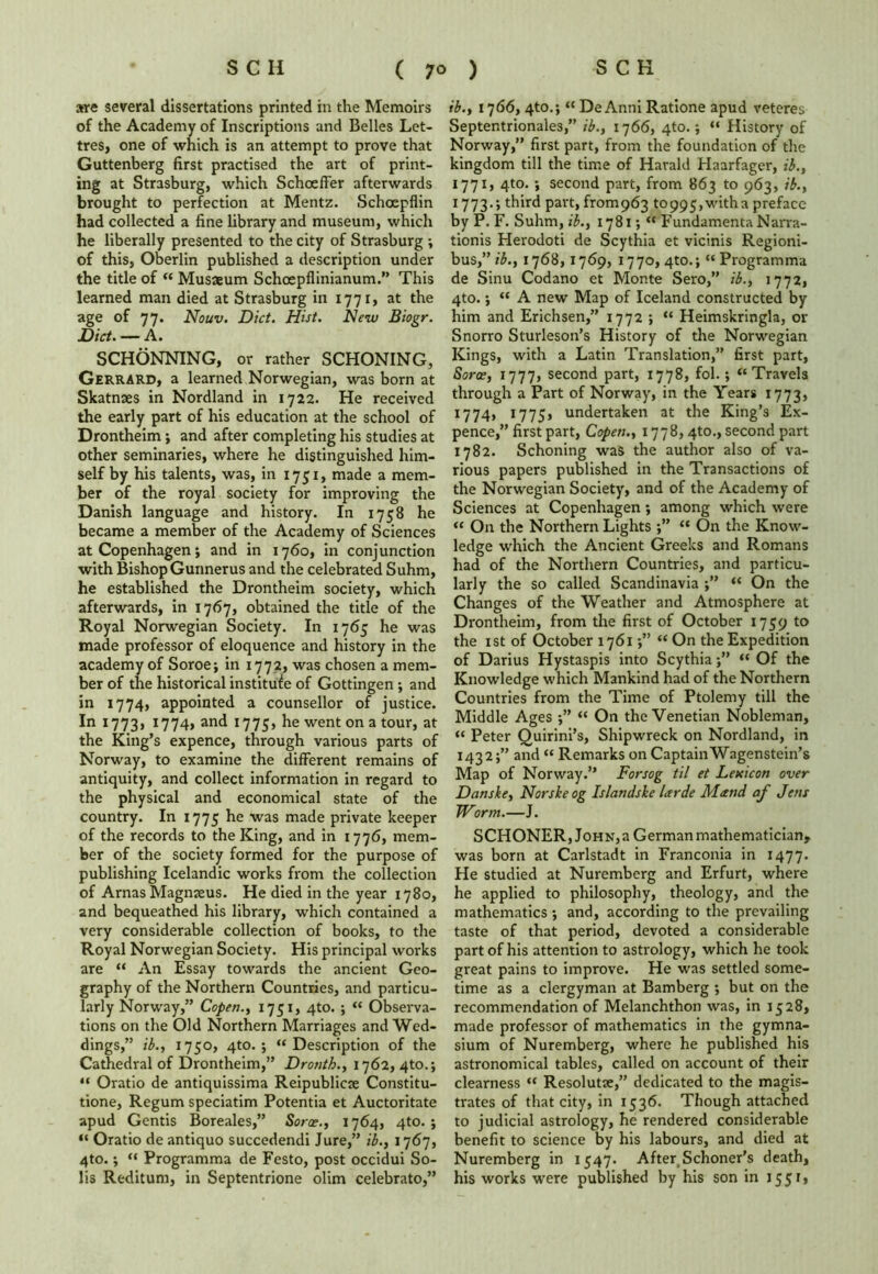 are several dissertations printed in the Memoirs of the Academy of Inscriptions and Belles Let- tres, one of which is an attempt to prove that Guttenberg first practised the art of print- ing at Strasburg, which Schoeffer afterwards brought to perfection at Mentz. Schoepflin had collected a fine library and museum, which he liberally presented to the city of Strasburg ; of this, Oberlin published a description under the title of “ Musxum Schoepflinianum.” This learned man died at Strasburg in 1771, at the age of 77. Nouv. Diet. Hist. New Biogr. Diet. — A. SCHONNING, or rather SCHONING, Gerrard, a learned Norwegian, was born at Skatnses in Nordland in 1722. He received the early part of his education at the school of Drontheim; and after completing his studies at other seminaries, where he distinguished him- self by his talents, was, in 1751, made a mem- ber of the royal society for improving the Danish language and history. In 1758 he became a member of the Academy of Sciences at Copenhagen; and in 1760, in conjunction with Bishop Gunnerus and the celebrated Suhm, he established the Drontheim society, which afterwards, in 1767, obtained the title of the Royal Norwegian Society. In 1765 he was made professor of eloquence and history in the academy of Soroe; in 1772, was chosen a mem- ber of the historical institute of Gottingen ; and in 1774, appointed a counsellor of justice. In 1773, 1774, and 1775, he went on a tour, at the King’s expence, through various parts of Norway, to examine the different remains of antiquity, and collect information in regard to the physical and economical state of the country. In 1775 he was made private keeper of the records to the King, and in 1776, mem- ber of the society formed for the purpose of publishing Icelandic works from the collection of Arnas Magnaeus. He died in the year 1780, and bequeathed his library, which contained a very considerable collection of books, to the Royal Norwegian Society. His principal works are “ An Essay towards the ancient Geo- graphy of the Northern Countries, and particu- larly Norway,” Copen., 1751, 4to. ; “ Observa- tions on the Old Northern Marriages and Wed- dings,” ib., 1750, 4to. ; “Description of the Cathedral of Drontheim,” Drouth., 1762, 4to.; “ Oratio de antiquissima Reipublicte Constitu- tione, Regum speciatim Potentia et Auctoritate apud Gentis Boreales,” Sorae., 1764, 4to. ; “ Oratio de antiquo succedendi Jure,” ib., 1767, 4to.; “ Programma de Festo, post occidui So- lis Reditum, in Septentrione olim celebrato,” ib., 1766, 4to.; “ DeAnni Ratione apud veteres Septentrionales,” ib., 1766, 4to.; “ History of Norway,” first part, from the foundation of the kingdom till the time of Harald Haarfager, ib., 1771, 4to. ; second part, from 863 to 963, ib., 1773. ; third part, fromp63 10995,witha preface by P. F. Suhm, ib., 1781; “ Fundamenta Narra- tionis Herodoti de Scythia et vicinis Regioni- bus,” ib., 1768, 1769, 1770, 4to.; “ Programma de Sinu Codano et Monte Sero,” ib., 1772, 4to. •, “ A new Map of Iceland constructed by him and Erichsen,” 1772 ; “ Heimskringla, or Snorro Sturleson’s History of the Norwegian Kings, with a Latin Translation,” first part, Soroe, 1777, second part, 1778, fol.; “Travels through a Part of Norway, in the Years 1773, 1774, 1775> undertaken at the King’s Ex- pence,” first part, Copen., 1778,4to., second part 1782. Schoning was the author also of va- rious papers published in the Transactions of the Norwegian Society, and of the Academy of Sciences at Copenhagen; among which were “ On the Northern Lights “ On the Know- ledge which the Ancient Greeks and Romans had of the Northern Countries, and particu- larly the so called Scandinavia “ On the Changes of the Weather and Atmosphere at Drontheim, from the first of October 1759 to the 1st of October 1761 “ On the Expedition of Darius Hystaspis into Scythia j” “ Of the Knowledge which Mankind had of the Northern Countries from the Time of Ptolemy till the Middle Ages “ On the Venetian Nobleman, “ Peter Quirini’s, Shipwreck on Nordland, in 1432;” and “ Remarks on Captain Wagenstein’s Map of Norway.” Forsog til et Lexicon over Danske, Norskeog Islandske Ltrde Mand af Jem Worm.—J. SCHONER, John, a German mathematician, was born at Carlstadt in Franconia in 1477. He studied at Nuremberg and Erfurt, where he applied to philosophy, theology, and the mathematics ; and, according to the prevailing taste of that period, devoted a considerable part of his attention to astrology, which he took great pains to improve. He was settled some- time as a clergyman at Bamberg ; but on the recommendation of Melanchthon was, in 1528, made professor of mathematics in the gymna- sium of Nuremberg, where he published his astronomical tables, called on account of their clearness “ Resolutae,” dedicated to the magis- trates of that city, in 1536. Though attached to judicial astrology, he rendered considerable benefit to science by his labours, and died at Nuremberg in 1547. AfterSchoner’s death, his works were published by his son in 1551,