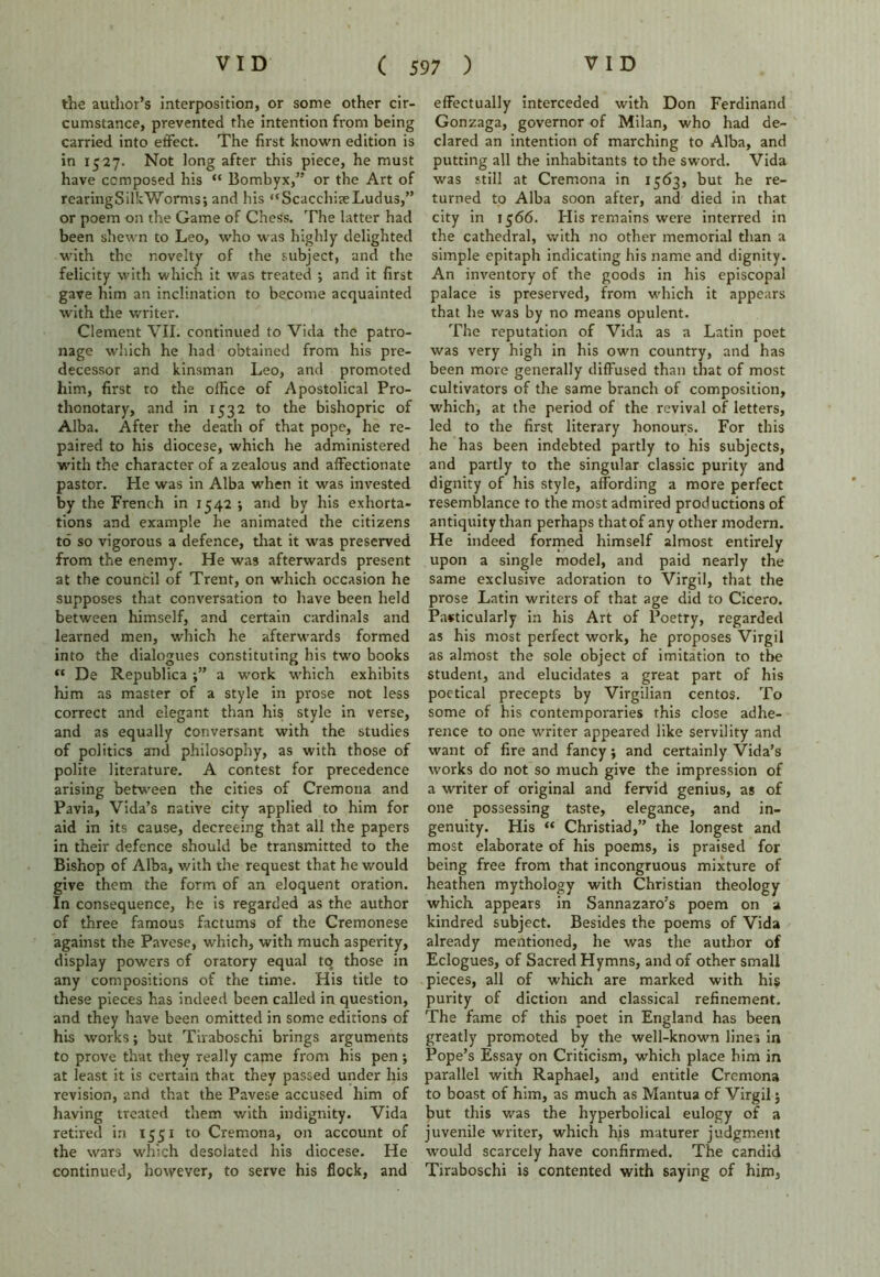 the author’s interposition, or some other cir- cumstance, prevented the intention from being carried into effect. The first known edition is in 1527. Not long after this piece, he must have composed his “ Bombyx,” or the Art of rearingSilkWorms; and his “ScacchiaeLudus,” or poem on the Game of Chess. The latter had been shewn to Leo, who was highly delighted with the novelty of the subject, and the felicity with which it was treated •, and it first gave him an inclination to become acquainted with the writer. Clement VII. continued to Vida the patro- nage which he had obtained from his pre- decessor and kinsman Leo, and promoted him, first to the office of Apostolical Pro- thonotary, and in 1532 to the bishopric of Alba. After the death of that pope, he re- paired to his diocese, which he administered with the character of a zealous and affectionate pastor. He was in Alba when it was invested by the French in 1542 ; and by his exhorta- tions and example he animated the citizens to so vigorous a defence, that it was preserved from the enemy. He was afterwards present at the council of Trent, on which occasion he supposes that conversation to have been held between himself, and certain cardinals and learned men, which he afterwards formed into the dialogues constituting his two books “ De Republica a work which exhibits him as master of a style in prose not less correct and elegant than his style in verse, and as equally Conversant with the studies of politics and philosophy, as with those of polite literature. A contest for precedence arising between the cities of Cremona and Pavia, Vida’s native city applied to him for aid in its cause, decreeing that all the papers in their defence should be transmitted to the Bishop of Alba, with the request that he would give them the form of an eloquent oration. In consequence, he is regarded as the author of three famous factums of the Cremonese against the Pavese, which, with much asperity, display powers of oratory equal to those in any compositions of the time. His title to these pieces has indeed been called in question, and they have been omitted in some editions of his works; but Tiraboschi brings arguments to prove that they really came from his pen; at least it is certain that they passed under his revision, 2nd that the Pavese accused him of having treated them with indignity. Vida retired in 1551 to Cremona, on account of the wars which desolated his diocese. He continued, however, to serve his flock, and effectually interceded with Don Ferdinand Gonzaga, governor of Milan, who had de- clared an intention of marching to Alba, and putting all the inhabitants to the sword. Vida was still at Cremona in 1563, but he re- turned to Alba soon after, and died in that city in 1566. His remains were interred in the cathedral, with no other memorial than a simple epitaph indicating his name and dignity. An inventory of the goods in his episcopal palace is preserved, from which it appears that he was by no means opulent. The reputation of Vida as a Latin poet was very high in his own country, and has been more generally diffused than that of most cultivators of the same branch of composition, which, at the period of the revival of letters, led to the first literary honours. For this he has been indebted partly to his subjects, and partly to the singular classic purity and dignity of his style, affording a more perfect resemblance to the most admired productions of antiquity than perhaps that of any other modern. He indeed formed himself almost entirely upon a single model, and paid nearly the same exclusive adoration to Virgil, that the prose Latin writers of that age did to Cicero. Particularly in his Art of Poetry, regarded as his most perfect work, he proposes Virgil as almost the sole object of imitation to the student, and elucidates a great part of his poetical precepts by Virgilian centos. To some of his contemporaries this close adhe- rence to one writer appeared like servility and want of fire and fancy; and certainly Vida’s works do not so much give the impression of a writer of original and fervid genius, as of one possessing taste, elegance, and in- genuity. His “ Christiad,” the longest and most elaborate of his poems, is praised for being free from that incongruous mixture of heathen mythology with Christian theology which appears in Sannazaro’s poem on a kindred subject. Besides the poems of Vida already mentioned, he was the author of Eclogues, of Sacred Hymns, and of other small pieces, all of which are marked with hi$ purity of diction and classical refinement. The fame of this poet in England has been greatly promoted by the well-known lines in Pope’s Essay on Criticism, which place him in parallel with Raphael, and entitle Cremona to boast of him, as much as Mantua of Virgil; but this was the hyperbolical eulogy of a juvenile writer, which his maturer judgment would scarcely have confirmed. The candid Tiraboschi is contented with saying of him,