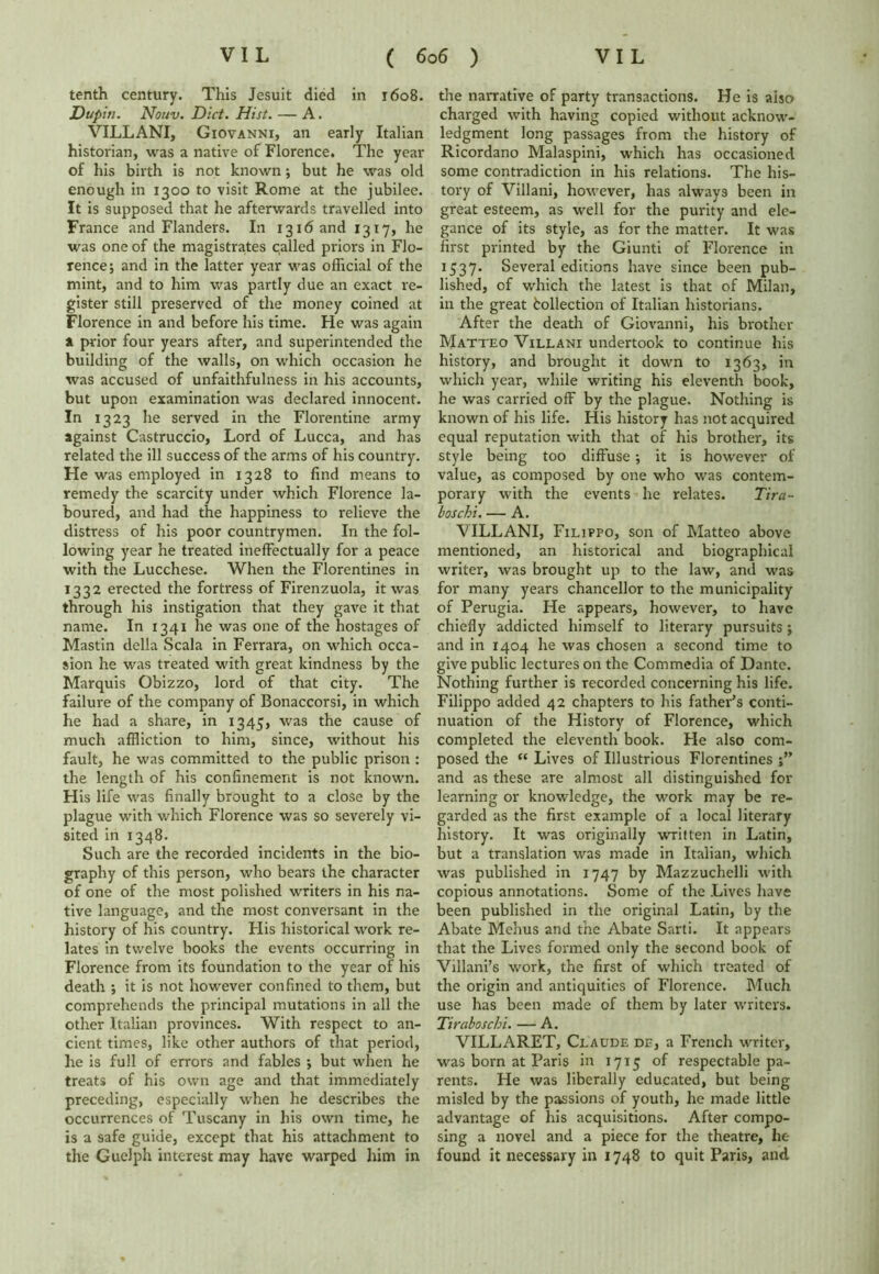 tenth century. This Jesuit died in 1608. Dupiti. Nouv. Diet. Hist. — A. VILLANI, Giovanni, an early Italian historian, was a native of Florence. The year of his birth is not known; but he was old enough in 1300 to visit Rome at the jubilee. It is supposed that he afterwards travelled into France and Flanders. In 1316 and 1317, he was one of the magistrates called priors in Flo- rence; and in the latter year was official of the mint, and to him was partly due an exact re- gister still preserved of the money coined at Florence in and before his time. He was again A prior four years after, and superintended the building of the walls, on which occasion he was accused of unfaithfulness in his accounts, but upon examination was declared innocent. In 1323 he served in the Florentine army against Castruccio, Lord of Lucca, and has related the ill success of the arms of his country. He was employed in 1328 to find means to remedy the scarcity under which Florence la- boured, and had the happiness to relieve the distress of his poor countrymen. In the fol- lowing year he treated ineffectually for a peace with the Lucchese. When the Florentines in 1332 erected the fortress of Firenzuola, it was through his instigation that they gave it that name. In 1341 he was one of the hostages of Mastin della Scala in Ferrara, on which occa- sion he was treated with great kindness by the Marquis Obizzo, lord of that city. The failure of the company of Bonaccorsi, in which he had a share, in 1345, was the cause of much affliction to him, since, without his fault, he was committed to the public prison : the length of his confinement is not known. His life was finally brought to a close by the plague with which Florence was so severely vi- sited in 1348. Such are the recorded incidents in the bio- graphy of this person, who bears the character of one of the most polished writers in his na- tive language, and the most conversant in the history of his country. His historical work re- lates in twelve books the events occurring in Florence from its foundation to the year of his death ; it is not however confined to them, but comprehends the principal mutations in all the other Italian provinces. With respect to an- cient times, like other authors of that period, he is full of errors and fables ; but when he treats of his own age and that immediately preceding, especially when he describes the occurrences of Tuscany in his own time, he is a safe guide, except that his attachment to the Guelph interest may have warped him in the narrative of party transactions. He is aiso charged with having copied without acknow- ledgment long passages from the history of Ricordano Malaspini, which has occasioned some contradiction in his relations. The his- tory of Villani, however, has always been in great esteem, as well for the purity and ele- gance of its style, as for the matter. It was first printed by the Giunti of Florence in 1537. Several editions have since been pub- lished, of which the latest is that of Milan, in the great bollection of Italian historians. After the death of Giovanni, his brother Matteo Villani undertook to continue his history, and brought it down to 1363, in which year, while writing his eleventh book, he was carried off by the plague. Nothing is known of his life. His history has not acquired equal reputation with that of his brother, its style being too diffuse ; it is however of value, as composed by one who was contem- porary with the events he relates. Tira- boschi. — A. VILLANI, Filippo, son of Matteo above mentioned, an historical and biographical writer, was brought up to the law, and was for many years chancellor to the municipality of Perugia. He appears, however, to have chiefly addicted himself to literary pursuits; and in 1404 he was chosen a second time to give public lectures on the Commedia of Dante. Nothing further is recorded concerning his life. Filippo added 42 chapters to his father’s conti- nuation of the History of Florence, which completed the eleventh book. Fie also com- posed the “ Lives of Illustrious Florentines and as these are almost all distinguished for learning or knowledge, the work may be re- garded as the first example of a local literary history. It was originally written in Latin, but a translation was made in Italian, which was published in 1747 by Mazzuchelli with copious annotations. Some of the Lives have been published in the original Latin, by the Abate Menus and the Abate Sarti. It appears that the Lives formed only the second book of Villani’s work, the first of which treated of the origin and antiquities of Florence. Much use has been made of them by later writers. Tiraboschi. — A. VILLARET, Claude de, a French writer, was born at Paris in 1715 of respectable pa- rents. He was liberally educated, but being misled by the passions of youth, he made little advantage of his acquisitions. After compo- sing a novel and a piece for the theatre, he found it necessary in 1748 to quit Paris, and