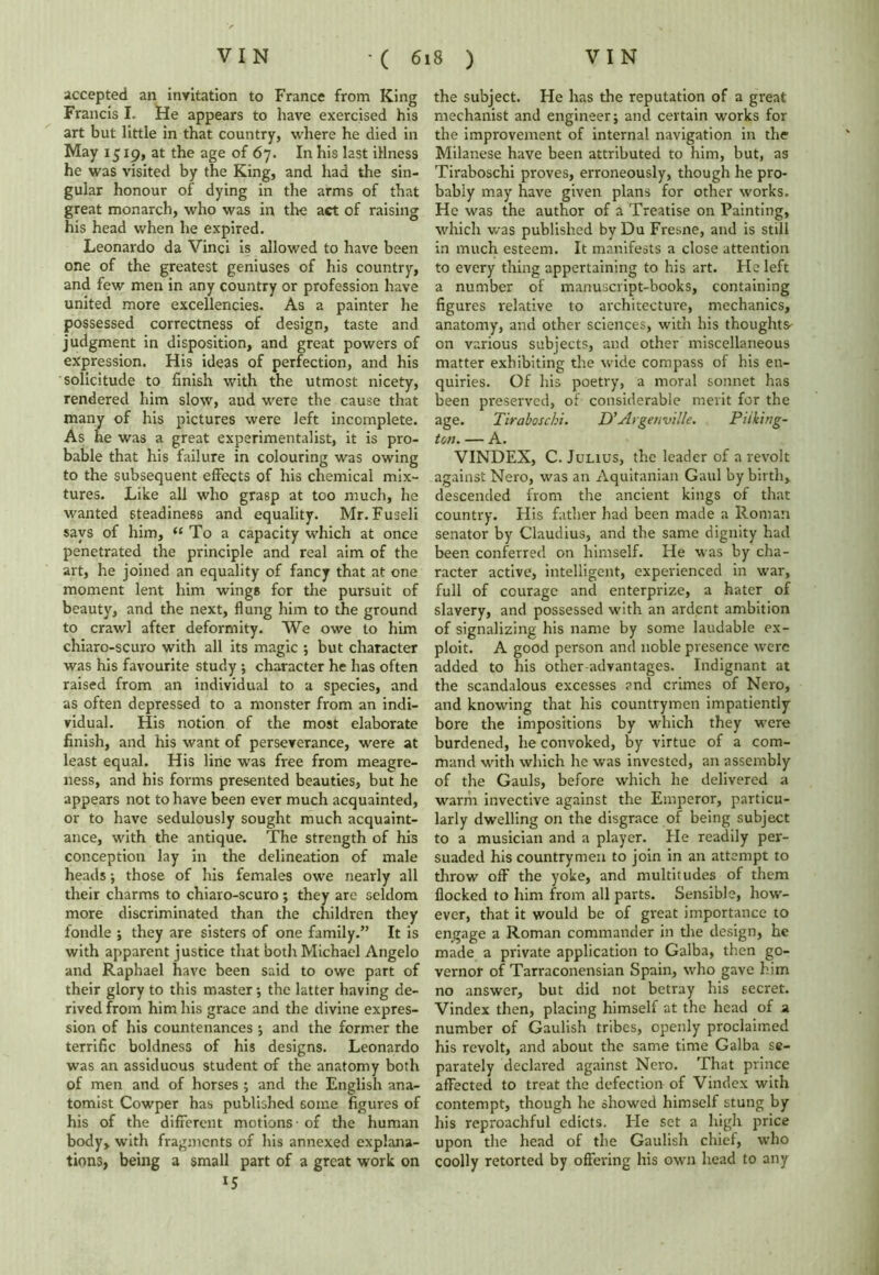 accepted an invitation to France from King Francis I. He appears to have exercised his art but little in that country, where he died in May 1519, at the age of 67. In his last illness he was visited by the King, and had the sin- gular honour of dying in the arms of that great monarch, who was in the act of raising his head when he expired. Leonardo da Vinci is allowed to have been one of the greatest geniuses of his country, and few men in any country or profession have united more excellencies. As a painter he possessed correctness of design, taste and judgment in disposition, and great powers of expression. His ideas of perfection, and his solicitude to finish with the utmost nicety, rendered him slow, and were the cause that many of his pictures were left incomplete. As he was a great experimentalist, it is pro- bable that his failure in colouring was owing to the subsequent effects of his chemical mix- tures. Like all who grasp at too much, he wanted steadiness and equality. Mr. Fuseli says of him, “ To a capacity which at once penetrated the principle and real aim of the art, he joined an equality of fancy that at one moment lent him wings for the pursuit of beauty, and the next, flung him to the ground to crawl after deformity. We owe to him chiaro-scuro with all its magic ; but character was his favourite study •, character he has often raised from an individual to a species, and as often depressed to a monster from an indi- vidual. His notion of the most elaborate finish, and his want of perseverance, were at least equal. His line was free from meagre- ness, and his forms presented beauties, but he appears not to have been ever much acquainted, or to have sedulously sought much acquaint- ance, with the antique. The strength of his conception lay in the delineation of male heads ; those of his females owe nearly all their charms to chiaro-scuro ; they are seldom more discriminated than the children they fondle ; they are sisters of one family.” It is with apparent justice that both Michael Angelo and Raphael have been said to owe part of their glory to this master; the latter having de- rived from him his grace and the divine expres- sion of his countenances ; and the former the terrific boldness of his designs. Leonardo was an assiduous student of the anatomy both of men and of horses ; and the English ana- tomist Cowper has published 60ine figures of his of the different motions - of the human body, with fragments of his annexed explana- tions, being a small part of a great work on l5 the subject. He has the reputation of a great mechanist and engineer; and certain works for the improvement of internal navigation in the Milanese have been attributed to him, but, as Tiraboschi proves, erroneously, though he pro- bably may have given plans for other works. He was the author of a Treatise on Painting, which was published by Du Fresne, and is still in much esteem. It manifests a close attention to every thing appertaining to his art. He left a number of manuscript-books, containing figures relative to architecture, mechanics, anatomy, and other sciences, with his thoughts' on various subjects, and other miscellaneous matter exhibiting the wide compass of his en- quiries. Of his poetry, a moral sonnet has been preserved, of considerable merit for the age. Tiraboschi. D’Argetiville. Piiking- ton. — A. VINDEX, C. Julius, the leader of a revolt against Nero, was an Aquitanian Gaul by birth, descended from the ancient kings of that country. His father had been made a Roman senator by Claudius, and the same dignity had been conferred on himself. He was by cha- racter active, intelligent, experienced in war, full of courage and enterprize, a hater of slavery, and possessed with an ardent ambition of signalizing his name by some laudable ex- ploit. A good person and noble presence were added to his other advantages. Indignant at the scandalous excesses and crimes of Nero, and knowing that his countrymen impatiently bore the impositions by which they were burdened, he convoked, by virtue of a com- mand with which he was invested, an assembly of the Gauls, before which he delivered a warm invective against the Emperor, particu- larly dwelling on the disgrace of being subject to a musician and a player. He readily per- suaded his countrymen to join in an attempt to throw off the yoke, and multitudes of them flocked to him from all parts. Sensible, how- ever, that it would be of great importance to engage a Roman commander in the design, he made a private application to Galba, then go- vernor of Tarraconensian Spain, who gave him no answer, but did not betray his secret. Vindex then, placing himself at the head of a number of Gaulish tribes, openly proclaimed his revolt, and about the same time Galba se- parately declared against Nero. That prince affected to treat the defection of Vindex with contempt, though he showed himself stung by his reproachful edicts. He set a high price upon the head of the Gaulish chief, who coolly retorted by offering his own head to any