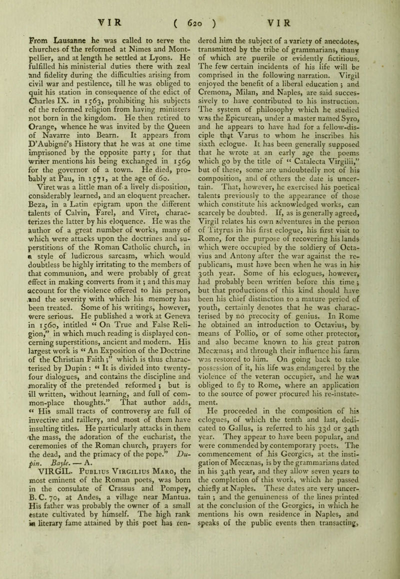 From Lausanne he was called to serve the churches of the reformed at Nimes and Mont- pellier, and at length he settled at Lyons. He fulfilled his ministerial duties there with zeal and fidelity during the difficulties arising from civil war and pestilence, till he was obliged to quit his station in consequence of the edict of Charles IX. in 1563, prohibiting his subjects of the reformed religion from having ministers not born in the kingdom. He then retired to Orange, whence he was invited by the Oueen of Navarre into Bearn. It appears from D’Aubigne’s History that he was at one time imprisoned by the opposite party ; for that writer mentions his being exchanged in 1569 for the governor of a town. He died, pro- bably at Pau, in 1571, at the age of 60. Viretwas a little man of-a lively disposition, considerably learned, and an eloquent preacher. Beza, in a Latin epigram upon the different talents of Calvin, Farel, and Viret, charac- terizes the latter by his eloquence. He was the author of a gTeat number of works, many of which were attacks upon the doctrines and su- perstitions of the Roman Catholic church, in a style of ludicrous sarcasm, which would doubtless be highly irritating to the members of that communion, and were probably of great effect in making converts from it; and this may account for the violence offered to his person, ,*nd the severity with which his memory has been treated. Some of his writings, however, were serious. He published a work at Geneva in 1560, intitled “ On True and False Reli- gion,” in which much reading is displayed con- cerning superstitions, ancient and modern. His largest work is “ An Exposition of the Doctrine of the Christian Faith;” which is thus charac- terised by Dupin : “ It is divided into twenty- four dialogues, and contains the discipline and morality of the pretended reformed ; but is ill written, without learning, and full of com- mon-place thoughts.” That author adds, « His small tracts of controversy are full of invective and raillery, and most of them have insulting titles. He particularly attacks in them 'the mass, the adoration of the eucharist, the ceremonies of the Roman church, prayers for the dead, and the primacy of the pope.” Du- pin. Bayle. — A. VIRGIL. Publius Virgilius Maro, the most eminent of the Roman poets, was born in the consulate of Crassus and Pompey, B. C. 70, at Andes, a village near Mantua. His father was probably the owner of a small estate cultivated by himself. The high rank in literary fame attained by this poet has ren- dered him the subject of a variety of anecdotes, transmitted by the tribe of grammarians, riiany of which are puerile or evidently fictitious. The few certain incidents of his life will be comprised in the following narration. Virgil enjoyed the benefit of a liberal education ; and Cremona, Milan, and Naples, are said succes- sively to have contributed to his instruction. The system of philosophy which he studied was the Epicurean, under a master named Syro, and he appears to have had for a fellow-dis- ciple thjt Varus to whom he inscribes his sixth eclogue. It has been generally supposed that he wrote at an early age the poems which go by the title of “ Catalecta Virgilii,” but of these, some are undoubtedly not of his composition, and of others the date is uncer- tain. That, however, he exercised his poetical talents previously to the appearance of those which constitute his acknowledged works, can scarcely be doubted. If, as is generally agreed, Virgil relates his own adventures in the person of Tityrus in his first eclogue, his first visit to Rome, for the purpose of recovering his lands which were occupied by the soldiery of Octa- vius and Antony after the war against the re- publicans, must have been when he was in his- 30th year. Some of his eclogues, however, had probably been written before this time ; but that productions of this kind should have been his chief distinction to a mature period of youth, certainly denotes that he was charac- terised by no precocity of genius. In Rome he obtained an introduction to Octavius, by means of Pollio, or of some other protector, and also became known to his great patron Mecamasj and through their influence his farm was restored to him. On going back to take possession of it, his life was endangered by the violence of the veteran occupier, and he was obliged to fly to Rome, where an application to the source of power procured his re-instate- ment. He proceeded in the composition of his eclogues, of which the tenth and last, dedi- cated to Gallus, is referred to his 33d or 34th year. They appear to have been popular, and were commended by contemporary poets. The commencement of his Georgies, at the insti- gation of Mecaenas, is by the grammarians dated in his 34th year, and they allow seven years to the completion of this work, which he passed chiefly at Naples. These dates are very uncer- tain ; and the genuineness of the lines printed at the conclusion of the Georgies, in which he mentions his own residence in Naples, and speaks of the public events then transacting,