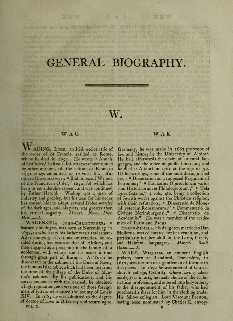 WAG W A K WADING, Luke, an Irish ecclesiastic of the order of St. Francis, resided at Rome, where he died in 1655. He wrote “ Annals of hisOrder,”in 8vols. fol. afterwardscontinued by other authors, till the edition of Rome in 1731 et seq. amounted to 17 vols. fol. An- other of his works was a “ Bibliothecaof Writers of the Franciscan Order,” 1650, fol. which has been in considerable esteem, and was continued by Father Harold. Wading was a man of industry and probity, but his zeal for his order has caused him to adopt several fables worthy of the dark ages, and his piety was greater than his critical sagacity. Moreri. Nouv. Diet. Hist. — A. WAGENSEIL, John-Christopher, a learned philologist, was born at Nuremburg in 1633, in which city his father was a tradesman. After studying at various universities, he re- sided during five years at that of Altdorf, and then engaged as a preceptor in the family of a nobleman, with whose son he made a tour through great part of Europe. At Turin he discovered in the cabinet of the Duke of Savoy the famous Isiac table, which had been lost from the time of the pillage of the Duke of Man- tua’s cabinet. By his publications, and his correspondences with the learned, he obtained a high reputation, and was one of those foreign men of letters who tasted the bounty of Lewis XIV. In 1665 he was admitted to the degree *>f doctor of laws in Orleans j and returning to VOL. x. Germany, he was made in 1667 professor of law and history in the University of Altdorf. He had afterwards the chair of oriental lan- guages, and the office of public librarian ; and he died at Altdorf in 1705 at the age of 72. Of his writings, some of the most distinguished are, a “ Dissertation on a supposed Fragment of Petronius “ Fasciculus Opusculorum vario- rum Historicorum et Philologicorum “ Tela ignea Satanse,’’ 2 vols. 4to. being a collection of Jewish works against the Christian religion, with their refutation; “ Dissertatio de Mone- tali veterum Romanorum “Commentatio de Civitate Norimburgensi“ Dissertatio de Academiis.” He was a member of the acade- mies of Turin and Padua. HeleN'Sibilla, his daughter, married to Dan Mollerus, was celebrated for her erudition, and particularly for her skill in the Latin, Greek, and Hebrew languages. Moreri. Saxii Onom A. WAKE, William, an eminent English prelate, born at Blandford, Dorsetshire, in 1 <5; 7, was the son of a gentleman of fortune in that place. In 1672 he was entered of Christ- church college, Oxford ; where having taken his degrees in arts, he made choice of the eccle- siastical profession, and entered intoholyorders, to the disappointment of his father, who had purchased a share for him in the clothing trade. His fellow collegian. Lord Viscount Preston, having been nominated by Charles II. envoy- B