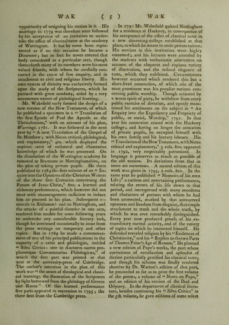 opportunity of resigning his station in it. His marriage in 1779 was therefore soon followed by his acceptance of an invitation to under- take the office of classical tutor at the academy of Warrington. It has by some been repre- sented as if on this occasion he became a Dissenter; but in fact he never entered that body considered as a particular sect, though thenceforth many of its members were his most valued friends, with whom he cordially con- curred in the cause of free enquiry, and in attachment to civil and religious liberty. His own system of divinity was exclusively formed upon the study of the Scriptures, which he pursued with great assiduity, aided by a very uncommon extent of philological learning. Mr. Wakefield early formed the design of a new version of the New Testament, of which he published a specimen in a “ Translation of the first Epistle of Paul the Apostle to the Thessalonians,” with an account of his plan, Warringt. 1781. It was followed in the next year by “ A new Translation of the Gospel of St. Matthew •, with Notes critical, philological, and explanatory,” 4to. which displayed the copious store of collateral and illustrative knowledge of which he was possessed. On the dissolution of the Warrington academy he removed to Bramcote in Nottinghamshire, on the plan of taking private pupils. He there published in 1784 the first volume of an “ En- quiry into the Opinions of the Christian Writers of the three first Centuries concerning the Person of Jesus Christ,” 8vo. a learned and elaborate performance, which however did not meet with encouragement sufficient to induce him to proceed in his plan. Subsequent re- movals to Richmond and to Nottingham, and the attacks of a painful disorder in one arm, rendered him unable for some following years to undertake any considerable literary task, though he continued occasionally to issue from the press writings on temporary and other topics. But in 1789 he made a commence- ment of one of his principal publications in the capacity of a critic and philologist, intitled “ Silva Critica : sive in Auctores sacros pro- phanosque Commentarius Philologicus,” of which the first part was printed in that year at the university-press of Cambridge. The author’s intention in the plan.of this work was “ the union of theological and classi- cal learning; the illustration of the Scriptures by light borrowed from the philology of Greece and Rome ” Of this learned performance five parts appeared in succession to 1795 ; the three first from the Cambridge press. In 1790 Mr. Wakefield quitted Nottingham for a residence at Hackney, in consequence of his acceptance of-the office of classical tutor in a new dissenting-college established at that place, to which he meant to unite private tuition. His services in this institution were highly esteemed ; and his lectures were attended by the students with enthusiastic admiration on account of the eloquent and copious variety of illustration, and the refined elegance of taste, which they exhibited. Circumstances however occurred which rendered this but a short-lived connection, of which one of the most prominent was his peculiar notions con- cerning public worship. Though actuated by a warm spirit of piety, he withdrew from every public exercise of devotion, and openly main- tained his sentiments on the subject in “ An Enquiry into the Expediency and Propriety of public, or social, Worship,” 1791. In that year his connexion ceased with the Hackney college; and having no longer the avocation of private pupils, he occupied himself with his own family and his literary labours. His “ Translationof theNewTestament, withNotes critical and explanatory,” 3 vols. 8vo. appeared in 1792, very respectably patronized. In language it preserves as much as possible of the old version. Its deviations from that in sense are numerous. A second edition of this work was given in 1795, 2 vols. 8vo. In the same year he published “ Memoirs of his own Life ;” a curious and entertaining performance, relating the events of his life down to that period, and interspersed with many anecdotes and characters of persons with whom he had been connected, marked by that unreserved openness and freedom from disguise, that simple attachment to truth and the whole truth, by which he was ever remarkably distinguished. Every year now produced proofs of his ex- traordinary mental activity, and of the variety of topics on which he interested himself. He defended revealed religion by his “Evidences of Christianity,” and his “ Replies to the two Parts of Thomas Paine’s Age of Reason.” He planned a new edition of Pope’s works, the poet whose correctness of versification and splendor of diction particularly gratified his classical taste; and though his scheme was finally rendered abortive by Dr. Warton’s edition of that poet, he proceeded so far as to print the first volume of the poems, a volume of “ Notes on Pope,” and an edition of his version of the Iliad and Odyssey. In the department of classical litera- ture, besides continuing his “ Silva Critica” to the 5th volume, he gave editions.of some select