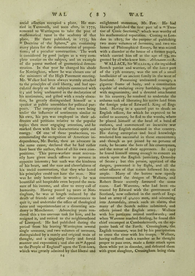 social affection occupied a place. He mar- ried in Yarmouth, and soon after, in 1772, removed to Warrington to take the post of mathematical tutor in the academy of that place. He there published, in 1775, his “ Doctrine of the Sphere,” 4to. containing many plates for the demonstration of proposi- tions; of a peculiar construction. The work is considered by good judges as a very com- plete treatise on the subject, and an example of the purest method of geometrical demon- stration. In that year he changed his abode for Nottingham, where he was chosen one of the ministers of the High Pavement meeting. Mr. Walker had been always warmly attached to the principles of civil liberty, and had spe- culated deeply on the subjects connected with it; and being undaunted in the declaration of his sentiments, and gifted with a ready elocu- tion, he greatly distinguished himself as a speaker at public assemblies for political pur- poses. The corporation of that town being under the influence of sentiments similar to his own, his pen was employed in their ad- dresses and petitions relative to the popular topics then most engaging attention, and he marked them with his characteristic spirit and energy. Of one of these productions, re- commending the recognition of American in- dependence, Mr. Burke, then an advocate in the same cause, declared that he had rather have been the author, than of all his own com- positions. This party-warfare must necessa- rily have given much offence to persons in opposite interests ; but such was the kindness of his heart, and the ease and cheerfulness of his social conversation, that they who hated his principles could not hate the man. Nor was he only benevolent in words; he was bountiful and hospitable even beyond the mea- sure of his income, and alive to every call of humanity. Having passed 24 years at Not- tingham, he was at length induced by the death of friends and other circumstances to quit it, and undertake the office of theological tutor and superintendant at a dissenting aca- demy in Manchester. Advancing years ren- dered this a too onerous task for him, and he resigned it, and retired to the neighbourhood of Liverpool. He had published during the period from his leaving Warrington several single sermons, and two volumes of sermons, distinguished by a manly and original train of thought, and a singularly lively and fervid manner and expression ; and also an “ Appeal to the People of England” upon the Test-laws, which was greatly admired by that liberal and 14 enlightened statesman, Mr. Fox. He had likewise published the first part of a “ Trea- tise of Conic Sections,” which was worthy of his mathematical reputation. Coming to Lon- don in 1807, for the purpose of publishing two more volumes of Sermons, and two vo- lumes of Philosophical Essays, he was seized with a disorder at the house of a former pupil, which carried him off at the age of 73, re- gretted by all who knew him. Athenaum.—A. WALLACE, Sir William, a dis inguished Scotch patriot and warrior, of the latter part of the 13th century, was the son of a small landholder of an ancient family in the west of Scotland. Possessing undaunted courage, a gigantic frame of body, and a constitution capable of enduring every hardship, together with magnanimity, and a devoted attachment to his country, he resolved to undertake the arduous task of liberating his native land from the foreign yoke of Edward I. King of Eng- land. Having in a quarrel put to death an English officer, for which he expected to be called to account, he fled to the woods, where he placed himself at the head of a band of outlaws, and commenced an incursive war against the English stationed in that country. His daring enterprize and local knowledge rendered him successful in these encounters; and though as yet joined by no persons of rank, he became the hero of his countrymen, and the terror of their oppressors. In 1297 he found himself strong enough to concert an attack upon the English justiciary, Ormesby of Scone ; but this person, apprized of the danger, prevented it by flight, and all the other officers of that nation followed his ex- ample. Many of the barons now openly countenanced the designs of Wallace, and Robert Bruce secretly favoured the same cause. Earl Warenne, who had been en- trusted by Edward with the government of Scotland, now collected in the north of Eng- land an army of 40,000 men, and advancing into Annandale, struck such an alarm, that many of the Scotch nobles submitted, and others joined the English army. Wallace with his partizans retired northwards; and when Warenne reached Stirling, he found this chief encamped at Cambuskenneth, on the op- posite bank of the Forth. Cressingham, the_ English treasurer, was led by his precipitation to cross the river with his troops. Wallace, having suffered such a number as he thought proper to pass over, made a fierce attack upon them while yet in disorder, and defeated them with great slaughter, Cressingham being slaiu