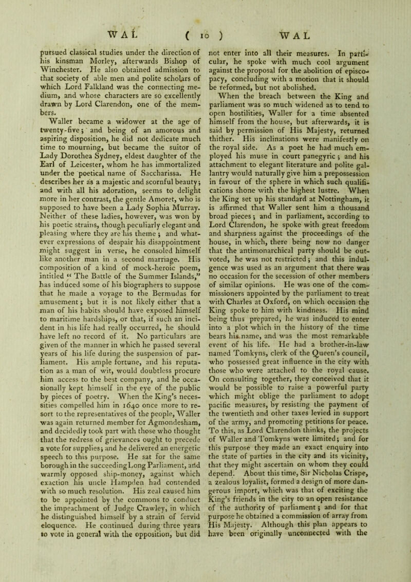 pursued classical studies under the direction of his kinsman Morley, afterwards Bishop of Winchester. He also obtained admission to that society of able men and polite scholars of which Lord Falkland was the connecting me- dium, and whose characters are so excellently drawn by Lord Clarendon, one of the mem- bers. Waller became a widower at the age- of twenty-five; and being of an amorous and aspiring disposition, he did not dedicate much time to mourning, but became the suitor of Lady Dorothea Sydney, eldest daughter of the Earl of Leicester, whom he has immortalized under the poetical name of Saccharissa. He describes her as a majestic and scornful beauty; and with all his adoration, seems to delight more in her contrast, the gentle Amoret, who is supposed to have been a Lady Sophia Murray. Neither of these ladies, however, was won by his poetic strains, though peculiarly elegant and pleasing where they are his theme ; and what- ever expressions of despair his disappointment might suggest in verse, he consoled himself like another man in a second marriage. His composition of a kind of mock-heroic poem, intitled “ The Battle of the Summer Islands,” has induced some of his biographers to suppose that he made a voyage to the Bermudas for amusement; but it is not likely either that a man of his habits should have exposed himself to maritime hardships, or that, if such an inci- dent in his life had really occurred, he should have left no record of it. No particulars are given of the manner in which he passed several years of his life during the suspension of par- liament. His ample fortune, and his reputa- tion as a man of wit, would doubtless procure him access to the best company, and he occa- sionally kept himself in the eye of the public by pieces of poetry. When the King’s neces- sities compelled him in 1640 once more to re- sort to the representatives of the people, Waller was again returned member for Agmondesham, and decidedly took part with those who thought that the redress of grievances ought to precede a vote for supplies; and he delivered an energetic speech to this purpose. He sat for the same borough in the succeedingLong Parliament, arid warmly opposed ship-money, against which exaction his uncle Hampden had contended with so much resolution. His zeal caused him to be appointed by the commons to conduct the impeachment of Judge Crawley, in which he distinguished himself by a strain of fervid eloquence. Pie continued during three years to vote in general with the opposition, but did not enter into all their measures. In partw cular, he spoke with much cool argument against the proposal for the abolition of episco- pacy, concluding with a motion that it should be reformed, but not abolished. When the breach between the King and parliament was so much widened as to tend to open hostilities, Waller for a time absented himself from the house, but afterwards, it is said by permission of His Majesty, returned thither. His inclinations were manifestly on the royal side. As a poet he had much em- ployed his muse in court panegyric ; and his attachment to elegant literature and polite gal- lantry would naturally give him a prepossession in favour of the sphere in which such qualifi- cations shone with the highest lustre. When the King set up his standard at Nottingham, it is affirmed that Waller sent him a thousand broad pieces; and in parliament, according to Lord Clarendon, he spoke with great freedom and sharpness against the proceedings of the house, in which, there being now no danger that the antimonarchical party should be out- voted, he was not restricted; and this indul- gence was used as an argument that there was no occasion for the secession of other members of similar opinions. He was one of the com- missioners appointed by the parliament to treat with Charles at Oxford, on which occasion the King spoke to him with kindness. His mind being thus prepared, he was induced to enter into a plot which in the history of the time bears his name, and was the most remarkable event of his life. He had a brother-in-law named Tomkyns, clerk of the Queen’s council, who possessed great influence in the city with those who were attached to the royal cause. On consulting together, they conceived that it would be possible to raise a powerful party which might oblige the parliament to adopt pacific measures, by resisting the payment of the twentieth and other taxes levied in support of the army, and promoting petitions for peace. To this, as Lord Clarendon thinks, the projects of Waller and Tomkyns were limited; and for this purpose they made an exact enquiry into the state of parties in the city and its vicinity, that they might ascertain on whom they could depend. About this time, Sir Nicholas Crispe, a zealous loyalist, formed a design of more dan- gerous import, which was that of exciting the King’s friends in the city to an open resistance of the authority of parliament; and for that purpose he obtained a commission of array from His Majesty. Although this plan appears to have been originally unconnected with the