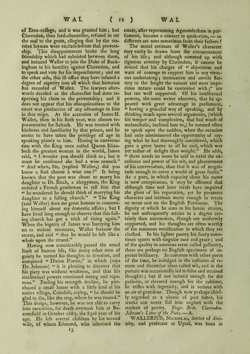 of Elon-college, and it was granted him •, but Clarendon, then lord-chancellor, refused to set the seal to the grant, alleging that by the sta- tutes laymen were excluded-ffrom that provost- ship. This disappointment broke the long friendship which had subsisted between them, and induced Waller to join the Duke of Buck- ingham in his hostility against Clarendon, and to speak and vote for his impeachment; and on the other side, this ill office may have infused a degree of asperity into all which that historian has recorded of Waller. The lawyers after- wards decided as the chancellor had done re- specting his claim to the provostship ; and it does not appear that his obsequiousness to the court was productive of any advantage to him in that reign. At the accession of James II. Waller, then in his 8oth year, was chosen re- presentative for Saltash. He was treated with kindness and familiarity by that prince, and he seems to have taken the privilege of age in speaking plainly to him. Having in conversa- tion with the King once called Queen Eliza- beth the greatest woman in the world, James said, “ 1 wonder you should think so; but it must be confessed she had a wise council.” “ And when, Sir, (replied Waller,) did you know a fool choose a wise one ?” It being known that the poet was about to marry his daughter to Dr. Birch, a clergyman, the King ordered a French gentleman to tell him that « he wondered he should think of marrying his daughter to a falling church.” “ The King (said Waller) does me great honour in concern- ing himself about my domestic affairs ; but I have lived long enough to observe that this fall- ing church has got a trick of rising again.” When the bigotry of James was hurrying him on to violent measures, Waller foresaw the storm, and said “ that he would be left like a whaJe upon the strand.” Having now considerably passed the usual limit of human life, like many other men of gaiety he turned his thoughts to devotion, and composed “ Divine Poems,” in which (says Dr. Johnson) “ it is pleasing to discover that his piety was without weakness, and that his intellectual powers continued strong and vigo- rous.” Feeling his strength decline, he pur- chased a small house with a little land at his native village, Coleshill, saying, “ he should be glad to die, like the stag, where he was roused.” This design, however, he was not able to carry into execution, for death overtook him at Be- consfield in October 1687, the 83rd year of his age. He left several children by his second wife, of whom Edmund, who inherited the »3 estate, after representing Agmondesham in par- liament, became a convert to quakerism, — so different are sons sometimes from their fathers ! The moral estimate of Waller’s character may easily be drawn from the circumstances of his life; and although summed up with rigorous severity by Clarendon, it cannot be denied that his charges of “ abjectness and want of courage to support him in any virtu- ous undertaking; insinuation and servile flat- tery to the height the vainest and most impe- rious nature could be contented with;” are but too well supported. Of his intellectual powers, the same writer observes, that he ap- peared with great advantage in parliament, “ having a graceful way of speaking, and by thinking much upon several arguments, (which his temper and complexion, that had much of melancholic, inclined him to,) he seemed often to speak upon the sudden, when the occasion had only administered the opportunity of say- ing what he had thoroughly considered, which gave a great lustre to all he said, which was yet rather of delight than weight.” He adds, “ there needs no more be said to extol the ex- cellence and power of his wit, and pleasantness of his conversation, than that it was of magni- tude enough to cover a world of great faults.” As a poet, in which capacity alone his name is now conspicuous, it may be affirmed that although time and later rivals have impaired the gloss of his reputation, yet he possesses character and intrinsic merit enough to retain no mean seat on the English Parnassus. The dignity at which he aims in his heroic strains, he not unfrequently attains in a degree cer- tainly then uncommon, though not uniformly supported, and his thoughts are often worthy of the sonorous versification in which they are clothed. In his lighter poetry his fancy some- times sports with singular ease and grace ; and of the quality in amorous verse called gallantry, there are perhaps no English specimens of su- perior brilliancy. In common with other poets of the time, he indulged in the collision of re- mote and dissimilar ideas called wit, and in the pursuit was occasionally led to false and strained thoughts ; but if not natural enough for the pathetic, or elevated enough for the sublime, he trifles with ingenuity, and is serious with an air of grandeur. Though now perhaps chief- ly regarded as a classic of past times, his works can never fall into neglect with the student of poetry. Biogr. Brit. Clarendon. Johnson’s Lives of the Poets. — A. WALLERIUS, Nicholas, doctor of divi- nity, and professor at Upsal, was born in