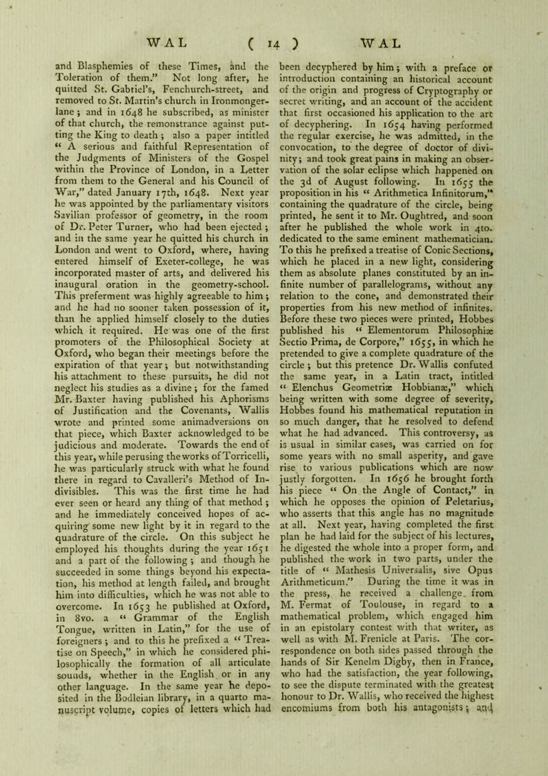 and Blasphemies of these Times, and the Toleration of them.” Not long after, he quitted St. Gabriel’s, Fenchurch-street, and removed to St. Martin’s church in Ironmonger- lane ; and in 1648 he subscribed, as minister of that church, the remonstrance against put- ting the King to death ; also a paper intitled “ A serious and faithful Representation of the Judgments of Ministers of the Gospel within the Province of London, in a Letter from them to the General and his Council of War,” dated January 17th, 1648. Next year he was appointed by the parliamentary visitors Savilian professor of geometry, in the room of Dr. Peter Turner, who had been ejected ; and in the same year he quitted his church in London and went to Oxford, where, having entered himself of Exeter-college, he was incorporated master of arts, and delivered his inaugural oration in the geometry-school. This preferment was highly agreeable to him ; and he had no sooner taken possession of it, than he applied himself closely to the duties which it required. He was one of the first promoters of the Philosophical Society at Oxford, who began their meetings before the expiration of that year; but notwithstanding his attachment to these pursuits, he did not neglect his studies as a divine; for the famed Mr. Baxter having published his Aphorisms of Justification and the Covenants, Wallis wrote and printed some animadversions on that piece, which Baxter acknowledged to be judicious and moderate. Towards the end of this year, while perusing the works of Torricelli, he was particularly struck with what he found there in regard to Cavalleri’s Method of In- divisibles. This was the first time he had ever seen or heard any thing of that method ; and he immediately conceived hopes of ac- quiring some new light by it in regard to the quadrature of the circle. On this subject he employed his thoughts during the year 1651 and a part of the following •, and though he succeeded in some things beyond his expecta- tion, his method at length failed, and brought him into difficulties, which he was not able to overcome. In 1653 he published at Oxford, in 8vo. a “ Grammar of the English Tongue, written in Latin,” for the use of foreigners ; and to this he prefixed a “ Trea- tise on Speech,” in which lie considered phi- losophically the formation of all articulate sounds, whether in the English or in any Other language. In the same year he depo- sited in the Bodleian library, in a quarto ma- nuscript volupie, copies of letters which had been decyphered by him; with a preface or introduction containing an historical account of the origin and progress of Cryptography or secret writing, and an account of the accident that first occasioned his application to the art of decyphering. In 1654 having performed the regular exercise, he was admitted, in the convocation, to the degree of doctor of divi- nity; and took great pains in making an obser- vation of the solar eclipse which happened on the 3d of August following. In 1655 the proposition in his “ Arithmetica Infinitorum,’* containing the quadrature of the circle, being printed, he sent it to Mr. Oughtred, and soon after he published the whole work in 4to. dedicated to the same eminent mathematician. To this he prefixed a treatise of Conic Sections, which he placed in a new light, considering them as absolute planes constituted by an in- finite number of parallelograms, without any relation to the cone, and demonstrated their properties from his new method of infinites. Before these two pieces were printed, Hobbes published his “ Elementorum Philosophise Sectio Prima, de Corpore,” 1655, in which he pretended to give a complete quadrature of the circle; but this pretence Dr.Wallis confuted the same year, in a Latin tract, intitled “ Elenchus Geometric Hobbianae,” which being written with some degree of severity, Hobbes found his mathematical reputation in so much danger, that he resolved to defend what he had advanced. This controversy, as is usual in similar cases, was carried on for some years with no small asperity, and gave rise to various publications which are now justly forgotten. In 1656 he brought forth his piece “ On the Angle of Contact,” in which he opposes the opinion of Peletarius, who asserts that this angle has no magnitude at all. Next year, having completed the first plan he had laid for the subject of his lectures, he digested the whole into a proper form, and published the work in two parts, under the title of “ Mathesis Universalis, sive Opus Arithmeticum.” During the time it was in the press, he received a challenge, from M. Fermat of Toulouse, in regard to a mathematical problem, which engaged him in an epistolary contest with that writer, as well as with M. Frenicle at Paris. The cor- respondence on both sides passed through the hands of Sir Kenelm DigSy, then in France, who had the satisfaction, the year following, to see the dispute terminated with the greatest honour to Dr. Wallis, who received the highest encomiums from both his antagonists $ 43^