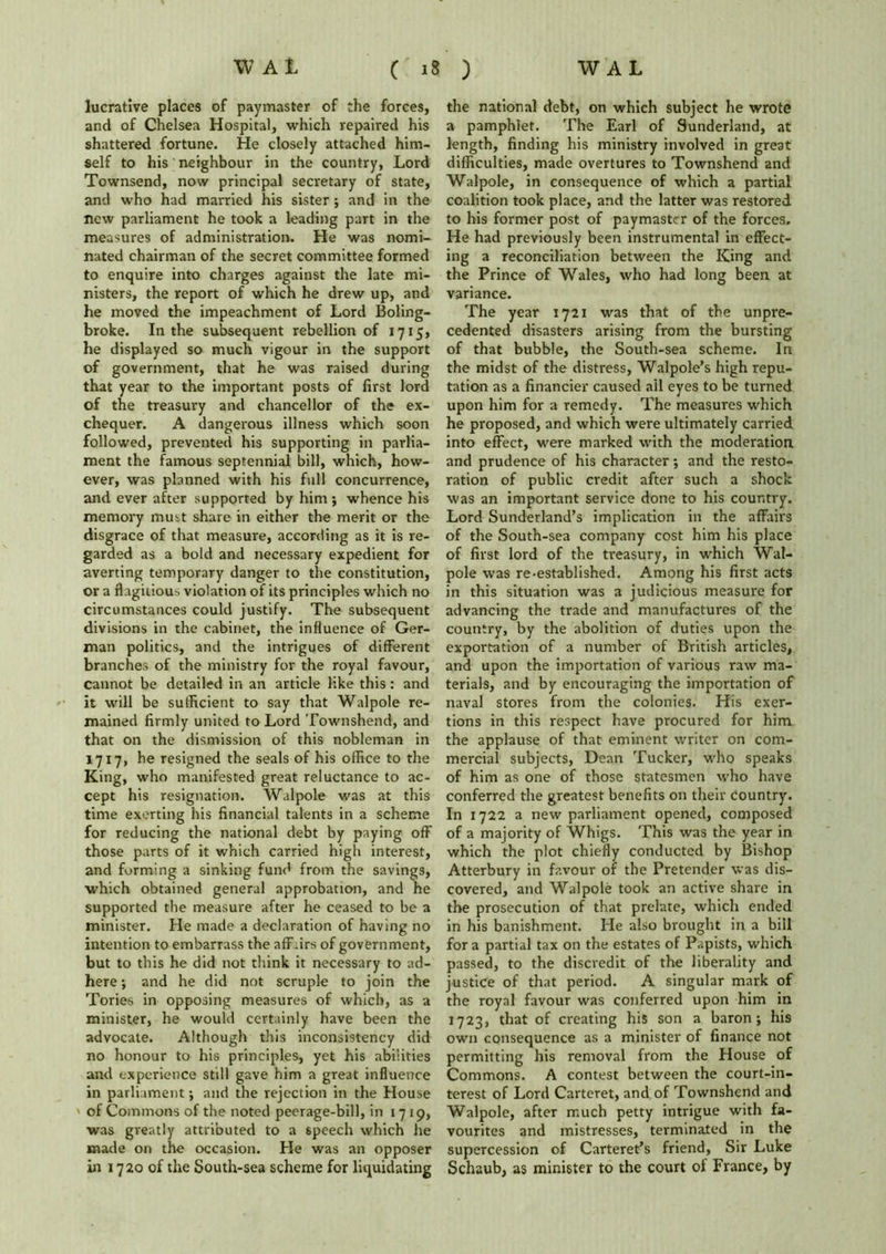 lucrative places of paymaster of the forces, and of Chelsea Hospital, which repaired his shattered fortune. He closely attached him- self to his neighbour in the country, Lord Townsend, now principal secretary of state, and who had married his sister ; and in the new parliament he took a leading part in the measures of administration. He was nomi- nated chairman of the secret committee formed to enquire into charges against the late mi- nisters, the report of which he drew up, and he moved the impeachment of Lord Boling- broke. In the subsequent rebellion of 1715, he displayed so much vigour in the support of government, that he was raised during that year to the important posts of first lord of the treasury and chancellor of the ex- chequer. A dangerous illness which soon followed, prevented his supporting in parlia- ment the famous septennial bill, which, how- ever, was planned with his full concurrence, and ever after supported by him ; whence his memory must share in either the merit or the disgrace of that measure, according as it is re- garded as a bold and necessary expedient for averting temporary danger to the constitution, or a flagitious violation of its principles which no circumstances could justify. The subsequent divisions in the cabinet, the influence of Ger- man politics, and the intrigues of different branches of the ministry for the royal favour, cannot be detailed in an article like this : and it will be sufficient to say that Walpole re- mained firmly united to Lord Townshend, and that on the dismission of this nobleman in 1717, he resigned the seals of his office to the King, who manifested great reluctance to ac- cept his resignation. Walpole was at this time exerting his financial talents in a scheme for reducing the national debt by paying off those parts of it which carried high interest, and forming a sinking fund from the savings, which obtained general approbation, and he supported the measure after he ceased to be a minister. He made a declaration of having no intention to embarrass the aff .irs of government, but to this he did not think it necessary to ad- here ; and he did not scruple to join the Tories in opposing measures of which, as a minister, he would certainly have been the advocate. Although this inconsistency did no honour to his principles, yet his abilities and experience still gave him a great influence in parliament; and the rejection in the House ' of Commons of the noted peerage-bill, in 1719, was greatly attributed to a speech which he made on the occasion. He was an opposer in 1720 of the South-sea scheme for liquidating the national debt, on which subject he wrote a pamphlet. The Earl of Sunderland, at length, finding his ministry involved in great difficulties, made overtures to Townshend and Walpole, in consequence of which a partial coalition took place, and the latter was restored to his former post of paymaster of the forces. He had previously been instrumental in effect- ing a reconciliation between the King and the Prince of Wales, who had long been at variance. The year 1721 was that of the unpre- cedented disasters arising from the bursting of that bubble, the South-sea scheme. In the midst of the distress, Walpole’s high repu- tation as a financier caused ail eyes to be turned upon him for a remedy. The measures which he proposed, and which were ultimately carried into effect, were marked with the moderation and prudence of his character •, and the resto- ration of public credit after such a shock was an important service done to his country. Lord Sunderland’s implication in the affairs of the South-sea company cost him his place of first lord of the treasury, in which Wal- pole was re-established. Among his first acts in tfiis situation was a judicious measure for advancing the trade and manufactures of the country, by the abolition of duties upon the exportation of a number of British articles, and upon the importation of various raw ma- terials, and by encouraging the importation of naval stores from the colonies. His exer- tions in this respect have procured for him the applause of that eminent writer on com- mercial subjects, Dean Tucker, who speaks of him as one of those statesmen who have conferred the greatest benefits on their country. In 1722 a new parliament opened, composed of a majority of Whigs. This was the year in which the plot chiefly conducted by Bishop Atterbury in favour of the Pretender was dis- covered, and Walpole took an active share in the prosecution of that prelate, which ended in his banishment. He also brought in a bill for a partial tax on the estates of Papists, which passed, to the discredit of the liberality and justice of that period. A singular mark of the royal favour was conferred upon him in 1723, that of creating his son a baron; his own consequence as a minister of finance not permitting his removal from the House of Commons. A contest between the court-in- terest of Lord Carteret, and of Townshend and Walpole, after much petty intrigue with fa- vourites and mistresses, terminated in the supercession of Carteret’s friend, Sir Luke Schaub, as minister to the court of France, by