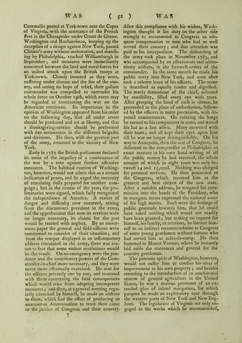 Cornwallis posted at York-town near the Capes of Virginia, with the assistance of the French fleet in the Chesapeake under Count de Grasse. Washington and Rochambeau, keeping up the deception of a design against New York, passed Clinton’s army without molestation, and march- ing by Philadelphia, reached Williamburgh in September; and measures were immediately concerted between the land and naval forces for an united attack upon the British troops at York-town. Closely invested as they were, suffering under disease and the fire of the ene- my, and seeing no hope of relief, their gallant commander was compelled to surrender his whole force on October 19th, which event may be regarded as terminating the war on the American continent. Its importance in the opinion of Washington appeared from his order on the following day, that all under arrest should be pardoned and set at liberty, and that a thanksgiving-service should be performed with due seriousness in the different brigades and divisions. He then, with the greatest part of the army, returned to the vicinity of New York. Early in 1782 the British parliament declared its sense of the impolicy of a continuance of the war by a vote against further offensive measures. The habitual caution of Washing- ton, however, would not admit this as a certain indication of peace, and he urged the necessity of remaining fully prepared for another cam- paign j but in the course of the year, the pre- liminaries were signed, which fully recognized the independence of America. A matter of danger and difficulty now occurred, arising from the discontents prevalent in the army, and the apprehension that now its services were no longer necessary, its claims for the past would be treated with neglect. By an anony- mous paper the general and field-officers were summoned to consider of their situation ; and from the temper displayed in an inflammatory address circulated in the army, there was rea- son to fear that some violent resolutions would be the result. On no emergency were the pru- dence and the conciliatory powers of the Com- mander-in-chief more necessary, and they were never more effectually exercised. He sent for the officers privately one by one, and reasoned with them concerning the fatal consequences which would arise from adopting intemperate measures j and then, at a general meeting regu- larly convoked by himself, he made an address to them, which had the effect of producing an unanimous determination to trust their cause to the justice of Congress and their country. 7 After this compliance with his wishes, Wash- ington thought it his duty on the other side strongly to recommend to Congress an ade- quate compensation to men who had so well served their country; and due attention was paid to his interposition. The disbanding of the army took place in November 1783, and was accompanied by an affectionate and admo- nitory address, in the farewell-orders of the commander. In the same month he made his public entry into New York, and soon after took a solemn leave of his officers. The scene is described as equally tender and dignified. The manly demeanour of the chief, softened by sensibility, filled every eye with tears. After grasping the hand of each in silence, he proceeded to the place of embarkation, follow- ed by the officers in mute procession, with de- jected countenances. On entering the barge he turned to his companions in arms, and waved his hat as a last adieu. Many answered with their tears ; and all kept their eyes upon him till he was no longer distinguishable. On his way to Annapolis, then the seat of Congress, he delivered to the comptroller at Philadelphia an exact account in his own hand-writing of all the public money he had received, the whole amount of which in eight years was only be- tween 14 and 15,0001. Nothing was charged for personal services. He then proceeded to the Congress, which received him as the greatest and best citizen of the new state.- After a suitable addross, he resigned his com- mission into the hands of the President, who in energetic terms expressed the national sense of his high merits. Such were the feelings of public gratitude towards him, that hd could have asked nothing which would not readily have been granted j but making no request for himself, his family, or relations, he limited him- self to an indirect recommendation to Congress of some young gentlemen without fortune who had served him as aides-de-camp. He then hastened to Mount Vernon, w'here he instantly laid aside the statesman and general for the country gentleman. The patriotic spirit of Washington, however, would not suffer him to confine his ideas of improvement to his own property •, and besides attending to the introduction of an ameliorated system of general agriculture in the United States, he was a zealous promoter of an ex- tended plan of inland navigation, for which purpose he made an exploratory tour through the western parts of New York and New Eng- land. The legislature of Virginia not only en- gaged in the works which he recommended,