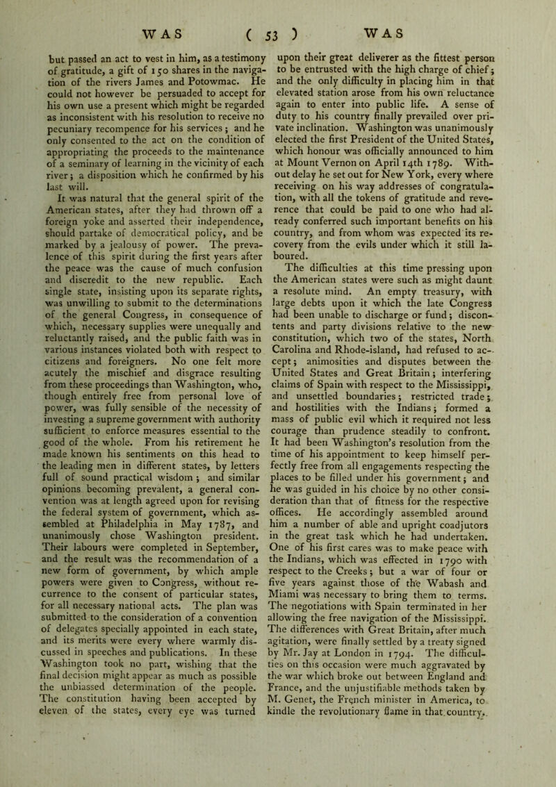 but passed an act to vest in him, as a testimony of gratitude, a gift of 150 shares in the naviga- tion of the rivers James and Potowmac. He could not however be persuaded to accept for his own use a present which might be regarded as inconsistent with his resolution to receive no pecuniary recompence for his services ; and he only consented to the act on the condition of appropriating the proceeds to the maintenance of a seminary of learning in the vicinity of each river; a disposition which he confirmed by his last will. It was natural that the general spirit of the American states, after they had thrown off a foreign yoke and asserted their independence, should partake of democratical policy, and be marked by a jealousy of power. The preva- lence of this spirit during the first years after the peace was the cause of much confusion and discredit to the new republic. Each single state, insisting upon its separate rights, was unwilling to submit to the determinations of the general Congress, in consequence of which, necessary supplies were unequally and reluctantly raised, and the public faith was in various instances violated both with respect to citizens and foreigners. No one felt more acutely the mischief and disgrace resulting from these proceedings than Washington, who, though entirely free from personal love of power, was fully sensible of the necessity of investing a supreme government with authority sufficient to enforce measures essential to the good of the whole. From his retirement he made known his sentiments on this head to the leading men in different states, by letters full of sound practical wisdom ; and similar opinions becoming prevalent, a general con- vention was at length agreed upon for revising the federal system of government, which as- sembled at Philadelphia in May 1787, and unanimously chose Washington president. Their labours were completed in September, and the result was the recommendation of a new form of government, by which ample powers were given to Congress, without re- currence to the consent of particular states, for all necessary national acts. The plan was submitted to the consideration of a convention of delegates specially appointed in each state, and its merits were every where warmly dis- cussed in speeches and publications. In these Washington took no part, wishing that the final decision might appear as much as possible the unbiassed determination of the people. The constitution having been accepted by eleven of the states, every eye was turned upon their great deliverer as the fittest person to be entrusted with the high charge of chief; and the only difficulty in placing him in that elevated station arose from his own reluctance again to enter into public life. A sense of duty to his country finally prevailed over pri- vate inclination. Washington was unanimously elected the first President of the United States, which honour was officially announced to him at Mount Vernon on April 14th 1789. With- out delay he set out for New York, every where receiving on his way addresses of congratula- tion, with all the tokens of gratitude and reve- rence that could be paid to one who had al- ready conferred such important benefits on his country, and from whom was expected its re- covery from the evils under which it still la- boured. The difficulties at this time pressing upon the American states were such as might daunt a resolute mind. An empty treasury, with large debts upon it which the late Congress had been unable to discharge or fund; discon- tents and party divisions relative to the new constitution, which two of the states, North Carolina and Rhode-island, had refused to ac- cept; animosities and disputes between the United States and Great Britain ; interfering claims of Spain with respect to the Mississippi, and unsettled boundaries; restricted trade; and hostilities with the Indians; formed a mass of public evil which it required not less courage than prudence steadily to confront. It had been Washington’s resolution from the time of his appointment to keep himself per- fectly free from all engagements respecting the places to be filled under his government; and he was guided in his choice by no other consi- deration than that of fitness for the respective offices. He accordingly assembled around him a number of able and upright coadjutors in the great task which he had undertaken. One of his first cares was to make peace with the Indians, which was effected in 1790 with respect to the Creeks; but a war of four or five years against those of th'e Wabash and Miami was necessary to bring them to terms. The negotiations with Spain terminated in her allowing the free navigation of the Mississippi. The differences with Great Britain, after much agitation, were finally settled by a treaty signed by Mr. Jay at London in 1794. The difficul- ties on this occasion were much aggravated by the war which broke out between England and France, and the unjustifiable methods taken by M. Genet, the French minister in America, to kindle the revolutionary flame in that.country,.