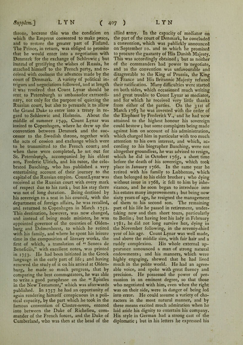 throne, because this was the condition on which the Empress consented to make peace, and to restore the greater part of Finland. The Prince, in return, was obliged to promise that he would enter into a negotiation with Denmark for the exchange of Schleswic ; but instead of gratifying the wishes of Russia, he attached himself to the French party, and re- ceived with coolness the advances made by the court of Denmark. A variety of political in- trigues and negociations followed, and at length it was resolved that Count Lynar should be sent to Petersburgh as ambassador extraordi- nary, not only for the purpose of quieting the Russian court, but also to persuade it to allow the Grand Duke to enter into a treaty in re- gard to Schleswic and Holstein. About the middle of summer 1749, Count Lynar was invited to Copenhagen, where he drew up the convention between Denmark and the suc- cessor to the Swedish throne, together with the acts of cession and exchange which were to be transmitted to the French court j and when these were completed, he set out for St. Petersburgh, accompanied by his eldest son, Frederic Ulrich, and his tutor, the cele- brated Busching, who has published a very entertaining account of their journey to the capital of the Russian empire. CountLynar was received at the Russian court with every mark of respect due to his rank ; but his stay there was not of long duration. Being destined by his sovereign to a seat in his council, with the department of foreign affairs, he was recalled, and returned to Copenhagen in March 1752. This destination, however, was now changed, and instead of being made minister, he was appointed governor of the counties of Olden- burg and Delmenhorst, to which he retired with his family, and where he spent his leisure time in the composition of literary works, the first of which, a translation of “ Seneca de Beneficiis,” with excellent notes, was printed in 1753. He had been initiated in the Greek language in the early part of life; and having renewed the study of it on his arrival at Olden- burg, he made so much progress, that by comparing the best commentators, he was able to write a good paraphrase on the (( Epistles in the New Testament,” which was afterwards published. In 1757 he had an opportunity of again rendering himself conspicuous in a poli- tical capacity, by the part which he took in the famous convention of Closter-seven, entered into between the Duke of Richelieu, com- mander of the French forces, and the Duke of Cumberland, who was then at the head of the allied army. In the capacity of mediator on the part of the court of Denmark, he concluded a convention, which was publickly announced on September 10. and to which he promised to procure the guaranty of His Danish Majesty. This was accordingly obtained ; but as neither of the commanders had power to negotiate, and as the convention was unfavourable and disagreeable to the King of Prussia, the King of France and His Britannic Majesty refused their ratification. Many difficulties were started on both sides, which occasioned much writing and great trouble to Count Lynar as mediator, and for which he received very little thanks from either of the parties. On the 31st of March 1763 he was invested with the order of the Elephant by Frederick V., and he had now attained to the highest honour his sovereign could bestow; but some complaints being made against him on account of his administration, which charged him in particular with too much attention to his own interest, and which, ac- cording to his biographer Busching, were not altogether groundless, he was advised to resign, which he did in October 1765, a short time before the death of his sovereign, which took place in January 1766. In the same year he retired with his family to Lubbenau, which then belonged to his elder brother ; who dying without issue in 1768, it fell to him by inhe- ritance, and he soon began to introduce into his estates many improvements ; but being now sixty years of age, he resigned the management of them to his second son. The remaining part of his life he passed in retirement, under- taking now and then short tours, particularly to Berlin ; but having lost his lady in February 1781, he did not long survive her, dying in the November following, in the seventy-third year of his age. Count Lynar was well made, and above the middle size, with fair hair and a ruddy complexion. His whole external ap- pearance announced a man of strong natural endowments; and his manners, which were highly engaging, shewed that he had lived much in the polite world. He had an agree- able voice, and spoke with great fluency and precision. He possessed the power of per- suasion in an eminent degree, so that those who negotiated with him, even when the right was on their side, were in danger of being led into error. He could assume a variety of cha- racters in the most natural manner, and by these means excited much admiration when he laid aside his dignity to entertain his company. His style in German had a strong cast of the diplomatic ; but in his letters he expressed his