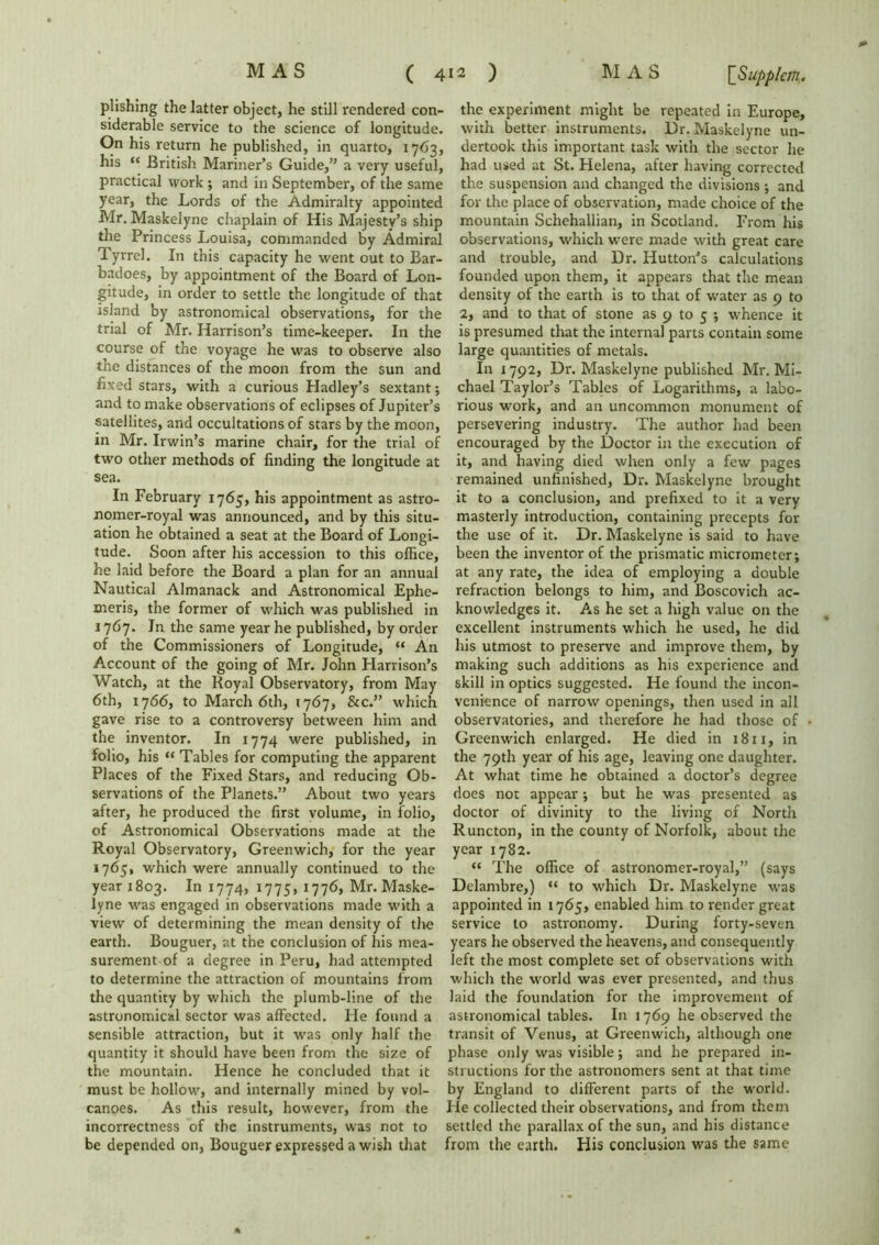 plishing the latter object, he still rendered con- siderable service to the science of longitude. On his return he published, in quarto, 1763, his “ British Mariner’s Guide,” a very useful, practical work ; and in September, of the same year, the Lords of the Admiralty appointed Mr. Maskelyne chaplain of His Majesty’s ship the Princess Louisa, commanded by Admiral Tyrrel. In this capacity he went out to Bar- badoes, by appointment of the Board of Lon- gitude, in order to settle the longitude of that island by astronomical observations, for the trial of Mr. Harrison’s time-keeper. In the course of the voyage he was to observe also the distances of the moon from the sun and fixed stars, with a curious Hadley’s sextant; and to make observations of eclipses of Jupiter’s satellites, and occultations of stars by the moon, in Mr. Irwin’s marine chair, for the trial of two other methods of finding the longitude at sea. In February 1765, his appointment as astro- nomer-royal was announced, and by this situ- ation he obtained a seat at the Board of Longi- tude. Soon after his accession to this office, he laid before the Board a plan for an annual Nautical Almanack and Astronomical Ephe- meris, the former of which was published in 1767. In the same year he published, by order of the Commissioners of Longitude, “ An Account of the going of Mr. John Harrison’s Watch, at the Royal Observatory, from May 6th, 1766, to March 6th, 1767, &c.” which gave rise to a controversy between him and the inventor. In 1774 were published, in folio, his “ Tables for computing the apparent Places of the Fixed Stars, and reducing Ob- servations of the Planets.” About two years after, he produced the first volume, in folio, of Astronomical Observations made at the Royal Observatory, Greenwich, for the year 1765, which were annually continued to the year 1803. In 1774, 1775, 1776, Mr. Maske- lyne was engaged in observations made with a view of determining the mean density of the earth. Bouguer, at the conclusion of his mea- surement of a degree in Peru, had attempted to determine the attraction of mountains from the quantity by which the plumb-line of the astronomical sector was affected. He found a sensible attraction, but it was only half the quantity it should have been from the size of the mountain. Hence he concluded that it must be hollow, and internally mined by vol- canoes. As this result, however, from the incorrectness of the instruments, was not to be depended on, Bouguer expressed a wish that the experiment might be repeated in Europe, with better instruments. Dr. Maskelyne un- dertook this important task with the sector he had used at St. Helena, after having corrected the suspension and changed the divisions ; and for the place of observation, made choice of the mountain Schehallian, in Scotland. From his observations, which were made with great care and trouble, and Dr. Hutton’s calculations founded upon them, it appears that the mean density of the earth is to that of water as 9 to 2, and to that of stone as 9 to 5 ; whence it is presumed that the internal parts contain some large quantities of metals. In 1792, Dr. Maskelyne published Mr. Mi- chael Taylor’s Tables of Logarithms, a labo- rious work, and an uncommon monument of persevering industry. The author had been encouraged by the Doctor in the execution of it, and having died when only a few pages remained unfinished, Dr. Maskelyne brought it to a conclusion, and prefixed to it a very masterly introduction, containing precepts for the use of it. Dr. Maskelyne is said to have been the inventor of the prismatic micrometer; at any rate, the idea of employing a double refraction belongs to him, and Boscovich ac- knowledges it. As he set a high value on the excellent instruments which he used, he did his utmost to preserve and improve them, by making such additions as his experience and skill in optics suggested. He found the incon- venience of narrow openings, then used in all observatories, and therefore he had those of • Greenwich enlarged. He died in 1811, in the 79th year of his age, leaving one daughter. At what time he obtained a doctor’s degree does not appear; but he was presented as doctor of divinity to the living of North Runcton, in the county of Norfolk, about the year 1782. “ The office of astronomer-royal,” (says Delambre,) “ to which Dr. Maskelyne was appointed in 1765, enabled him to render great service to astronomy. During forty-seven years he observed the heavens, and consequently left the most complete set of observations with which the world was ever presented, and thus laid the foundation for the improvement of astronomical tables. In 1769 he observed the transit of Venus, at Greenwich, although one phase only was visible; and he prepared in- structions for the astronomers sent at that time by England to different parts of the world. He collected their observations, and from them settled the parallax of the sun, and his distance from the earth. His conclusion was the same