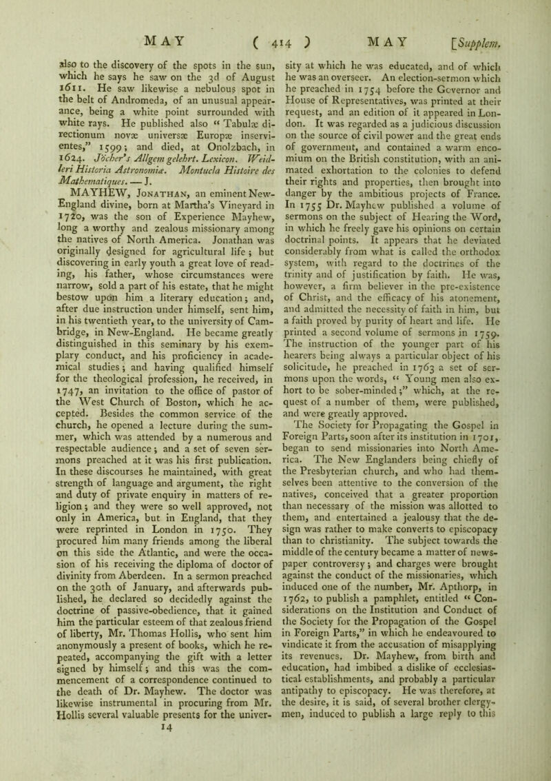 also to the discovery of the spots in the sun, which he says he saw on the 3d of August 1611. He saw likewise a nebulous spot in the belt of Andromeda, of an unusual appear- ance, being a white point surrounded with white rays. He published also “ Tabulae di- rectionum novae universae Europe inservi- entes,” 1599; and died, at Onolzbach, in 1624. Jobber's Allgetn gelehrt. Lexicon. Weid- leri Historic. Astronomic. Montucla Histoire des Mathematiques. — J. MAYHEW, Jonathan, an eminent New- England divine, born at Martha’s Vineyard in 1720, was the son of Experience Mayhew, long a worthy and zealous missionary among the natives of North America. Jonathan was originally designed for agricultural life ; but discovering in early youth a great love of read- ing, his father, whose circumstances were narrow, sold a part of his estate, that he might bestow upon him a literary education; and, after due instruction under himself, sent him, in his twentieth year, to the university of Cam- bridge, in New-England. He became greatly distinguished in this seminary by his exem- plary conduct, and his proficiency in acade- mical studies; and having qualified himself for the theological profession, he received, in 1747, an invitation to the office of pastor of the West Church of Boston, which he ac- cepted. Besides the common service of the church, he opened a lecture during the sum- mer, which was attended by a numerous and respectable audience; and a set of seven ser- mons preached at it was his first publication. In these discourses he maintained, with great strength of language and argument, the right and duty of private enquiry in matters of re- ligion ; and they were so well approved, not only in America, but in England, that they were reprinted in London in 1750. They procured him many friends among the liberal on this side the Atlantic, and were the occa- sion of his receiving the diploma of doctor of divinity from Aberdeen. In a sermon preached on the 30th of January, and afterwards pub- lished, he declared so decidedly against the doctrine of passive-obedience, that it gained him the particular esteem of that zealous friend of liberty, Mr. Thomas Hollis, who sent him anonymously a present of books, which he re- peated, accompanying the gift with a letter signed by himself; and this was the com- mencement of a correspondence continued to the death of Dr. Mayhew. The doctor was likewise instrumental in procuring from Mr. Hollis several valuable presents for the univer- 14 sity at which he was educated, and of which he was an overseer. An election-sermon which he preached in 1754 before the Governor and House of Representatives, was printed at their request, and an edition of it appeared in Lon- don. It was regarded as a judicious discussion on the source of civil power and the great ends of government, and contained a warm enco- mium on the British constitution, with an ani- mated exhortation to the colonies to defend their rights and properties, then brought into danger by the ambitious projects of France. In 1755 Dr. Mayhew published a volume of sermons on the subject of Hearing the Word, in which he freely gave his opinions on certain doctrinal points. It appears that he deviated considerably from what is called the orthodox system, with regard to the doctrines of the trinity and of justification by faith. He was, however, a firm believer in the pre-existence of Christ, and the efficacy of his atonement, and admitted the necessity of faith in him, but a faith proved by purity of heart and life. He printed a second volume of sermons in 1759. The instruction of the younger part of his hearers being always a particular object of his solicitude, he preached in 1763 a set of ser- mons upon the words, “ Young men also ex- hort to be sober-mindedwhich, at the re- quest of a number of them, were published, and were greatly approved. The Society for Propagating the Gospel in Foreign Parts, soon after its institution in iyor, began to send missionaries into North Ame- rica. The New Englanders being chiefly of the Presbyterian church, and who had them- selves been attentive to the conversion of the natives, conceived that a greater proportion than necessary of the mission was allotted to them, and entertained a jealousy that the de- sign was rather to make converts to episcopacy than to Christianity. The subject towards the middle of the century became a matter of news- paper controversy; and charges were brought against the conduct of the missionaries, which induced one of the number, Mr. Apthorp, in 1762, to publish a pamphlet, entitled “Con- siderations on the Institution and Conduct of the Society for the Propagation of the Gospel in Foreign Parts,” in which he endeavoured to vindicate it from the accusation of misapplying its revenues. Dr. Mayhew, from birth and education, had imbibed a dislike of ecclesias- tical establishments, and probably a particular antipathy to episcopacy. He was therefore, at the desire, it is said, of several brother clergy- men, induced to publish a large reply to this