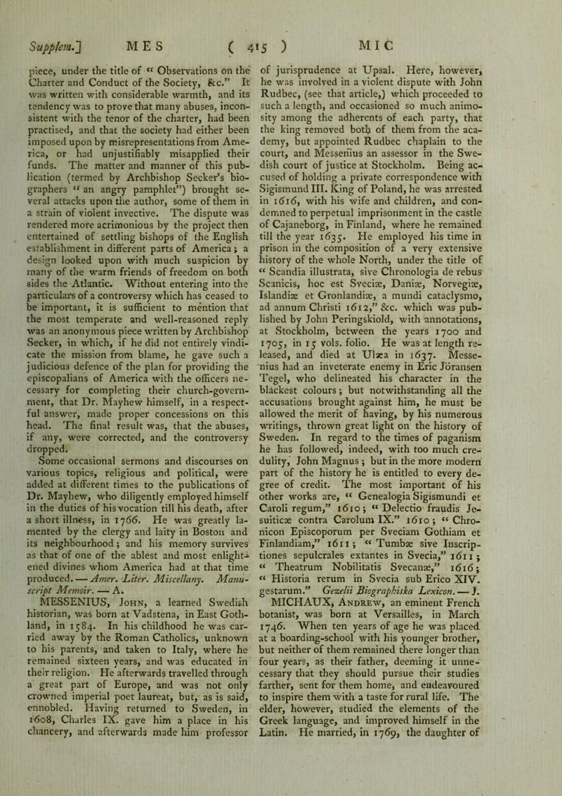 piece, under the title of *c Observations on the Charter and Conduct of the Society, &c.” It was written with considerable warmth, and its tendency was to prove that many abuses, incon- sistent with the tenor of the charter, had been practised, and that the society had either been imposed upon by misrepresentations from Ame- rica, or had unjustifiably misapplied their funds. The matter and manner of this pub- lication (termed by Archbishop Seeker’s bio- graphers “ an angry pamphlet”) brought se- veral attacks upon the author, some of them in a strain of violent invective. The dispute was rendered more acrimonious by the project then entertained of settling bishops of the English establishment in different parts of America; a design looked upon with much suspicion by many of the warm friends of freedom on both sides the Atlantic. Without entering into the particulars of a controversy which has ceased to be important, it is sufficient to mention that the most temperate and well-reasoned reply was an anonymous piece written by Archbishop Seeker, in which, if he did not entirely vindi- cate the mission from blame, he gave such a judicious defence of the plan for providing the episcopalians of America with the officers ne- cessary for completing their church-govern- ment, that Dr. Mayhew himself, in a respect- ful answer, made proper concessions on this head. The final result was, that the abuses, if any, were corrected, and the controversy dropped. Some occasional sermons and discourses on various topics, religious and political, were added at different times to the publications of Dr. Mayhew, who diligently employed himself in the duties of his vocation till his death, after a short illness, in 1766. He was greatly la- mented by the clergy and laity in Boston and its neighbourhood; and his memory survives as that of one of the ablest and most enlight- ened divines whom America had at that time produced. — Artier. Liter. Miscellany. Manu- script Memoir. — A. MESSENIUS, John, a learned Swedish historian, was born at Vadstena, in East Goth- land, in 1584. In his childhood he was car- ried away by the Roman Catholics, unknown to his parents, and taken to Italy, where he remained sixteen years, and was educated in their religion. He afterwards travelled through a great part of Europe, and was not only crowned imperial poet laureat, but, as is said, ennobled. Having returned to Sweden, in 1608, Charles IX. gave him a place in his chancery, and afterwards made him professor of jurisprudence at Upsal. Here, however, he was involved in a violent dispute with John Rudbec, (see that article,) which proceeded to such a length, and occasioned so much animo- sity among the adherents of each party, that the king removed both of them from the aca- demy, but appointed Rudbec chaplain to the court, and Messeriius an assessor in the Swe- dish court of justice at Stockholm. Being ac- cused of holding a private correspondence with Sigismund III. King of Poland, he was arrested in 1616, with his wife and children, and con- demned to perpetual imprisonment in the castle of Cajaneborg, in Finland, where he remained till the year 1635. He employed his time in prison in the composition of a very extensive history of the whole North, under the title of “ Scandia illustrata, sive Chronologia de rebus Scanicis, hoc est Svecke, Daniae, Norvegite, Islandiae et Gronlandiae, a mundi cataclysmo, ad annum Christi 1612,” &c. which was pub- lished by John Peringskiold, with annotations, at Stockholm, between the years 1700 and 1705, in 15 vols. folio. He was at length re- leased, and died at Ulsea in 1637. Messe- nius had an inveterate enemy in Eric Joransen Tegel, who delineated his character in the blackest colours; but notwithstanding all the accusations brought against him, he must be allowed the merit of having, by his numerous writings, thrown great light on the history of Sweden. In regard to the times of paganism he has followed, indeed, with too much cre- dulity, John Magnus •, but in the more modern part of the history he is entitled to every de- gree of credit. The most important of his other works are, <c Genealogia Sigismundi et Caroli regum,” 1610; “ Delectio fraudis Je- suiticae contra Carolum IX.” 1610; “ Chro- nicon Episcoporum per Sveciam Gothiam et Finlandiam,” 1611; “ Tumbae sive Inscrip- tions sepulcrales extantes in Svecia,” 1611; “ Theatrum Nobilitatis Svecanae,” 1616; “ Historia rerum in Svecia sub Erico XIV. gestarum.” Gezelii Biographiska Lexicon. — J. MICHAUX, Andrew, an eminent French botanist, was born at Versailles, in March 1746. When ten years of age he was placed at a boarding-school with his younger brother, but neither of them remained there longer than four years, as their father, deeming it unne- cessary that they should pursue their studies farther, sent for them home, and endeavoured to inspire them with a taste for rural life. The elder, however, studied the elements of the Greek language, and improved himself in the Latin. He married, in 1769, the daughter of