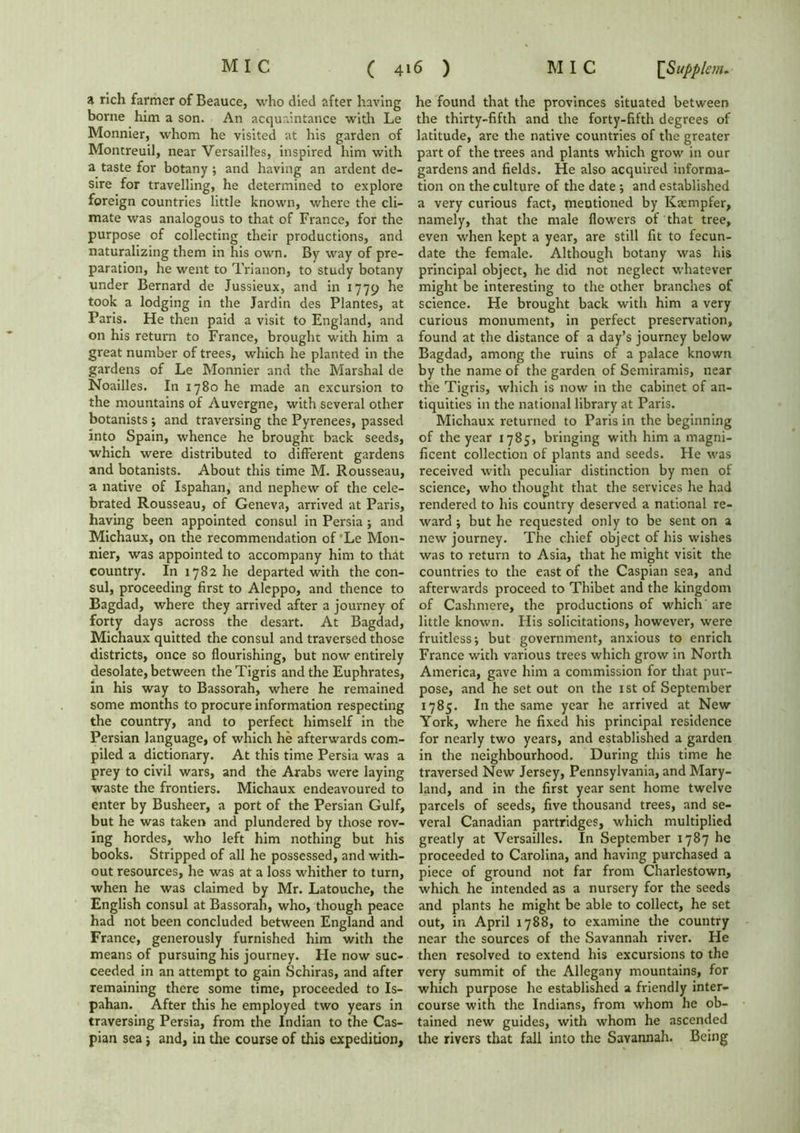 a rich farmer of Beauce, who died after having borne him a son. An acquaintance with Le Monnier, whom he visited at his garden of Montreuil, near Versailles, inspired him with a taste for botany ; and having an ardent de- sire for travelling, he determined to explore foreign countries little known, where the cli- mate was analogous to that of France, for the purpose of collecting their productions, and naturalizing them in his own. By way of pre- paration, he went to Trianon, to study botany under Bernard de Jussieux, and in 1779 he took a lodging in the Jardin des Plantes, at Paris. He then paid a visit to England, and on his return to France, brought with him a great number of trees, which he planted in the gardens of Le Monnier and the Marshal de Noailles. In 1780 he made an excursion to the mountains of Auvergne, with several other botanists ; and traversing the Pyrenees, passed into Spain, whence he brought back seeds, which were distributed to different gardens and botanists. About this time M. Rousseau, a native of Ispahan, and nephew of the cele- brated Rousseau, of Geneva, arrived at Paris, having been appointed consul in Persia j and Michaux, on the recommendation of Le Mon- nier, was appointed to accompany him to that country. In 1782 he departed with the con- sul, proceeding first to Aleppo, and thence to Bagdad, where they arrived after a journey of forty days across the desart. At Bagdad, Michaux quitted the consul and traversed those districts, once so flourishing, but now entirely desolate, between the Tigris and the Euphrates, in his way to Bassorah, where he remained some months to procure information respecting the country, and to perfect himself in the Persian language, of which he afterwards com- piled a dictionary. At this time Persia was a prey to civil wars, and the Arabs were laying waste the frontiers. Michaux endeavoured to enter by Busheer, a port of the Persian Gulf, but he was taken and plundered by those rov- ing hordes, who left him nothing but his books. Stripped of all he possessed, and with- out resources, he was at a loss whither to turn, when he was claimed by Mr. Latouche, the English consul at Bassorah, who, though peace had not been concluded between England and France, generously furnished him with the means of pursuing his journey. He now suc- ceeded in an attempt to gain Schiras, and after remaining there some time, proceeded to Is- pahan. After this he employed two years in traversing Persia, from the Indian to the Cas- pian sea; and, in the course of this expedition. he found that the provinces situated between the thirty-fifth and the forty-fifth degrees of latitude, are the native countries of the greater part of the trees and plants which grow in our gardens and fields. He also acquired informa- tion on the culture of the date ; and established a very curious fact, mentioned by Kaempfer, namely, that the male flowers of that tree, even when kept a year, are still fit to fecun- date the female. Although botany was his principal object, he did not neglect whatever might be interesting to the other branches of science. He brought back with him a very curious monument, in perfect preservation, found at the distance of a day’s journey below Bagdad, among the ruins of a palace known by the name of the garden of Semiramis, near the Tigris, which is now in the cabinet of an- tiquities in the national library at Paris. Michaux returned to Paris in the beginning of the year 1785, bringing with him a magni- ficent collection of plants and seeds. He was received with peculiar distinction by men of science, who thought that the services he had rendered to his country deserved a national re- ward ; but he requested only to be sent on a new journey. The chief object of his wishes was to return to Asia, that he might visit the countries to the east of the Caspian sea, and afterwards proceed to Thibet and the kingdom of Cashmere, the productions of which are little known. His solicitations, however, were fruitless; but government, anxious to enrich France with various trees which grow in North America, gave him a commission for that pur- pose, and he set out on the 1st of September 1785. In the same year he arrived at New York, where he fixed his principal residence for nearly two years, and established a garden in the neighbourhood. During this time he traversed New Jersey, Pennsylvania, and Mary- land, and in the first year sent home twelve parcels of seeds, five thousand trees, and se- veral Canadian partridges, which multiplied greatly at Versailles. In September 1787 he proceeded to Carolina, and having purchased a piece of ground not far from Charlestown, which he intended as a nursery for the seeds and plants he might be able to collect, he set out, in April 1788, to examine the country near the sources of the Savannah river. He then resolved to extend his excursions to the very summit of the Allegany mountains, for which purpose he established a friendly inter- course with the Indians, from whom he ob- tained new guides, with whom he ascended the rivers that fall into the Savannah. Being