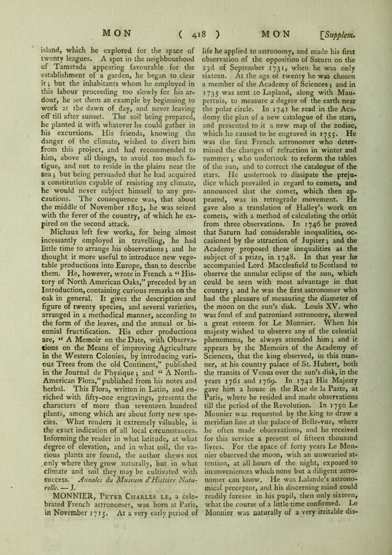 island, which he explored for the space of twenty leagues. A spot in the neighbourhood of Tamatada appearing favourable for the establishment of a garden, he began to clear it; but the inhabitants whom he employed in this labour proceeding too slowly for his ar- dour, he set them an example by beginning to wort at the dawn of day, and never leaving off till after sunset. The soil being prepared, he planted it with whatever he could gather in his excursions. His friends, knowing the danger of the climate, wished to divert him from this project, and had recommended to him, above all things, to avoid too much fa- tigue, and not to reside in the plains near the Sea ; but being persuaded that he had acquired a constitution capable of resisting any climate, he would never subject himself to any pre- cautions. The consequence was, that about the middle of November 1803, he was seized with the fever of the country, of which he ex- pired on the second attack. Michaux left few works, for being almost incessantly employed in travelling, he had little time to arrange his observations ; and he thought it more useful to introduce new vege- table productions into Europe, than to describe them. He, however, wrote in French a “ His- tory of North American Oaks,” preceded by an Introduction, containing curious remarks on the oak in general. It gives the description and figure of twenty species, and several varieties, arranged in a methodical manner, according to the form of the leaves, and the annual or bi- ennial fructification. His other productions are, “ A Memoir on the Date, with Observa- tions on the Means of improving Agriculture in the Western Colonies, by introducing vari- ous Trees from the old Continent,” published in the Journal de Physique; and “ A North- American Flora,” published from his notes and herbal. This Flora, written in Latin, and en- riched with fifty-one engravings, presents the characters of more than seventeen hundred plants, among which are about forty new spe- cies. What renders it extremely valuable, is the exact indication of all local circumstances. Informing the reader in what latitude, at what degree of elevation, and in what soil, the va- rious plants are found, the author shews not ,only where they grow naturally, but in what climate and soil they may be cultivated with success. Annales du Museum d'Histoire Natu- relle. — J. MONNIER, Peter Charles le, a cele- brated French astronomer, was born at Paris, in November 1715. At a very early period of life he applied to astronomy, and made his first observation of the opposition of Saturn on the 23d of September 1731, when he was only sixteen. At the age ol twenty he was chosen a member of the Academy of Sciences; and in 1735 was sent to Lapland, along with Mau- pertuis, to measure a degree of the earth near the polar circle. In 1741 he read in the Aca- demy the plan of a new catalogue of the stars, and presented to it a new map of the zodiac, which he caused to be engraved in 1-755. He was the first French astronomer who deter- mined the changes of refraction in winter and summer ; who undertook to reform the tables of the sun, and to correct the catalogue of the stars. He undertook to dissipate the preju- dice which prevailed in regard to comets, and announced that the comet, which then ap- peared, was in retrograde movement. He gave also a translation of Halley’s work on comets, with a method of calculating the orbit from three observations. In 1746 he proved that Saturn had considerable inequalities, oc- casioned by the attraction of Jupiter; and the Academy proposed these inequalities as the subject of a prize, in 1748. In that year he accompanied Lord Macclesfield to Scotland to observe the annular eclipse of the sun, which could be seen with most advantage in that country ; and he was the first astronomer who had the pleasure of measuring the diameter of the moon on the sun’s disk. Louis XV. who was fond of and patronised astronomy, shewed a great esteem for Le Monnier. When his majesty wished to observe any of the celestial phenomena, he always attended him; and it appears by the Memoirs of the Academy of Sciences, that the king observed, in this man- ner, at his country palace of St. Hubert, both the transits of Venus over the sun’s disk, in the years 1761 and 1769. In 1742 His Majesty gave him a house in the Rue de la Paste, at Paris, where he resided and made observations till the period of the Revolution. In 1750 Le Monnier was requested by the king to draw a meridian line at the palace of Belle-vue, where he often made observations, and he received for this service a present of fifteen thousand livres. For the space of forty years Le Mon- nier observed the moon, with an unwearied at- tention, at all hours of the night, exposed to inconveniences which none but a diligent astro- nomer can know. He was Lalande’s astrono- mical preceptor, and his discerning mind could readily foresee in his pupil, then only sixteen, what the course of a little time confirmed. Le Monnier was naturally of a very irritable dis-