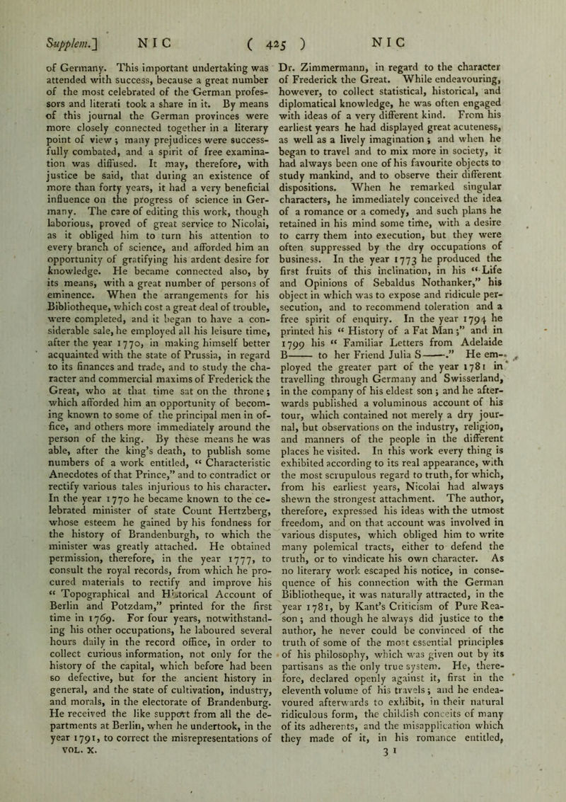 of Germany. This important undertaking was attended with success, because a great number of the most celebrated of the German profes- sors and literati took a share in it. By means of this journal the German provinces were more closely connected together in a literary point of view •, many prejudices were success- fully combated, and a spirit of free examina- tion was diffused. It may, therefore, with justice be said, that during an existence of more than forty years, it had a very beneficial influence on the progress of science in Ger- many. The care of editing this work, though laborious, proved of great service to Nicolai, as it obliged him to turn his attention to every branch of science, and afforded him an opportunity of gratifying his ardent desire for knowledge. He became connected also, by its means, with a great number of persons of eminence. When the arrangements for his Bibliotheque, which cost a great deal of trouble, were completed, and it began to have a con- siderable sale, he employed all his leisure time, after the year 1770, in making himself better acquainted with the state of Prussia, in regard to its finances and trade, and to study the cha- racter and commercial maxims of Frederick the Great, who at that time sat on the throne; which afforded him an opportunity of becom- ing known to some of the principal men in of- fice, and others more immediately around the person of the king. By these means he was able, after the king’s death, to publish some numbers of a work entitled, “ Characteristic Anecdotes of that Prince,” and to contradict or rectify various tales injurious to his character. In the year 1770 he became known to the ce- lebrated minister of state Count Hertzberg, whose esteem he gained by his fondness for the history of Brandenburgh, to which the minister was greatly attached. He obtained permission, therefore, in the year 1777, to consult the royal records, from which he pro- cured materials to rectify and improve his “ Topographical and HLtorical Account of Berlin and Potzdam,” printed for the first time in 1769. For four years, notwithstand- ing his other occupations, he laboured several hours daily in the record office, in order to collect curious information, not only for the history of the capital, which before had been so defective, but for the ancient history in general, and the state of cultivation, industry, and morals, in the electorate of Brandenburg. He received the like support from all the de- partments at Berlin, when he undertook, in the year 1791, to correct the misrepresentations of VOL. x. Dr. Zimmermann, in regard to the character of Frederick the Great. While endeavouring, however, to collect statistical, historical, and diplomatical knowledge, he was often engaged with ideas of a very different kind. From his earliest years he had displayed great acuteness, as well as a lively imagination; and when he began to travel and to mix more in society, it had always been one of his favourite objects to study mankind, and to observe their different dispositions. When he remarked singular characters, he immediately conceived the idea of a romance or a comedy, and such plans he retained in his mind some time, with a desire to carry them into execution, but they were often suppressed by the dry occupations of business. In the year 1773 he produced the first fruits of this inclination, in his “ Life and Opinions of Sebaldus Nothanker,” his object in which was to expose and ridicule per- secution, and to recommend toleration and a free spirit of enquiry. In the year 1794 he printed his “ History of a Fat Manand in 1799 his “ Familiar Letters from Adelaide B to her Friend Julia S He em- ployed the greater part of the year 1781 in travelling through Germany and Swisserland, in the company of his eldest son ; and he after- wards published a voluminous account of his tour, which contained not merely a dry jour- nal, but observations on the industry, religion, and manners of the people in the different places he visited. In this work every thing is exhibited according to its real appearance, with the most scrupulous regard to truth, for which, from his earliest years, Nicolai had always shewn the strongest attachment. The author, therefore, expressed his ideas with the utmost freedom, and on that account was involved in various disputes, which obliged him to write many polemical tracts, either to defend the truth, or to vindicate his own character. As no literary work escaped his notice, in conse- quence of his connection with the German Bibliotheque, it was naturally attracted, in the year 1781, by Kant’s Criticism of Pure Rea- son ; and though he always did justice to the author, he never could be convinced of the truth of some of the most essential principles of his philosophy, which was given out by its partisans as the only true system. He, there- fore, declared openly against it, first in the eleventh volume of his travels ; and he endea- voured afterwards to exhibit, in their natural ridiculous form, the childish conceits of many of its adherents, and the misapplication which they made of it, in his romance entitled, 3 1