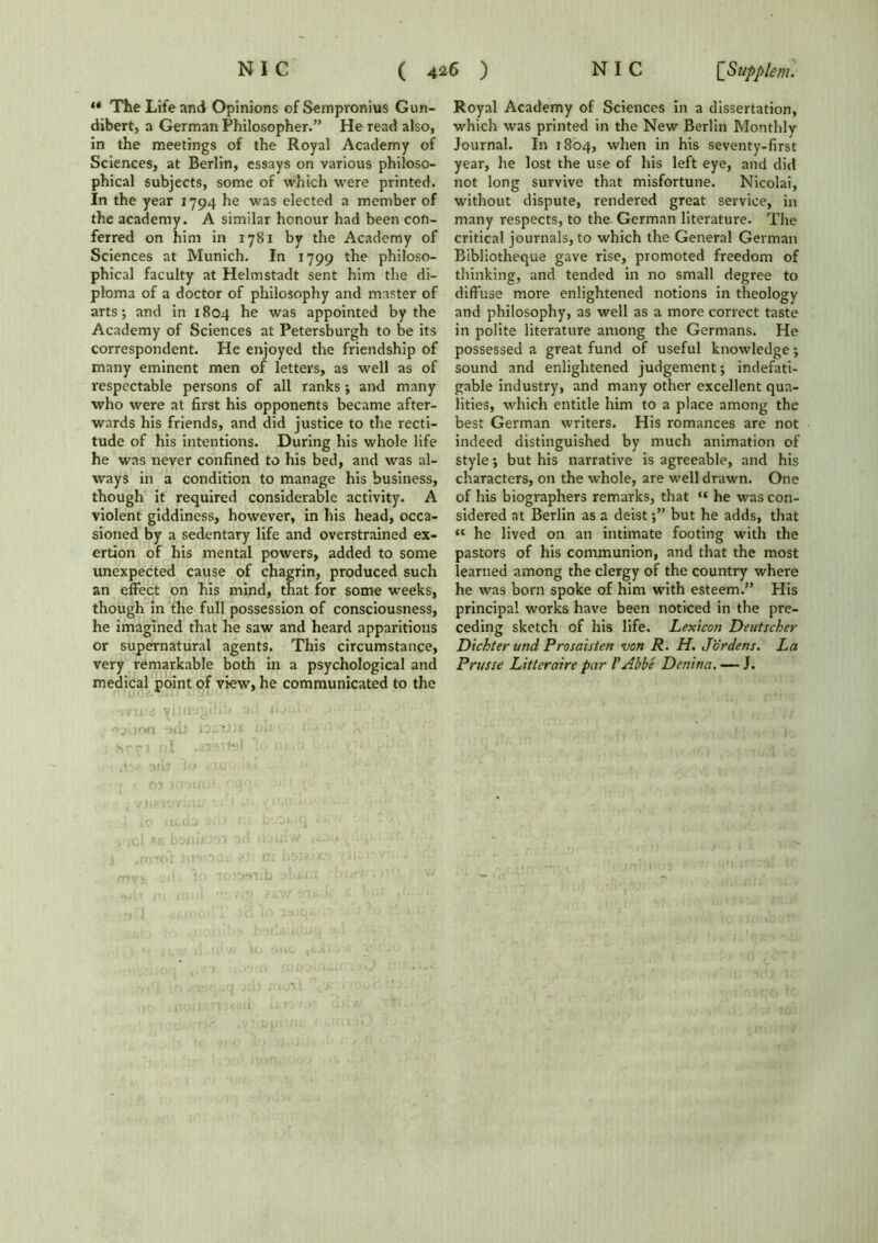 ** The Life and Opinions of Sempronius Gun- dibert, a German Philosopher.” He read also, in the meetings of the Royal Academy of Sciences, at Berlin, essays on various philoso- phical subjects, some of which were printed. In the year 1794 he was elected a member of the academy. A similar honour had been con- ferred on him in 1781 by the Academy of Sciences at Munich. In 1799 the philoso- phical faculty at Helmstadt sent him the di- ploma of a doctor of philosophy and master of arts*, and in 1804 he was appointed by the Academy of Sciences at Petersburgh to be its correspondent. He enjoyed the friendship of many eminent men of letters, as well as of respectable persons of all ranks ; and many who were at first his opponents became after- wards his friends, and did justice to the recti- tude of his intentions. During his whole life he was never confined to his bed, and was al- ways in a condition to manage his business, though it required considerable activity. A violent giddiness, however, in his head, occa- sioned by a sedentary life and overstrained ex- ertion of his mental powers, added to some unexpected cause of chagrin, produced such an effect on his mind, that for some weeks, though in the full possession of consciousness, he imagined that he saw and heard apparitions or supernatural agents. This circumstance, very remarkable both in a psychological and medical point of view, he communicated to the 3Xf j u •'J.JOfl ins i- • • Royal Academy of Sciences in a dissertation, which was printed in the New Berlin Monthly Journal. In 1804, when in his seventy-first year, he lost the use of his left eye, and did not long survive that misfortune. Nicolai, without dispute, rendered great service, in many respects, to the German literature. The critical journals, to which the General German Bibliotheque gave rise, promoted freedom of thinking, and tended in no small degree to diffuse more enlightened notions in theology and philosophy, as well as a more correct taste in polite literature among the Germans. He possessed a great fund of useful knowledge; sound and enlightened judgement; indefati- gable industry, and many other excellent qua- lities, which entitle him to a place among the best German writers. His romances are not indeed distinguished by much animation of style; but his narrative is agreeable, and his characters, on the whole, are well drawn. One of his biographers remarks, that “ he was con- sidered at Berlin as a deistbut he adds, that « he lived on an intimate footing with the pastors of his communion, and that the most learned among the clergy of the country where he was born spoke of him with esteem.” His principal works have been noticed in the pre- ceding sketch of his life. Lexicon Deutscher Dichter und Prosaisten von R. H. Jordens. La Prusse Litteraire par l'Abbe Denina. —- J.