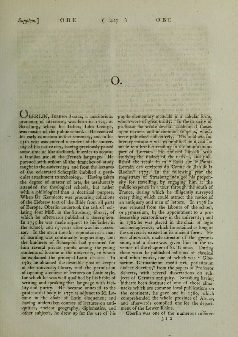 O. (3BERLIN, Jeremy James, a meritorious promoter of literature, was born in 1735, at Strasburg, where his father, John George, was master of the public school. He received his early education in that seminary, and in his 15 th year was entered a student of the univer- sity of his native city, having previously passed some time at Montbelliard, in order to acquire a familiar use of the French language. He pursued with ardour all the branches of study taught in the university; and from the lectures of the celebrated Schcepflin imbibed a parti- cular attachment to archeology. Having taken the degree of master of arts, he assiduously attended the theological schools, but rather with a philological than a doctrinal purpose. When Dr. Kennicott was procuring collations of the Hebrew text of the Bible from all parts of Europe, Oberlin undertook the task of col- lating four MSS. in the Strasburg library, of which he afterwards published a description. In 1755 he was made adjunct to his father in the school, and 15 years after was his succes- sor. In the mean time his reputation as a man of learning was continually augmenting, and the kindness of Schoepflin had procured for him several private pupils among the young students of fortune in the university, to whom he explained the principal Latin classics. In 1763 he obtained the desirable post of keeper of the university library, and the permission of opening a course of lectures on Latin style, for which he was well qualified by his habits of writing and speaking that language with faci- lity and purity. He became annexed to the professorial body in 1770 as adjunct to M. Lo- ranz in the chair of Latin eloquence; and having undertaken courses of lectures on anti- quities, ancient geography, diplomatics, and other subjecfs, he drew up for the use of his pupils elementary manuals in a tabular form, which were of great utility. In the capacity of professor he wrote Several academical theses upon curious and uncommon subjects, which were published collectively. His fondness for literary antiquity was exemplified on a visit he made to a brother residing in the mountainous part of Lorrain. He amused himself with studying the dialect of the natives, and pub- lished the result in an “ Essai sur le Patois Lorrain des environs du Comte du Ban de la Roche,” 1775- In the following year the magistracy of Strasburg indulged his propen- sity for travelling, by engaging him at the public expence in a tour through the south of France, during which he diligently surveyed every thing which could attract the notice of an antiquary and man of letters. In 1778 he was released from the labours of the school, or gymnasium, by the appointment to a pro- fessorship extraordinary in the university; and in 1782 he was placed in the chair of logic and metaphysics, which he retained as long as the university existed in its ancient form. He was afterwards made director of the gymna- sium, and a share was given him in the re- venues of the chapter of St. Thomas. During these years he published editions of classical and other works, one of which was “ Glos- sarium Germanicum medii sevi, potissimum dialecti Suevicse,” from the papers of Professor Schertz, with several dissertations on sub- jects of German antiquity. Strasburg having hitherto been destitute of one of those alma- nacks which are common local publications on the continent, he gave one in 1780, which comprehended the whole province of Alsace, and afterwards compiled one for the depart- ment of the Lower Rhine. Oberlin was one of the numerous sufferers