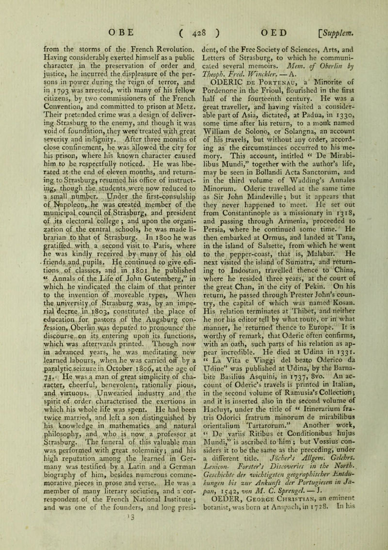 from the storms of the French Revolution. Having considerably exerted himself as a public character in the preservation of order and justice, he incurred the displeasure of the per- sons in power during the reign of terror, and in 1793 was arrested, with many of his fellow citizens, by two commissioners of the French Convention, and committed to prison at Metz. Their pretended crime was a design of deliver- ing Strasburg to the enemy, and though it was void of foundation, they were treated with great severity and indignity. After three months of close confinement, he was allowed the city for his prison, where his known character caused him to be respectfully noticed. He was libe- rated at the end of eleven months, and return- ing to Strasburg, resumed his office of instruct- ing, though the students were now reduced to a small number. Under the first-consulship of Napoleon, he was created member of the municipal council of Strasburg, and president of its electoral college ; and upon the organi- zation of the central schools, he was made li- brarian to that of Strasburg. In 1800 he was gratified with a second visit to Paris, where he was kindly received by many of his old friends and pupils. He continued to give edi- tions of classics, and in 1801 he published “ Annals of the Life of John Gutemberg,” in which he vindicated the claim of that printer to the invention of moveable types. When the university of Strasburg was, by an impe- rial decree in 1803, constituted the place of education for pastors of the Augsburg con- fession, Oberlin was deputed to pronounce the discourse on its entering upon its functions, which was afterwards printed. Though now in advanced years, he was meditating new learned labours, when he was carried off by a paralytic seizure in October 1806, at the age of 71.' He was a man of great simplicity of cha- racter, cheerful, benevolent, rationally pious, and virtuous. Unwearied industry and the spirit of order characterised the exertions in which his whole life was spent. He had been twice married, and left a son distinguished by his knowledge in mathematics and natural philosophy, and who is now a professor at Strasburg. The funeral of this valuable man was performed with great solemnity; and his high reputation among the learned in Ger- many was testified by a Latin and a German biography of him, besides numerous comme- morative pieces in prose and verse. He was a member of many literary societies, and a cor- respondent of the French National Institute ; and was one of the founders, and long presi- ’3 dent, of the Free Society of Sciences, Arts, and Letters of Strasburg, to which he communi- cated several memoirs. Mem. of Oberlin by Theoph. Fred. J4ri tickler.—A. ODERIC de Portenau, a Minorite of Pordenone in the Frioul, flourished in the first half of the fourteenth century. Fie was a great traveller, and having visited a consider- able part of Asia, dictated, at Padua, in 1330, some time after his return, to a monk named William de Solono, or Solangna, an account of his travels, but without any order, accord- ing as the circumstances occurred to his me- mory. This account, intitled <( De Mirabi- libus Mundi,” together with the author’s life, may be seen in Bollandi Acta Sanctorum, and in the third volume of Wadding’s Annales Minorum. Oderic travelled at the same time as Sir John Mandeville; but it appears that they never happened to meet. Fie set out from Constantinople as a missionary in 1318, and passing through Armenia, proceeded to Persia, where he continued some time. Fie then embarked at Ormus, and landed at Tana, in the island of Salsette, from which he went to the pepper-coast, that is, Malabar. He next visited the island of Sumatra, and return- ing to Indostan, travelled thence to China, where he resided three years, at the court of the great Chan, in the city of Pekin. On his return, he passed through Prester John’s coun- try, the capital of which was named Kosan. His relation terminates at Thibet, and neither he nor his editor tell by what route, or in what manner, he returned thence to Europe. It is worthy of remark, that Oderic often confirms, with an oath, such parts of his relation as ap- pear incredible. He died at Udina in 1331. “ La Vita e Viaggi del beato Oderico da Udine” was published at Udina, by the Barna- bite Basilius Asquini, in 1737, 8vo. An ac- count of Oderic’s travels is printed in Italian, in the second volume of Ramusia’s Collection; and it is inserted also in the second volume of Hacluyt, under the title of “ Itinerarium fra- tris Odorici fratrum minorum de mirabilibus orientalium Tartarorum.” Another work, “ De variis Ritibus et Conditionibus hujus Mundi,” is ascribed to him ; but Vossius con- siders it to be the same as the preceding, under a different title. JochePs Allgem. Gclehrt. Lexicon■ Forster's Discoveries in the North. Geschichte der ivichligsten geographischer Lntdu- kutigen bis znr Ankunft der Portugiesen in Ja- pan, 1542, von M. C. Spretigel. — J. OEDER, George Christian, an eminent botanist, wasborn at Anspach,in 1728. In his