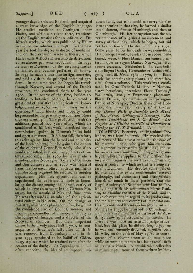 younger days he visited England, and acquired a great knowledge of the English language. He studied medicine at Gottingen under Haller, and while a student there, translated all the English treatises for an edition ot Dr. Mead’s works, which was published by Haller in two octavo volumes, in 1748. In the next year he took his degree as doctor of medicine, and on that occasion wrote a theses, which Haller calls “ Docta Dissertatio de derivatione et revulsione per venae sectionem.” In 1752 he went to Denmark, on the recommendation of Haller, and became professor of botany. In 1754 he made a tour into foreign countries, and paid a visit to the principal botanical gar- dens. In the same year he began his travels through Norway, and several of the Danish provinces, and continued them to the year 1760. In the course of that time, besides at- tending to botanical objects, he collected a great deal of statistical and agricultural know- ledge ; and in 1769 wrote an essay on the question, “ How liberty and property could be procured to the peasantry in countries where they are wanting.” This production, with the additions printed two years after, which he considered as his best work, contained truths never,before spoken in Denmark in so bold and open a manner. It did not fail, therefore, to excite against him the hatred and animosity of the land-holders; but he gained the esteem of the celebrated Count Bernstorff, v/ho after- wards consulted him on many objects of in- ternal economy. In 1769 he was made a member of the Norwegian Society of Sciences and Agriculture; and in 1770 was released from his botanical office, with an intimation that the King required his services in another department. His first appointment was to superintend the experiments made on inocu- lating the disease aamong the horned cattle, of which he gave an account in the German Mu- sseum for the months of May and June 1776. He was afterwards a member of the agricul- tural college in Holstein. On the change of ministry, which took place soon after, he gained the confidence also of Count Struensee, and became a counsellor of finance, a deputy in the college of finance, and a director of the Norwegian chamber. But the.e important offices he held only about half a year, in con- sequence of Struensee’s fall; after which he was removed from Copenhagen, and in the year 1773 appointed to be bailiff of Olden- burg, a place which he retained even after the cession of the duchy. At Copenhagen he had often conceived the idea of an improved wi- dow’s fund, but as he could not carry his plan into execution in that city, he formed a similar establishment, first at HambUrgh and then at Oldenburgh. His last occupation was the su- perintendance of a general measurement and survey of the duchy, which he began, but did not live to finish. He died in January 1791. Some years before his death he was ennobled. His principal works, besides those above men- tioned, were, “ Flora Danica, seu icones plan- tarum quae in regnis Daniae, Nqrwagiae, &c. sponte crescunt. Fasciculus i.-—ix. cum indi- cibus lingua Danica, Gernranica et Latina evul- gatis, tom. iii. Havn. 1763—1770, fol. Each fasciculus contains sixty plants, and three fas- ciculi form a volume. This work was conti- nued by Otto Frederic Muller. “ Nomen- clator botanicus, inserviens Florae Danicae,” ibid. 1769, 8vo.; “ Enumeratio plantarum Florae Danicae, sponte nascentium in regnis Daniae et Norvagiae, Ducatu Slesvici et Hol- satiae, ibid. 1770, 8vo. Forsog til et Lexicon over Danske Noske og Jslandske larde Mand af Jens Worm. Schlictegroll’s Necrology. Das gelehrte Teutschlande vo?i J. G. Meusel. Les Progres de I'Histoire naturelle en Danemarc et Norvege par M. T. Brunnich. — J. OLAFSEN, Eggert, an ingenious Ice- lander, was born in 1726. He received the rudiments of his education under the care of his maternal uncle, who gave him every en- couragement to prosecute his studies; and at his own expence sent him,'in 1745, to Copen- hagen, where he applied to the northern his- tory and antiquities, as well as to'ancient and modern poetry, to which he had a strong na- tural attachment. He devoted some part of his attention also to the mathematics, natural philosophy, and economics ; and distinguished himself so much in these pursuits, that the Royal Academy of Sciences sent him to Ice- land, along vldth his countryman Biarne Paul- sen, to examine the state of the island, and to make observations in regard to its productions, and the manners and custotns of its inhabitants. Having continued his researches till the autumn of the year 1757, he returned to Copenhagen; and some time after, at the desire of the Aca- demy, drew up an account of his travels. In 1767 he was made an assistant judge in Ice- land, but this place he did not long enjoy, as he was unfortunately drowned, together with his wife, on the 30th of May 1768, in conse- quence of a violent storm which took place while attempting to cross in a boat a small firth of his native island. A considerable collection of manuscripts, some of them written by him- *