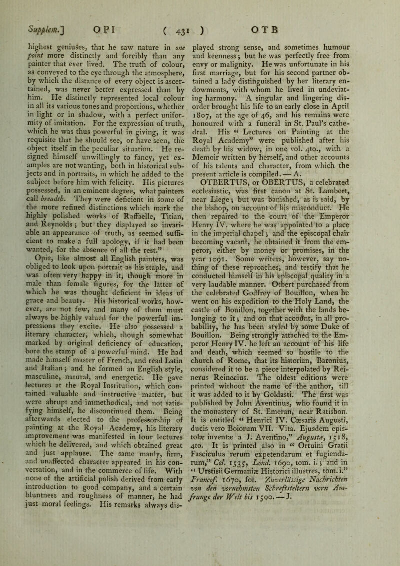 highest geniuses, that he saw nature in one point more distinctly and forcibly than any painter that ever lived. The truth of colour, as conveyed to the eye through the atmosphere, by which the distance of every object is ascer- tained, was never better expressed than by him. He distinctly represented local colour in all its various tones and proportions, whether in light or in shadow, with a perfect unifor- mity of imitation. For the expression of truth, which he was thus powerful in giving, it was requisite that he should see, or have seen, the object itself in the peculiar situation. He re- signed himself unwillingly to fancy, yet ex- amples are not wanting, both in historical sub- jects and in portraits, in which he added to the subject before him with felicity. His pictures possessed, in an eminent degree, what painters call breadth. They were deficient in some of the more refined distinctions which mark the highly polished works of RafFaelle, Titian, and Reynolds; but they displayed so invari- able an appearance of truth, as seemed suffi- cient to make a full apology, if it had been wanted, for the absence of all the rest.” Opie, like almost all English painters, was obliged to look upon portrait as his staple, and was often very happy in it, though more in male than female figures, for the latter of which he was thought deficient in ideas of grace and beauty. His historical works, how- ever, are not few, and many of them must always be highly valued for the powerful im- pressions they excite. He also possessed a literary character, which, though somewhat marked by original deficiency of education, bore the stamp of a powerful mind. He had made himself master of French, and read Latin and Italian j and he formed an English style, masculine, natural, and energetic. He gave lectures at the Royal Institution, which con- tained valuable and instructive matter, but were abrupt and immethocfical, and not satis- fying himself, he discontinued them. Being afterwards elected to the professorship of painting at the Royal Academy, his literary improvement was manifested in four lectures which he delivered, and which obtained great and just applause. The same manly, firm, and unaffected character appeared in his con- versation, and in the commerce of life. With none of the artificial polish derived from early introduction to good company, and a certain bluntness and roughness of manner, he had just moral feelings. His remarks always dis- played strong sense, and sometimes humour and keenness; but he was perfectly free from envy or malignity. He was unfortunate in his first marriage, but for his second partner ob- tained a lady distinguished by her literary en- dowments, with whom he lived in undeviat- ing harmony. A singular and lingering dis- order brought his life to an early close in April 1807, at the age of 46, and his remains were honoured with a funeral in St. Paul’s cathe- dral. His “ Lectures on Painting at the Royal Academy” were published after his death by his widow, in one vol. 4to., with a Memoir written by herself, and other accounts of his talents and character, from which the present article is compiled. — A. OTBERTUS, or OBERTUS, a celebrated ecclesiastic, was first canon at St. Lambert, near Liege; but was banished, as is said, by the bishop, on account of his misconduct. He then repaired to the court of the Emperor Henry IV. where he was appointed to a place in the imperial chapel; and the episcopal chair becoming vacant, he obtained it from the em- peror, either by money or promises, in the year 1091. Some writers, however, say no- thing of these reproaches, and testify that he conducted himself in his episcopal quality in a very laudable manner. Otbert purchased from the celebrated Godfrey of Bouillon, when he went on his expedition to the Holy Land, the castle of Bouillon, together with the lands be- longing to it; and on that account, in all pro- bability, he has been styled by some Duke of Bouillon. Being strongly attached to the Em- peror Henry IV. he left an account of his life and death, which seemed so hostile to the church of Rome, that its historian, Baronius, considered it to be a piece interpolated by Rei- nerus Reinecius. The oldest editions were printed without the name of the author, till it was added to it by Goldasti. The first was published by John Aventinus, who found it in the monastery of St. Emeran, near Ratisbon. It is entitled “ Henrici IV. Caesaris Augusti, ducis vero Boiorum VII. Vita. Ejusdem epis- tolse inventae a J. Aventino,” Augusta, 1518, 4to. It is printed also in “ Ortuini Gratii Fasciculus rerum expetendarum et fugienda- rum,” Col. 1535, Lend. 1690, tom. i.; and in “ Urstisii Germanise Historici illustres, tom.i.” Francof. 1670, fol. Zuverlassige Nachrichten von den vornehmsten Schreftsteltern vorn Am- frange der Welt bis 1500. — J.
