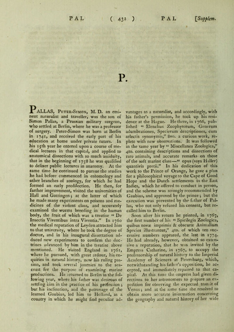 P. ALLAS, Peter-Simon, M. D. an emi- nent naturalist and traveller, was the son of Simon Pallas, a Prussian military surgeon, who settled at Berlin, where he was a professor of surgery. Peter-Simon was born at Berlin in 1741, and received the early part of his education at home under private tutors. In his 15th year he entered upon a course of me- dical lectures in that capital, and applied to anatomical dissections with so much assiduity, that in the beginning of 1758 he was qualified to deliver public lectures in anatomy. At the same time he continued to pursue the studies he had before commenced in entomology and other branches of zoology, for which he had formed an early predilection. He then, for farther improvement, visited the universities of Hall and Gottingen; at the latter of which he made many experiments on poisons and me- dicines of the violent class, and accurately examined the worms breeding in the human body, the fruit of which was a treatise “ De Insectis Viventibus intra Viventia.” In 1760 the medical reputation of Leyden attracted him to that university, where he took the degree of doctor, and in his inaugural dissertation ad- duced new experiments to confirm the doc- trines advanced by him in the treatise above mentioned. He visited England in 1761, where he pursued, with great ardour, his en- quiries in natural history, now his ruling pas- sion, and took several journies to the sea- coast for the purpose of examining marine productions. He returned to Berlin in the fol- lowing year, where his father was desirous of settling him in the practice of his profession ; but his inclination, and the patronage of the learned Gaubius, led him to Holland, as a country in which he might find peculiar ad- vantages as a naturalist, and accordingly, with his father’s permission, he took up his resi- dence at the Hague. He there, in 1766, pub- lished “ Elenchus Zoophytorum, Generum adumbrationes, Specierum descriptiones, cum selectis synonymis,” 8vo. a curious work, re- plete with new observations. It was followed in the same year by “ Miscellanea Zoologica,” 4to. containing descriptions and dissections of rare animals, and accurate remarks on those of the soft marine class—“ opus (says Haller) quantivis pretii.” In his dedication of this work to the Prince of Orange, he gave a plan for a philosophical voyage to the Cape of Good Hope and the Dutch settlements in the East Indies, which he offered to conduct in person, and the scheme was strongly recommended by Gaubius, and approved by the prince ; but the execution was prevented by the father of Pal- las, who not only refused his consent, but re- called him to Berlin. Soon after his return he printed, in 1767, the first number of his “ Spicilegia Zoologica, quibus novae imprimis Sc obscurae Animalium Species illustrantur,” 4to. of which ten suc- cessive numbers appeared, the last in 1774. He had already, however, obtained so exten- sive a reputation, that he was invited by the Empress Catharine, in 1767, to occupy the professorship of natural history to the Imperial Academy of Sciences at Petersburg, which, notwithstanding his father’s oppos;tion, he ac- cepted, and immediately repaired to that ca- pital. At this time the empress had given di- rections to her astronomers to p'epare an ex- pedition for observing the expected tran it of Venus; and at the same tune she resolved to obtain more accurate iniovmation concerning the geography and natural history of her wide