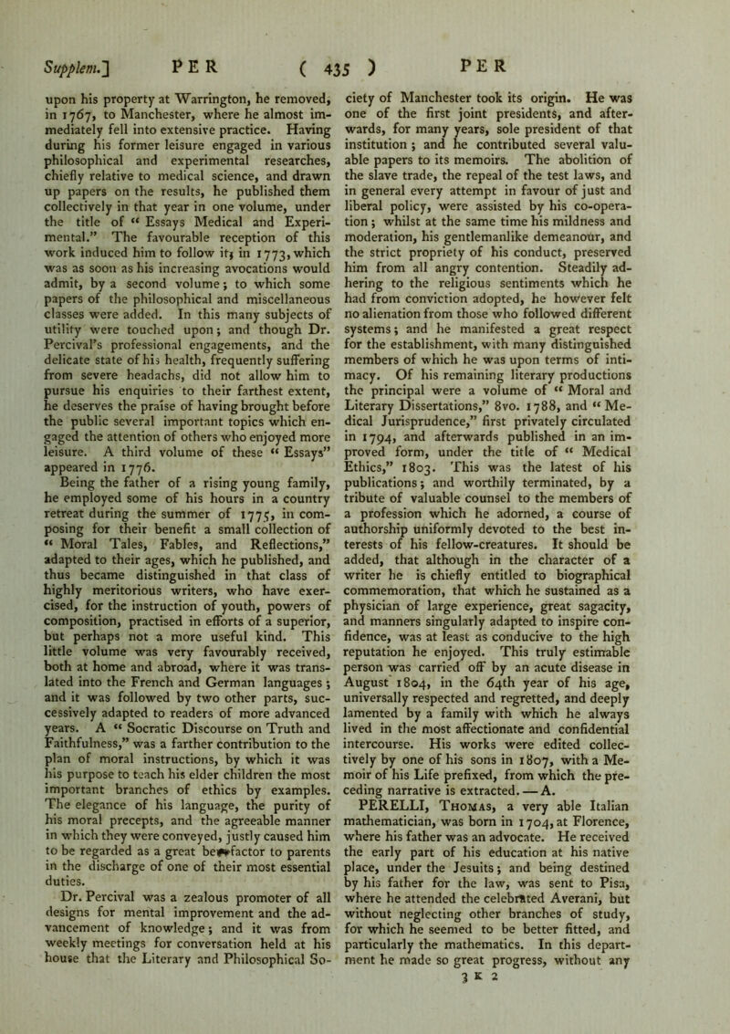 upon his property at Warrington, he removed, in 1767, to Manchester, where he almost im- mediately fell into extensive practice. Having during his former leisure engaged in various philosophical and experimental researches, chiefly relative to medical science, and drawn up papers on the results, he published them collectively in that year in one volume, under the title of “ Essays Medical and Experi- mental.” The favourable reception of this work induced him to follow itj in 1773, which was as soon as his increasing avocations would admit, by a second volume; to which some papers of the philosophical and miscellaneous classes were added. In this many subjects of utility were touched upon; and though Dr. Percival’s professional engagements, and the delicate state of his health, frequently suffering from severe headachs, did not allow him to pursue his enquiries to their farthest extent, he deserves the praise of having brought before the public several important topics which en- gaged the attention of others who enjoyed more leisure. A third volume of these “ Essays” appeared in 1776. Being the father of a rising young family, he employed some of his hours in a country retreat during the summer of 177?, in com- posing for their benefit a small collection of “ Moral Tales, Fables, and Reflections,” adapted to their ages, which he published, and thus became distinguished in that class of highly meritorious writers, who have exer- cised, for the instruction of youth, powers of composition, practised in efforts of a superior, but perhaps not a more useful kind. This little volume was very favourably received, both at home and abroad, where it was trans- lated into the French and German languages ; and it was followed by two other parts, suc- cessively adapted to readers of more advanced years. A “ Socratic Discourse on Truth and Faithfulness,” was a farther contribution to the plan of moral instructions, by which it was his purpose to teach his elder children the most important branches of ethics by examples. The elegance of his language, the purity of his moral precepts, and the agreeable manner in which they were conveyed, justly caused him to be regarded as a great benefactor to parents in the discharge of one of their most essential duties. Dr. Percival was a zealous promoter of all designs for mental improvement and the ad- vancement of knowledge; and it was from weekly meetings for conversation held at his house that the Literary and Philosophical So- ciety of Manchester took its origin. He was one of the first joint presidents, and after- wards, for many years, sole president of that institution ; and he contributed several valu- able papers to its memoirs. The abolition of the slave trade, the repeal of the test laws, and in general every attempt in favour of just and liberal policy, were assisted by his co-opera- tion ; whilst at the same time his mildness and moderation, his gentlemanlike demeanour, and the strict propriety of his conduct, preserved him from all angry contention. Steadily ad- hering to the religious sentiments which he had from conviction adopted, he however felt no alienation from those who followed different systems; and he manifested a great respect for the establishment, with many distinguished members of which he was upon terms of inti- macy. Of his remaining literary productions the principal were a volume of “ Moral and Literary Dissertations,” 8vo. 1788, and “Me- dical Jurisprudence,” first privately circulated in 1794, and afterwards published in an im- proved form, under the title of “ Medical Ethics,” 1803. This was the latest of his publications; and worthily terminated, by a tribute of valuable counsel to the members of a profession which he adorned, a course of authorship uniformly devoted to the best in- terests of his fellow-creatures. It should be added, that although in the character of a writer he is chiefly entitled to biographical commemoration, that which he sustained as a physician of large experience, great sagacity, and manners singularly adapted to inspire con- fidence, was at least as conducive to the high reputation he enjoyed. This truly estimable person was carried off by an acute disease in August 1804, in the 64th year of his age, universally respected and regretted, and deeply lamented by a family with which he always lived in the most affectionate and confidential intercourse. His works were edited collec- tively by one of his sons in 1807, with a Me- moir of his Life prefixed, from which the pre- ceding narrative is extracted. — A. PERELLI, Thomas, a very able Italian mathematician, was born in 1704, at Florence, where his father was an advocate. He received the early part of his education at his native place, under the Jesuits j and being destined by his father for the law, was sent to Pisa, where he attended the celebrated Averani, but without neglecting other branches of study, for which he seemed to be better fitted, and particularly the mathematics. In this depart- ment he made so great progress, without any 3 K 2