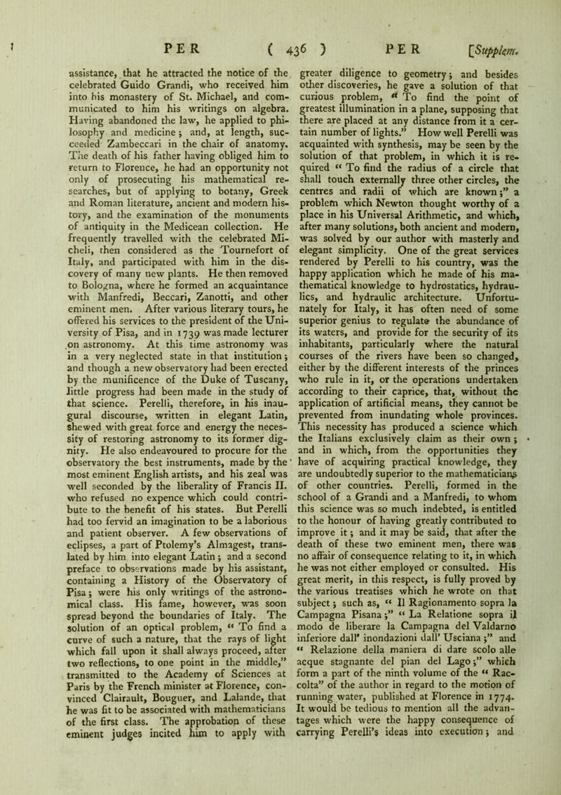 assistance, that he attracted the notice of the celebrated Guido Grandi, who received him into his monastery of St. Michael, and com- municated to him his writings on algebra. Having abandoned the law, he applied to phi- losophy and medicine ; and, at length, suc- ceeded Zambeccari in the chair of anatomy. The death of his father having obliged him to return to Florence, he had an opportunity not only of prosecuting his mathematical re- searches, but of applying to botany, Greek and Roman literature, ancient and modern his- tory, and the examination of the monuments of antiquity in the Medicean collection. He frequently travelled with the celebrated Mi- cheli, then considered as the Tournefort of Italy, and participated with him in the dis- covery of many new plants. He then removed to Bologna, where he formed an acquaintance with Manfredi, Beccari, Zanotti, and other eminent men. After various literary tours, he offered his services to the president of the Uni- versity of Pisa, and in 1739 was made lecturer on astronomy. At this time astronomy was in a very neglected state in that institution; and though a new observatory had been erected by the munificence of the Duke of Tuscany, little progress had been made in the study of that science. Perelli, therefore, in his inau- gural discourse, written in elegant Latin, shewed with great force and energy the neces- sity of restoring astronomy to its former dig- nity. He also endeavoured to procure for the observatory the best instruments, made by the ' most eminent English artists, and his zeal was well seconded by the liberality of Francis II. who refused no expence which could contri- bute to the benefit of his states. But Perelli had too fervid an imagination to be a laborious and patient observer. A few observations of eclipses, a part of Ptolemy’s Almagest, trans- lated by him into elegant Latin ; and a second preface to observations made by his assistant, containing a History of the Observatory of Pisa; were his only writings of the astrono- mical class. His fame, however, was soon spread beyond the boundaries of Italy. The solution of an optical problem, “ To find a curve of such a nature, that the rays of light which fall upon it shall always proceed, after two reflections, to one point in the middle,” transmitted to the Academy of Sciences at Paris by the French minister at Florence, con- vinced Clairault, Bouguer, and Lalande, that he was fit to be associated with mathematicians of the first class. The approbation of these eminent judges incited him to apply with greater diligence to geometry j and besides other discoveries, he gave a solution of that curious problem, To find the point of greatest illumination in a plane, supposing that there are placed at any distance from it a cer- tain number of lights.” How well Perelli was acquainted with synthesis, may be seen by the solution of that problem, in which it is re- quired  To find the radius of a circle that shall touch externally three other circles, the centres and radii of which are knowna problem which Newton thought worthy of a place in his Universal Arithmetic, and which, after many solutions, both ancient and modern, was solved by our author with masterly and elegant simplicity. One of the great services rendered by Perelli to his country, was the happy application which he made of his ma- thematical knowledge to hydrostatics, hydrau- lics, and hydraulic architecture. Unfortu- nately for Italy, it has often need of some superior genius to regulate the abundance of its waters, and provide for the security of its inhabitants, particularly where the natural courses of the rivers have been so changed, either by the different interests of the princes who rule in it, or the operations undertaken according to their caprice, that, without the application of artificial means, they cannot be prevented from inundating whole provinces. This necessity has produced a science which the Italians exclusively claim as their own ; and in which, from the opportunities they have of acquiring practical knowledge, they are undoubtedly superior to the mathematician^ of other countries. Perelli, formed in the school of a Grandi and a Manfredi, to whom this science was so much indebted, is entitled to the honour of having greatly contributed to improve it; and it may be said, that after the death of these two eminent men, there was no affair of consequence relating to it, in which he was not either employed or consulted. His great merit, in this respect, is fully proved by the various treatises which he wrote on that subject; such as, “ II Ragionamento sopra la Campagna Pisana“ La Relatione sopra il modo de liberare la Campagna del Valdarno inferiore dall* inondazioni dall* Usciana ;” and “ Relazione della maniera di dare scolo alle acque stagnante del pian del Lago;” which form a part of the ninth volume of the “ Rac- colta” of the author in regard to the motion of running water, published at Florence in 1774. It would be tedious to mention all the advan- tages which were the happy consequence of carrying Perelli’s ideas into execution; and